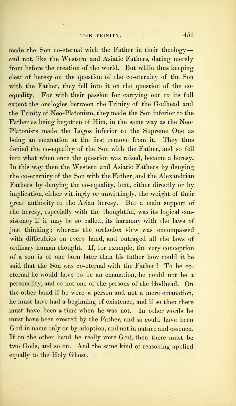 made the Son co-eternal with the Father in their theology—■ and not, like the Western and Asiatic Fathers, dating merely from before the creation of the world. But while thus keeping clear of heresy on the question of the co-eternity of the Son with the Father, they fell into it on the question of the co- equality. For with their passion for carrying out to its full extent the analogies between the Trinity of the Godhead and the Trinity of Neo-Platonism, they made the Son inferior to the Father as being begotten of Him, in the same way as the Neo- Platonists made the Logos inferior to the Supreme One as being an emanation at the first remove from it. They thus denied the co-equality of the Son with the Father, and so fell into what when once the question was raised, became a heresy. In this way then the Western and Asiatic Fathers by denying the co-eternity of the Son with the Father, and the Alexandrian Fathers by denying the co-equality, lent, either directly or by implication, either wittingly or unwittingly, the weight of their great authority to the Arian heresy. But a main support of the heresy, especially with the thoughtful, was its logical con- sistency if it may be so called, its harmony with the laws of just thinking; whereas the orthodox view was encompassed with difficulties on every hand, and outraged all the laws of ordinary human thought. If, for example, the very conception of a son is of one born later than his father how could it be said that the Son was co-eternal with the Father ? To be co- eternal he would have to be an emanation, he could not be a personality, and so not one of the persons of the Godhead. On the other hand if he were a person and not a mere emanation, he must have had a beginning of existence, and if so then there must have been a time when he was not. In other words he must have been created by the Father, and so could have been God in name only or by adoption, and not in nature and essence. If on the other hand he really were God, then there must be two Gods, and so on. And the same kind of reasoning applied equally to the Holy Ghost.