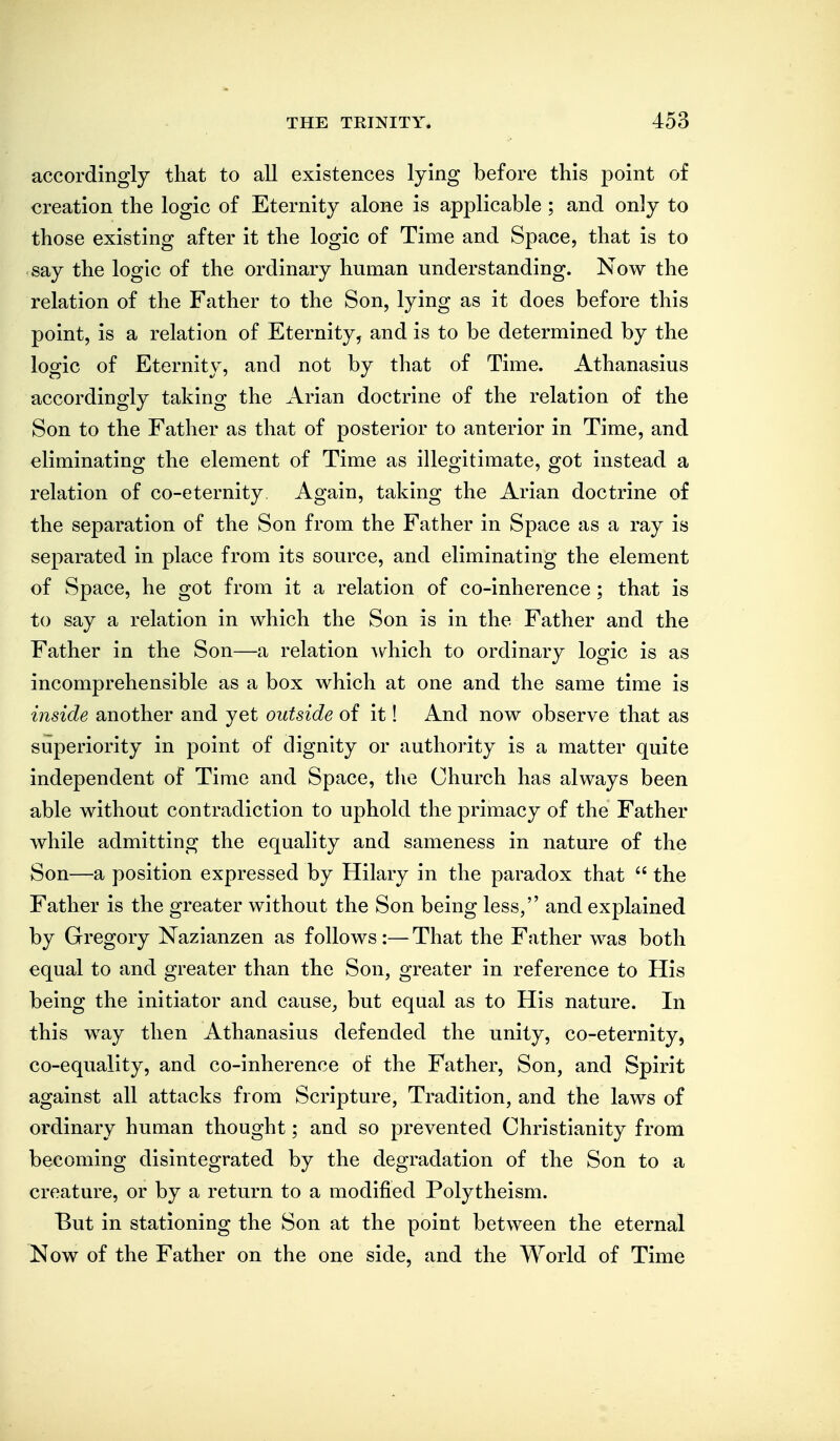 accordingly that to all existences lying before this point of creation the logic of Eternity alone is applicable ; and only to those existing after it the logic of Time and Space, that is to say the logic of the ordinary human understanding. Now the relation of the Father to the Son, lying as it does before this point, is a relation of Eternity, and is to be determined by the logic of Eternity, and not by that of Time. Athanasius accordingly taking the Arian doctrine of the relation of the Son to the Father as that of posterior to anterior in Time, and eliminating the element of Time as illegitimate, got instead a relation of co-eternity. Again, taking the Arian doctrine of the separation of the Son from the Father in Space as a ray is separated in place from its source, and eliminating the element of Space, he got from it a relation of co-inherence ; that is to say a relation in which the Son is in the Father and the Father in the Son—a relation \\^hich to ordinary logic is as incomprehensible as a box which at one and the same time is inside another and yet outside of it! And now observe that as superiority in point of dignity or authority is a matter quite independent of Time and Space, the Church has always been able without contradiction to uphold the primacy of the Father while admitting the equality and sameness in nature of the Son—a position expressed by Hilary in the paradox that  the Father is the greater without the Son being less, and explained by Gregory Nazianzen as follows:— That the Father was both equal to and greater than the Son, greater in reference to His being the initiator and cause^ but equal as to His nature. In this way then Athanasius defended the unity, co-eternity, co-equality, and co-inherence of the Father, Son, and Spirit against all attacks from Scripture, Tradition, and the laws of ordinary human thought; and so prevented Christianity from becoming disintegrated by the degradation of the Son to a creature, or by a return to a modified Polytheism. But in stationing the Son at the point between the eternal ^ow of the Father on the one side, and the World of Time