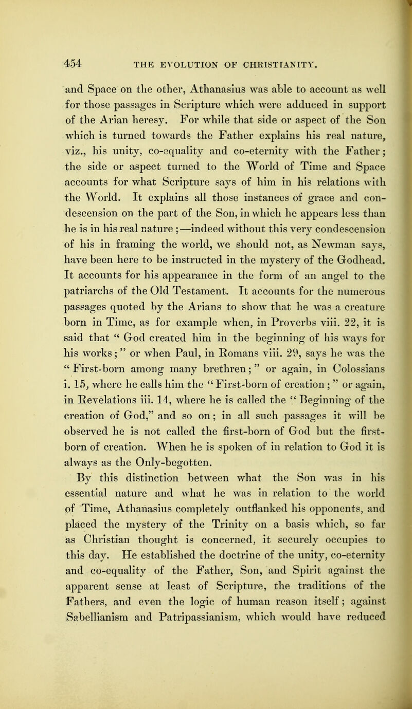 and Space on tlie other, Athanasius was able to account as well for those passages in Scripture which were adduced in support of the Arian heresy. For while that side or aspect of the Son which is turned towards the Father explains his real nature, viz., his unity, co-equality and co-eternity with the Father; the side or aspect turned to the World of Time and Space accounts for what Scripture says of him in his relations with the World. It explains all those instances of grace and con- descension on the part of the Son, in which he appears less than he is in his real nature ;—indeed without this very condescension of his in framing the world, we should not, as Newman says, have been here to be instructed in the mystery of the Godhead. It accounts for his appearance in the form of an angel to the patriarchs of the Old Testament. It accounts for the numerous passages quoted by the Arians to show that he was a creature born in Time, as for example when, in Proverbs viii. 22, it is said that ^' God created him in the beginning of his ways for his works; or when Paul, in Romans viii. 29, says he was the  First-born among many brethren;  or again, in Colossians i. 15; where he calls him the  First-born of creation ;  or again, in Revelations iii. 14, where he is called the  Beo:innino' of the creation of God, and so on; in all such passages it will be observed he is not called the first-born of God but the first- born of creation. When he is spoken of in relation to God it is always as the Only-begotten. By this distinction between what the Son was in his essential nature and what he was in relation to the world of Time, Athanasius completely outflanked his opponents, and placed the mystery of the Trinity on a basis which, so far as Christian thought is concerned, it securely occupies to this day. He established the doctrine of the unity, co-eternity and co-equality of the Father, Son, and Spirit against the apparent sense at least of Scripture, the traditions of the Fathers, and even the logic of human reason itself; against Sabellianism and Patripassianism, which would have reduced