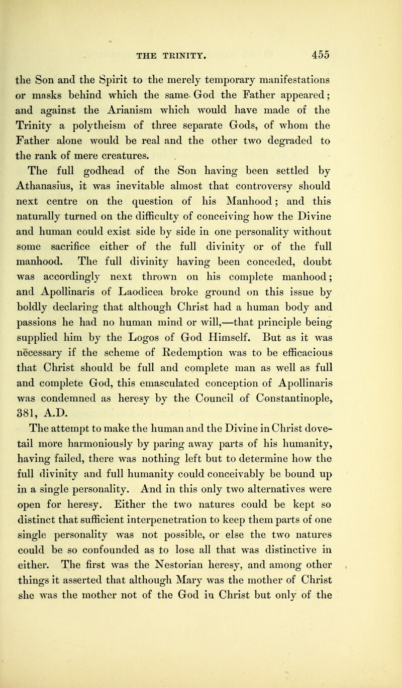 the Son and the Spirit to the merely temporary manifestations or masks behind which the same God the Father appeared; and ao^ainst the Arianism which would have made of the Trinity a polytheism of three separate Gods, of whom the Father alone would be real and the other two degraded to the rank of mere creatures. The full godhead of the Son having been settled by Athanasius, it was inevitable almost that controversy should next centre on the question of his Manhood; and this naturally turned on the difficulty of conceiving how the Divine and human could exist side by side in one personality without some sacrifice either of the full divinity or of the full manhood. The full divinity having been conceded, doubt was accordingly next thrown on his complete manhood; and Apollinaris of Laodicea broke ground on this issue by boldly declaring that although Christ had a human body and passions he had no human mind or will,—that principle being supplied him by the Logos of God Himself. But as it was necessary if the scheme of Redemption was to be efficacious that Christ should be full and complete man as well as full and complete God, this emasculated conception of Apollinaris was condemned as heresy by the Council of Constantinople, 381, A.D. The attempt to make the human and the Divine in Christ dove- tail more harmoniously by paring away parts of his humanity, having failed, there was nothing left but to determine how the full divinity and full humanity could conceivably be bound up in a single personality. And in this only two alternatives were open for heresy. Either the two natures could be kept so distinct that sufficient interpenetration to keep them parts of one single personality w^as not possible, or else the two natures could be so confounded as to lose all that was distinctive in either. The first was the Nestorian heresy, and among other things it asserted that although Mary was the mother of Christ she was the mother not of the God in Christ but only of the
