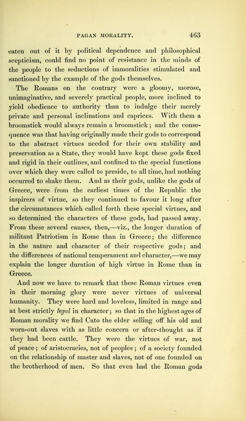 eaten out of it by political dependence and philosophical scepticism, could find no point of resistance in the minds of the people to the seductions of immoralities stimulated and sanctioned by the example of the gods themselves. The Romans on the contrary were a gloomy, morose, unimaginative, and severely practical people, more inclined to yield obedience to atithority than to indulge their merely private and personal inclinations and caprices. With them a broomstick would always remain a broomstick; and the conse- quence was that having originally made their gods to correspond to the abstract virtues needed for their own stability and preservation as a State, they would have kept these gods fixed and rigid in their outlines, and confined to the special functions over which they were called to preside, to all time, had nothing occurred to shake them. And as their gods, unlike the gods of Greece, were from the earliest times of the Republic the inspirers of virtue, so they continued to favour it long after the circumstances which called forth these special virtues, and so determined the characters of these gods, had passed away. From these several causes, then,—viz., the longer duration of militant Patriotism in Rome than in Greece; the difference in the nature and character of their respective gods; and the differences of national temperament and character,—we may explain the longer duration of high virtue in Rome than in Greece. And now we have to remark that these Roman virtues even in their morning glory were never virtues of universal humanity. They were hard and loveless, limited in range and at best strictly legal in character; so that in the highest ages of Roman morality w^e find Oato the elder selling off his old and worn-out slaves with as little concern or after-thought as if they had been cattle. They were the virtues of war, not of peace ; of aristocracies, not of peoples ; of a society founded on the relationship of master and slaves, not of one founded on the brotherhood of men. So that even had the Roman gods