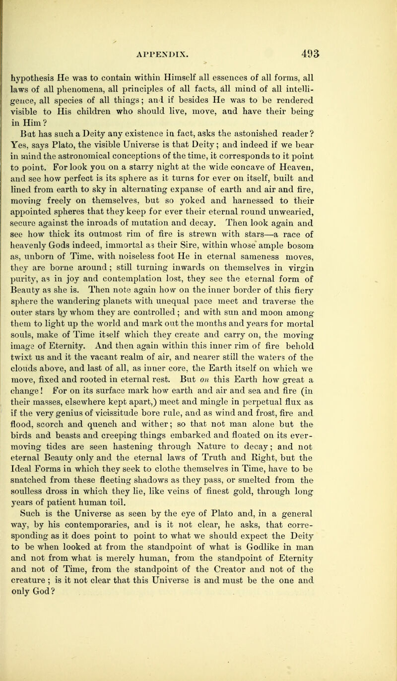 hypothesis He was to contain within Himself all essences of all forms, all laws of all phenomena, all principles of all facts, all miad of all intelli- gence, all species of all thiags; an l if besides He was to be rendered visible to His children who should live, move, and have their being in Him ? Bat has such a Deity any existence ia fact, asks the astonished reader? Yes, says Plato, the visible Universe is that Deity; and indeed if we bear in mind the astronomical conceptions of the time, it corresponds to it point to point. For look you on a starry night at the wide concave of Heaven, and see how perfect is its sphere as it turns for ever on itself, built and lined from earth to sky in alternating expanse of earth and air and fire, moving freely on themselves, but so yoked and harnessed to tlieir appointed spheres that they keep for ever their eternal round unwearied, secure against the inroads of mutation and decay. Then look again and see how thick its outmost rim of fire is strewn with stars—a race of heavenly Gods indeed, immortal as their Sire, within whose ample bosom as, unborn of Time, with noiseless foot He in eternal sameness moves, they are boi'ne around; still turning inwards on themselves in virgin purity, as in joy and contemplation lost, they see the eternal form of Beauty as she is. Then note again how on the inner border of this fiery sphere the wandering planets with unequal pace meet and traverse the outer stars t^y whom they are controlled ; and with sun and moon among^ them to light up the world and mark out the months and years for mortal souls, make of Time itself which they create and carry on, the moving imaga of Eternity. And then again within this inner rim of fire behold twixt us and it the vacant realm of air, and nearer still the waters of the clouds above, and last of all, as inner core, the Earth itself on which we move, fixed and rooted in eternal rest. But on this Earth how great a change! For on its surface mark how earth and air and sea and fire (in their masses, elsewhere kept apart,) meet and mingle in perpetual flux as if the very genius of vicissitude bore rule, and as wind and frost, fire and flood, scorch and quench and wither; so that not man alone but the birds and beasts and creeping things embarked and floated on its ever- moving tides are seen hastening through Nature to decay; and not eternal Beauty only and the eternal laws of Truth and Right, but the Ideal Forms in which they seek to clothe themselves in Time, have to be snatched from these fleeting shadows as they pass, or smelted from the soulless dross in which they lie, like veins of finest gold, through long years of patient human toil. Such is the Universe as seen by the eye of Plato and, in a general way, by his contemporaries, and is it not clear, he asks, that corre- sponding as it does point to point to what we should expect the Deity to be when looked at from the standpoint of what is Godlike in man and not from what is merely human, from the standpoint of Eternity and not of Time, from the standpoint of the Creator and not of the creature ; is it not clear that this Universe is and must be the one and only God?