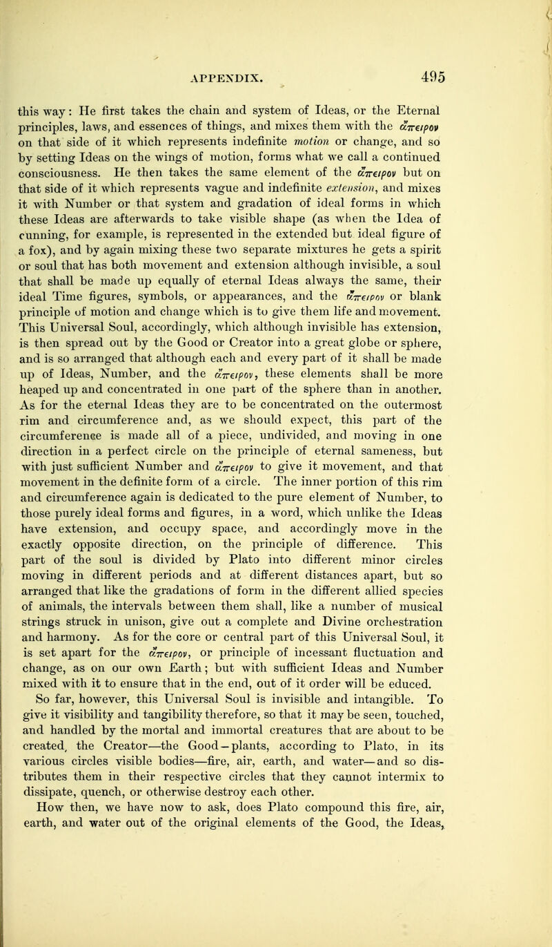 this way: He first takes the chain and system of Ideas, or the Eternal principles, laws, and essences of things, and mixes them with the aVe/^oj* on that side of it which represents indefinite motion or change, and so by setting Ideas on the wings of motion, forms what we call a continued consciousness. He then takes the same element of the aTrapov but on that side of it which represents vague and indefinite extension., and mixes it with Number or that system and gradation of ideal forms in which these Ideas are afterwards to take visible shape (as when the Idea of cunning, for example, is represented in the extended but ideal figure of a fox), and by again mixing these two separate mixtures he gets a spirit or soul that has both movement and extension although invisible, a soul that shall be made up equally of eternal Ideas always the same, their ideal Time figures, symbols, or appearances, and the r'lreipnv or blank principle of motion and change which is to give them life and movement. This Universal Soul, accordingly, which although invisible has extension, is then spread out by the Good or Creator into a great globe or sphere, and is so arranged that although each and every part of it shall be made up of Ideas, Number, and the dirapov, these elements shall be more heaped up and concentrated in one part of the sphere than in another. As for the eternal Ideas they are to be concentrated on the outermost rim and circumference and, as we should expect, this part of the circumference is made all of a piece, undivided, and moving in one direction in a perfect circle on the principle of eternal sameness, but with just sufficient Number and UTreipov to give it movement, and that movement in the definite form of a circle. The inner portion of this rim and circumference again is dedicated to the pure element of Number, to those purely ideal forms and figures, in a word, which unlike the Ideas have extension, and occupy space, and accordingly move in the exactly opposite direction, on the principle of difference. This part of the soul is divided by Plato into different minor circles moving in different periods and at different distances apart, but so arranged that like the gradations of form in the different allied species of animals, the intervals between them shall, like a number of musical strings struck in unison, give out a complete and Divine orchestration and harmony. As for the core or central part of this Universal Soul, it is set apart for the UTreipov, or principle of incessant fluctuation and change, as on our own Earth; but with sufficient Ideas and Number mixed with it to ensure that in the end, out of it order will be educed. So far, however, this Universal Soul is invisible and intangible. To give it visibility and tangibility therefore, so that it maybe seen, touched, and handled by the mortal and immortal creatures that are about to be created^ the Creator—the Good —plants, according to Plato, in its various circles visible bodies—fire, air, earth, and water—and so dis- tributes them in their respective circles that they cannot intermix to dissipate, quench, or otherwise destroy each other. How then, we have now to ask, does Plato compound this fire, air, earth, and water out of the original elements of the Good, the Ideas,