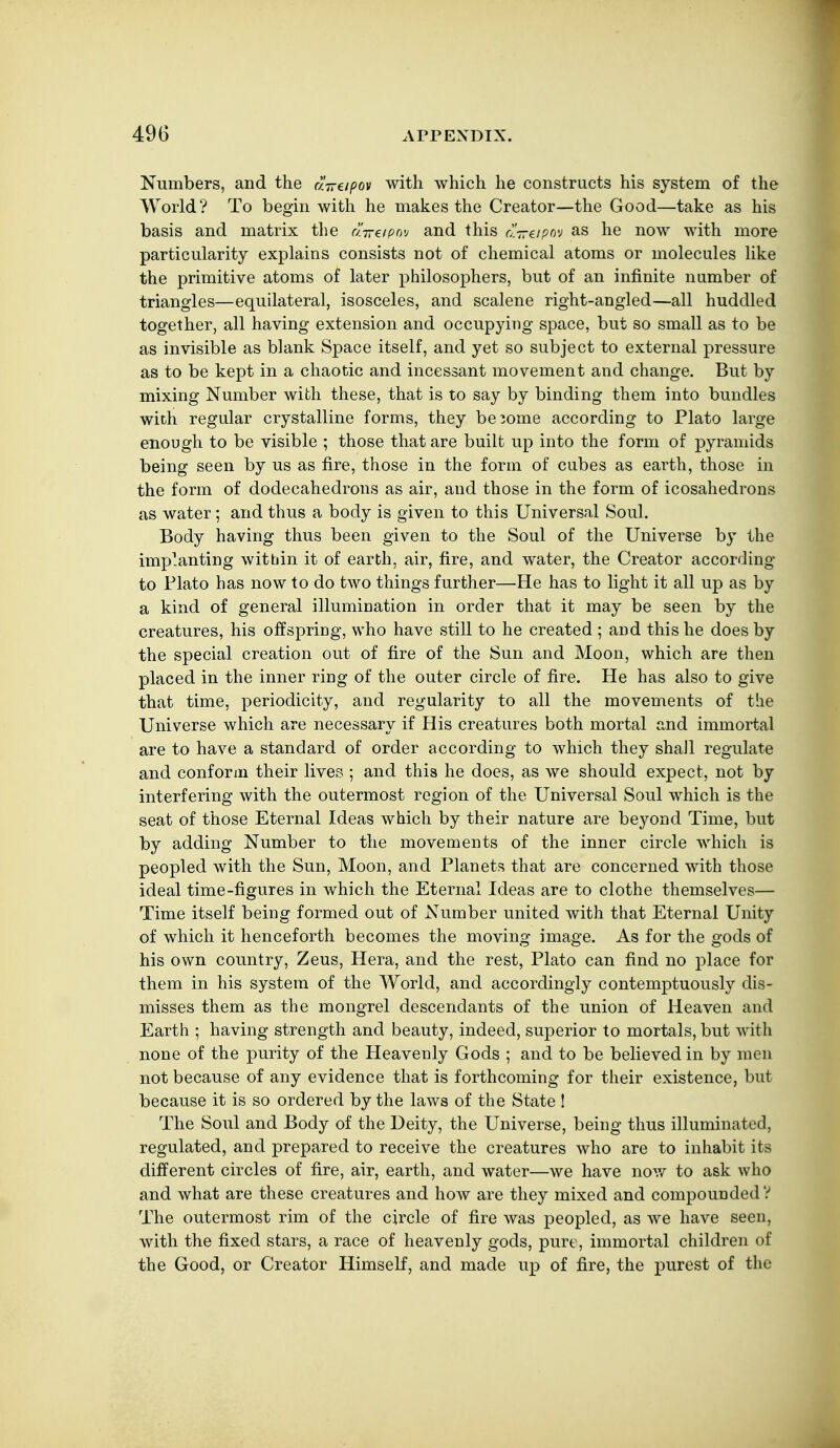 Numbers, and the a-n-eipov with which he constructs his system of the World? To begin with he makes the Creator—the Good—take as his basis and matrix the a-n-eipov and this aVe/pov as he now with more particularity explains consists not of chemical atoms or molecules like the primitive atoms of later philosophers, but of an infinite number of triangles—equilateral, isosceles, and scalene right-angled—all huddled together, all having extension and occupying space, but so small as to be as invisible as blank Space itself, and yet so subject to external pressure as to be kept in a chaotic and incessant movement and change. But by mixing Number with these, that is to say by binding them into bundles with regular crystalline forms, they become according to Plato large enough to be visible ; those that are built up into the form of pyramids being seen by us as fire, those in the form of cubes as earth, those in the form of dodecahedrons as air, and those in the form of icosahedrous as water ; and thus a body is given to this Universal Soul. Body having thus been given to the Soul of the Universe by the implanting witbin it of earth, air, fire, and water, the Creator according to Blato has now to do two things further—He has to light it all up as by a kind of general illumination in order that it may be seen by the creatures, his offspriDg, who have still to he created ; and this he does by the special creation out of fire of the Sun and Moon, which are then placed in the inner ring of the outer circle of fire. He has also to give that time, periodicity, and regularity to all the movements of the Universe which are necessary if His creatures both mortal and immortal are to have a standard of order according to which they shaJl regulate and conform their lives ; and this he does, as we should expect, not by interfering with the outermost region of the Universal Soul which is the seat of those Eternal Ideas wbich by their nature are beyond Time, but by adding Number to the movements of the inner circle which is peopled with the Sun, Moon, and Planets that are concerned with those ideal time-figures in which the Eternal Ideas are to clothe themselves— Time itself being formed out of Number united with that Eternal Unity of which it henceforth becomes the moving image. As for the gods of his own country, Zeus, Hera, and the rest, Plato can find no place for them in his system of the World, and accordingly contemptuously dis- misses them as the mongrel descendants of the union of Heaven and Earth ; having strength and beauty, indeed, superior to mortals, but with none of the purity of the Heavenly Gods ; and to be believed in by men not because of any evidence that is forthcoming for their existence, but because it is so ordered by the laws of the State I The Soul and Body of the Deity, the Universe, being thus illuminated, regulated, and prepared to receive the creatures who are to inhabit its dilferent circles of fire, air, earth, and water—we have nov/ to ask who and what are these creatures and how are they mixed and compounded? The outermost rim of the circle of fire was peopled, as we have seen, with the fixed stars, a race of heavenly gods, pure, immortal children of the Good, or Creator Himself, and made up of fire, the purest of the