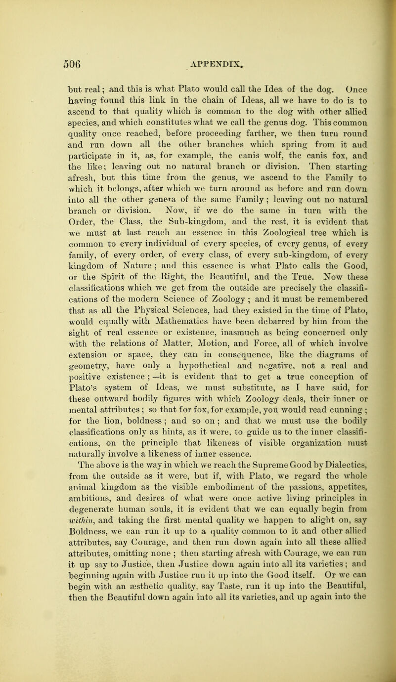 but real; and this is what Plato would call the Idea of the dog. Once having found this link in the chain of Ideas, all we have to do is to ascend to that quality which is common to the dog with other allied species, and which constitutes what we call the genus dog. This common quality once reached, before proceeding farther, we then turn round and run down all the other branches which spring from it aud participate in it, as, for example, the canis wolf, the canis fox, and the like; leaving out no natural branch or division. Then starting afresh, but this time from the genus, we ascend to the Family to which it belongs, after which we turn around as before and run down into all the other genera of the same Family ; leaving out no natural branch or division. ISTow, if we do the same in turn with the Order, the Class, the Sub-kingdom, and the rest, it is evident that we must at last reach an essence in this Zoological tree which is common to every individual of every species, of every genus, of every family, of every order, of every class, of every sub-kingdom, of every kingdom of Nature ; and this essence is what Plato calls the Good, or the Spirit of the Right, the Beautiful, and the True. Xow tliese classifications which we get from the outside are precisely the classifi- cations of the modern Science of Zoology ; and it must be remembered that as all the Physical Sciences, had they existed in the time of Plato, would equally with Mathematics have been debarred by him from the sight of real essence or existence, inasmuch as being concerned only with the relations of Matter, Motion, and Force, all of which involve extension or space, they can in consequence, like the diagrams of geometry, have only a hypothetical and negative, not a real and positive existence ; —it is evident that to get a true conception of Plato's system of Ideas, we must substitute, as I have said, for these outward bodily figures with which Zoology deals, their inner or mental attributes ; so that for fox, for example, you would read cunning ; for the lion, boldness ; and so on ; and that we must use the bodily classifications only as hints, as it were, to guide us to the inner classifi- cations, on the principle that likeness of visible organization nmst naturally involve a likeness of inner essence. The above is the way in which we reach the Supreme Good by Dialectics, from the outside as it were, but if, with Plato, we regard the whole animal kingdom as the visible embodiment of the passions, appetites, ambitions, and desires of what were once active living principles in degenerate human souls, it is evident that we can equally begin from within., and taking the first mental quality we happen to alight on, say Boldness, we can run it up to a quality common to ifc and other allied attributes, say Courage, and then run down again into all these allied attributes, omitting none ; then starting afresh with Courage, we can run it up say to Justice, then Justice down again into all its varieties; aud beginning again with Justice run it up into the Good itself. Or we can begin with an iesthetic quality, say Taste, run it up into the Beautiful, then the Beautiful down again into all its varieties, and up again into the