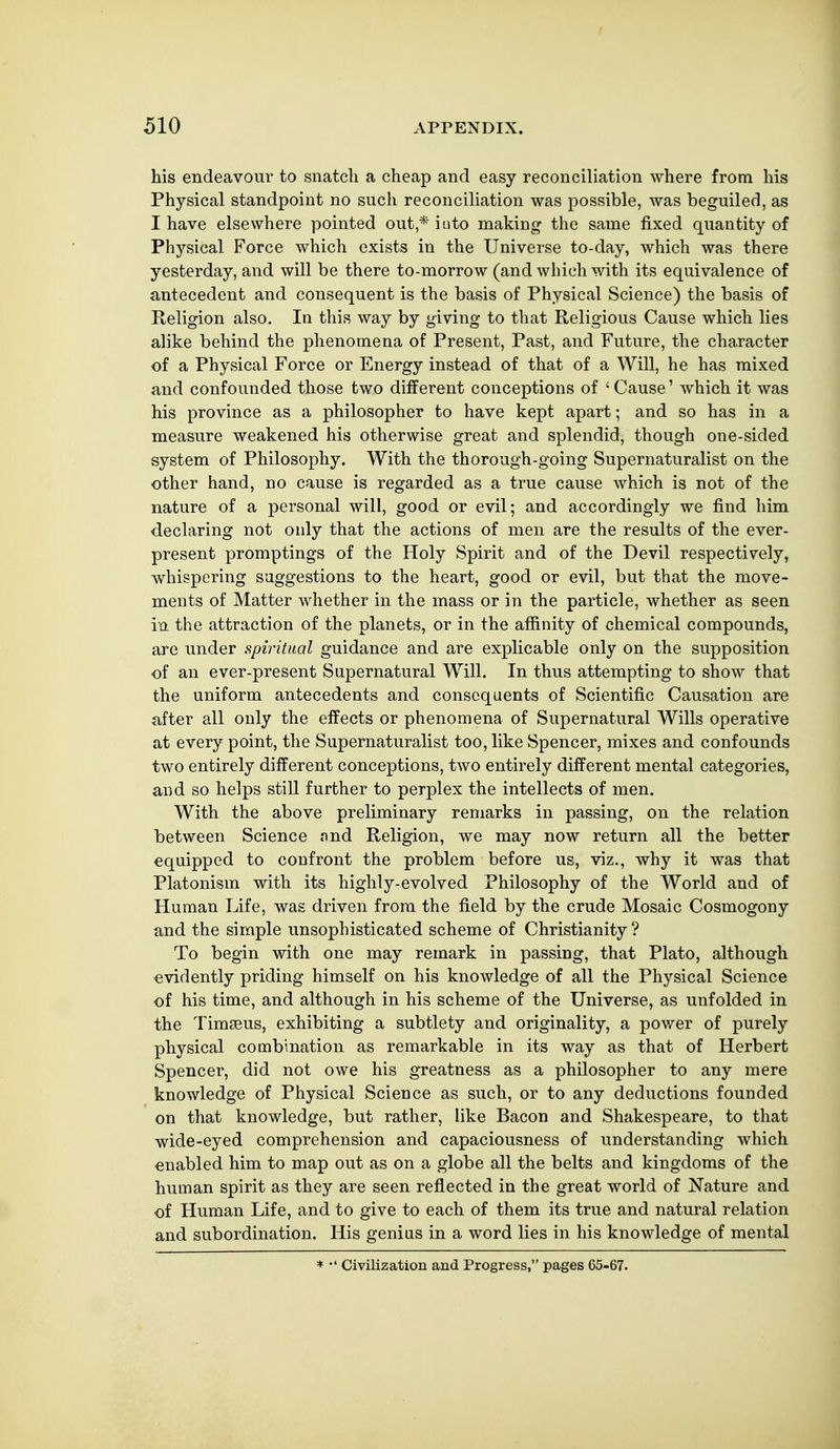 his endeavour to snatch a cheap and easy reconciliation where from his Physical standpoint no such reconciliation was possible, was beguiled, as I have elsewhere pointed out,* iuto making the same fixed quantity of Physical Force which exists in the Universe to-day, which was there yesterday, and will be there to-morrow (and which with its equivalence of antecedent and consequent is the basis of Physical Science) the basis of Religion also. In this way by giving to that Religious Cause which lies alike behind the phenomena of Present, Past, and Future, the cha,racter of a Physical Force or Energy instead of that of a Will, he has mixed and confounded those two different conceptions of ' Cause' which it was his province as a philosopher to have kept apart; and so has in a measure weakened his otherwise great and splendid, though one-sided system of Philosophy. With the thorough-going Supernaturalist on the other hand, no cause is regarded as a true cause which is not of the nature of a personal will, good or evil; and accordingly we find him declaring not only that the actions of men are the results of the ever- present promptings of the Holy Spirit and of the Devil respectively, whispering suggestions to the heart, good or evil, but that the move- ments of Matter whether in the mass or in the particle, whether as seen in the attraction of the planets, or in the affinity of chemical compounds, are under spiritual guidance and are explicable only on the supposition of an ever-present Supernatural Will. In thus attempting to show that the uniform antecedents and consequents of Scientific Causation are after all only the effects or phenomena of Supernatural Wills operative at every point, the Supernaturalist too, like Spencer, mixes and confounds two entirely different conceptions, two entirely different mental categories, and so helps still further to perplex the intellects of men. With the above preliminary remarks in passing, on the relation between Science nnd Religion, we may now return all the better equipped to confront the problem before us, viz., why it was that Platonism with its highly-evolved Philosophy of the World and of Human Life, was driven from the field by the crude Mosaic Cosmogony and the simple unsophisticated scheme of Christianity ? To begin with one may remark in passing, that Plato, although evidently priding himself on his knowledge of all the Physical Science of his time, and although in his scheme of the Universe, as unfolded in the Timseus, exhibiting a subtlety and originality, a power of purely physical combination as remarkable in its way as that of Herbert Spencer, did not owe his greatness as a philosopher to any mere knowledge of Physical Science as such, or to any deductions founded on that knowledge, but rather, like Bacon and Shakespeare, to that wide-eyed comprehension and capaciousness of understanding which enabled him to map out as on a globe all the belts and kingdoms of the human spirit as they are seen reflected in the great world of Nature and of Human Life, and to give to each of them its true and natural relation and subordination. His genius in a word lies in his knowledge of mental * •' Civilization and Progress, pages 65-67.