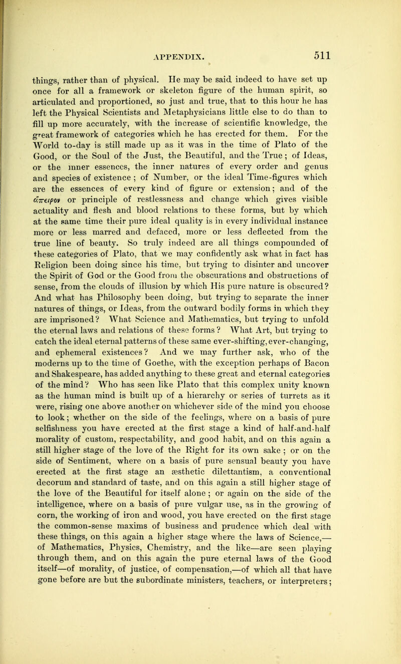 things, rather than of physical. He may be said indeed to have set up once for all a framework or skeleton figure of the human spirit, so articulated and proportioned, so just and true, that to this hour he has left the Physical Scientists and Metaphysicians little else to do than to fill up more accurately, with the increase of scientific knowledge, the irreat framework of categories which he has erected for them. For the World to-day is still made up as it was in the time of Plato of the Good, or the Soul of the Just, the Beautiful, and the True; of Ideas, or the inner essences, the inner natures of every order and genus and species of existence ; of Number, or the ideal Time-figures which are the essences of every kind of figure or extension; and of the dirapov or principle of restlessness and change which gives visible actuality and flesh and blood relations to these forms, but by which at the same time their pure ideal quality is in every individual instance more or less marred and defaced, more or less deflected from the true line of beauty. So truly indeed are all things compounded of these categories of Plato, that we may confidently ask what in fact has Eeligion been doing since his time, but trying to disinter and uncover the Spirit of God or the Good from the obscurations and obstructions of sense, from the clouds of illusion by which His pure nature is obscured? And what has Philosophy been doing, but trying to separate the inner natures of things, or Ideas, from the outward bodily forms in which they are imprisoned? What Science and Mathematics, but trying to unfold the eternal laws and relations of these forms ? What Art, but trying to catch the ideal eternal patterns of these same ever-shifting, ever-changing, and ephemeral existences ? And we may further ask, who of the moderns up to the time of Goethe, with the exception perhaps of Bacon and Shakespeare, has added anything to these great and eternal categories of the mind? Who has seen like Plato that this complex unity known as the human mind is built up of a hierarchy or series of turrets as it were, rising one above another on whichever side of the mind you choose to look; whether on the side of the feelings, where on a basis of pure selfishness you have erected at the first stage a kind of half-and-half morality of custom, respectability, and good habit, and on this again a still higher stage of the love of the Right for its own sake ; or on the side of Sentiment, where on a basis of pure sensual beauty you have erected at the first stage an aesthetic dilettantism, a conventional decorum and standard of taste, and on this again a still higher stage of the love of the Beautiful for itself alone ; or again on the side of the intelligence, where on a basis of pure vulgar use, as in the growing of corn, the working of iron and wood, you have erected on the first stage the common-sense maxims of business and prudence which deal with these things, on this again a higher stage where the laws of Science,— of Mathematics, Physics, Chemistry, and the like—are seen playing through them, and on this again the pure eternal laws of the Good itself—of morality, of justice, of compensation,—of which all that have gone before are but the subordinate ministers, teachers, or interpreters;