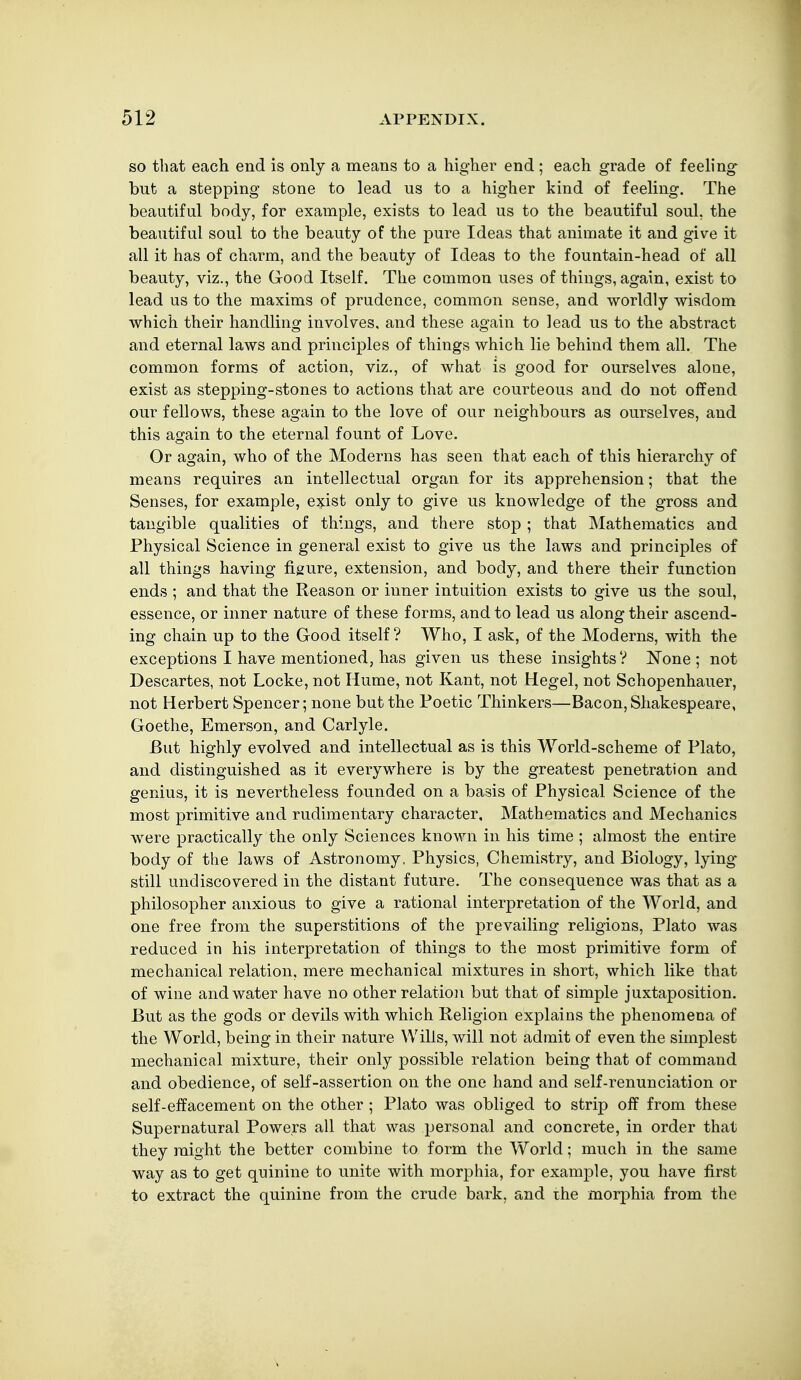 SO that each end is only a means to a higher end ; each grade of feeh'ng but a stepping stone to lead us to a higher kind of feeling. The beautiful body, for example, exists to lead us to the beautiful soul, the beautiful soul to the beauty of the pure Ideas that animate it and give it all it has of charm, and the beauty of Ideas to the fountain-head of all beauty, viz., the Good Itself. The common uses of things, again, exist to lead us to the maxims of prudence, common sense, and worldly wisdom which their handling involves, and these again to lead us to the abstract and eternal laws and principles of things which lie behind them all. The common forms of action, viz., of what is good for ourselves alone, exist as stepping-stones to actions that are courteous and do not offend our fellows, these again to the love of our neighbours as ourselves, and this again to the eternal fount of Love. Or again, who of the Moderns has seen that each of this hierarchy of means requires an intellectual organ for its apprehension; that the Senses, for example, exist only to give us knowledge of the gross and tangible qualities of things, and there stop; that Mathematics and Physical Science in general exist to give us the laws and principles of all things having figure, extension, and body, and there their function ends ; and that the Reason or inner intuition exists to give us the soul, essence, or inner nature of these forms, and to lead us along their ascend- ing chain up to the Good itself? Who, I ask, of the Moderns, with the exceptions I have mentioned, has given us these insights? I»Jone ; not Descartes, not Locke, not Hume, not Kant, not Hegel, not Schopenhauer, not Herbert Spencer; none but the Poetic Thinkers—Bacon, Shakespeare, Goethe, Emerson, and Carlyle. But highly evolved and intellectual as is this World-scheme of Plato, and distinguished as it everywhere is by the greatest penetration and genius, it is nevertheless founded on a basis of Physical Science of the most primitive and rudimentary character. Mathematics and Mechanics were practically the only Sciences known in his time ; almost the entire body of the laws of Astronomy, Physics, Chemistry, and Biology, lying- still undiscovered in the distant future. The consequence was that as a philosopher anxious to give a rational interpretation of the World, and one free from the superstitions of the prevailing religions, Plato was reduced in his interpretation of things to the most primitive form of mechanical relation, mere mechanical mixtures in short, which like that of wine and water have no other relation but that of simple juxtaposition. But as the gods or devils with which Religion explains the phenomena of the World, being in their nature Wills, will not admit of even the simplest mechanical mixture, their only possible relation being that of command and obedience, of self-assertion on the one hand and self-renunciation or self-effacement on the other ; Plato was obliged to strip off from these Supernatural Powers all that was personal and concrete, in order that they might the better combine to form the World; much in the same way as to get quinine to unite with morphia, for example, you have first to extract the quinine from the crude bark, and the morphia from the