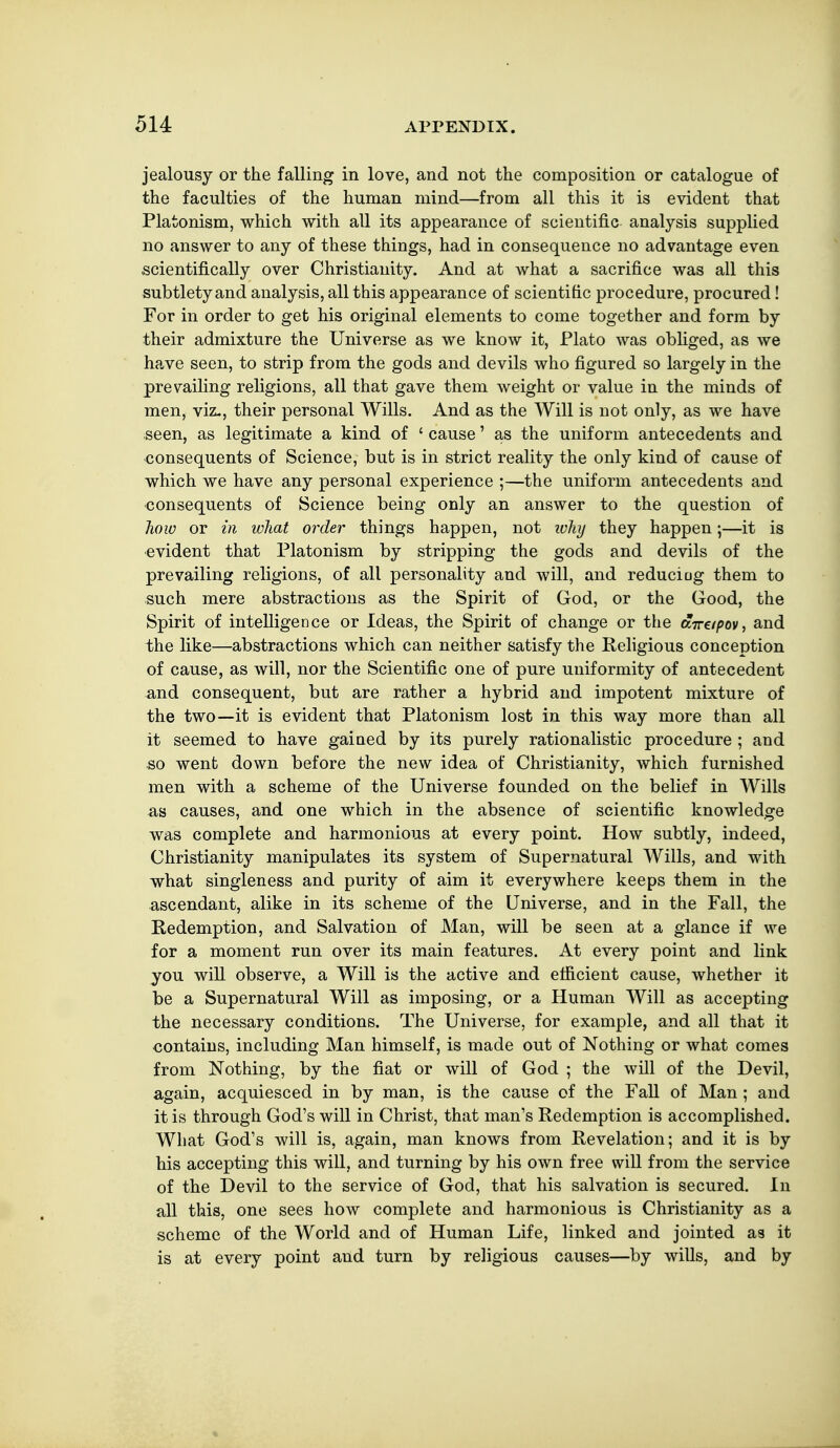 jealousy or the falling in love, and not tlie composition or catalogue of the faculties of the human mind—from all this it is evident that Platonism, which with all its appearance of scientific analysis supplied no answer to any of these things, had in consequence no advantage even ■scientifically over Christianity. And at what a sacrifice was all this subtlety and analysis, all this appearance of scientific procedure, procured! For in order to get his original elements to come together and form by their admixture the Universe as we know it, Plato was obliged, as we have seen, to strip from the gods and devils who figured so largely in the prevailing religions, all that gave them weight or value in the minds of men, viz., their personal Wills. And as the Will is not only, as we have seen, as legitimate a kind of ' cause' as the uniform antecedents and ■consequents of Science, but is in strict reality the only kind of cause of which we have any personal experience ;—the uniform antecedents and ■consequents of Science being only an answer to the question of how or in what order things happen, not ivhy they happen;—it is •evident that Platonism by stripping the gods and devils of the prevailing religions, of all personality and will, and reduciag them to such mere abstractions as the Spirit of God, or the Good, the Spirit of intelligence or Ideas, the Spirit of change or the ftTre/^ov, and the like—abstractions which can neither satisfy the Religious conception of cause, as will, nor the Scientific one of pure uniformity of antecedent and consequent, but are rather a hybrid and impotent mixture of the two—it is evident that Platonism lost in this way more than all it seemed to have gained by its purely rationalistic procedure ; and so went down before the new idea of Christianity, which furnished men with a scheme of the Universe founded on the belief in Wills as causes, and one which in the absence of scientific knowledge was complete and harmonious at every point. How subtly, indeed, Christianity manipulates its system of Supernatural Wills, and with what singleness and purity of aim it everywhere keeps them in the ascendant, alike in its scheme of the Universe, and in the Fall, the Redemption, and Salvation of Man, will be seen at a glance if we for a moment run over its main features. At every point and link you will observe, a Will is the active and efficient cause, whether it be a Supernatural Will as imposing, or a Human Will as accepting the necessary conditions. The Universe, for example, and all that it contains, including Man himself, is made out of Nothing or what comes from Nothing, by the fiat or will of God ; the will of the Devil, again, acquiesced in by man, is the cause of the Fall of Man ; and it is through God's will in Christ, that man's Redemption is accomplished. What God's will is, again, man knows from Revelation; and it is by his accepting this will, and turning by his own free will from the service of the Devil to the service of God, that his salvation is secured. In all this, one sees how complete and harmonious is Christianity as a scheme of the World and of Human Life, linked and jointed as it is at every point and turn by religious causes—by wills, and by