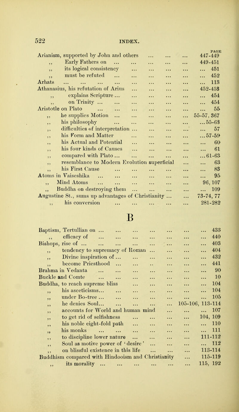PAGE Arianism, supported by John and others ... ... ... 447-449 ,, Early Fathers on 449-451 ,, its logical consistency ... ... ... ... ... 451 ,, must be refuted ... ... ... ... ... ... 452 Arhats 113 Athanasius, his refutation of Arius ... ... ... ... 452-458 ,, explains Scripture... ... ... ... ... ... 454 ,, on Trinity ... ... ... ... ... ... ... 454 Aristotle on Plato ... ... ... ... ... ... ... 55 he supplies Motion ... ... ... ... ... 55-57,367 ,, his philosophy ... ... ... ... ... ...55-63 difficulties of interpretation ... ... ... ... ... 57 his Form and Matter ... ... ... ... ...57-59 his Actual and Potential ... ... ... ... ... 60' his four kinds of Causes ... ... ... ... ... 61 compared with Plato... ... ... ... ... ...61-63 resemblance to Modern Evolution superficial ... ... 63 ,, his First Cause ... ... ... ... 83 Atoms in Vaiseshika ... ... ... ... ... ... ... 95 Mind Atoms 96,107 ,, Buddha on destroying them ... ... ... ... ... 109 Augustine St., sums up advantages of Christianity ... ... 73-74, 77 ,, his conversion 281-282 B Baptism, TertuUian on ... ... ... ... ... ... ... 433 ,, efficacy of ... ... ... ... ... ... ... 440 Bishops, rise of ... ... ... ... ... ... ... ... 403 ,, tendency to supremacy of Roman ... ... ... ... 404 Divine inspiration of... ... ... ... ... ... 432 become Priesthood ... ... .. ... ... ... 441 Brahma in Vedanta ... ... ... ... ... ... ... 90 Buckle and Comte ... ... ... ... ... ... ... 10 Buddha, to reach supreme bliss ... ... ... ... ... 104 his asceticisms... ... ... ... ... ... ... 104 under Bo-tree ... ... ... ... ... ... ... 105 he denies Soul 105-106, 113-114 accounts for AVorld and human mind ... ... ... 107 to get rid of selfishness ... ... ... ... 104,109 his noble eight-fold path ... ... ... ... ... 110 his monks ... ... ... ... ... ... ... Ill ,, to discipline lower nature ... ... ... ... 111-112 Soul as motive power of ' desire ' ... ... ... ... 112 ,, on blissful existence in this life ... ... ... 113-114 Buddhism compared with Hindooism and Christianity ... 115-119 its morality ... ... ... ... ... ... 115, 192
