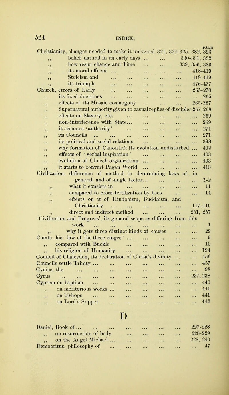 PAGE Christianity, changes needed to make it universal 321, 324-325, 382, 393 belief natural in its early days ... ... 330-331,332 how resist change and Time 339, 356, 383 its moral effects ... ... ... ... ... 418-419 Stoicism and ... ... ... ... ... 418-419 its triumph 476-477 Church, errors of Early ... ... ... 265-270 its fixed doctrines ... ... ... ... 265 ,, effects of its Mosaic cosmogony ... ... ... 265-267 ,, Supernatural authority given to casual replies of disciples 267-268 5, effects on Slavery, etc. ... ... ... ... ... 269 non-interference with State... ... ... ... ... 269 it assumes 'authority' ... ... ... ... ... 271 ,, its Councils ... ... ... ... ... ... ... 271 ,, its political and social relations ... ... ... ... 398 why formation of Canon left its evolution undisturbed ... 402 ,, effects of ' verbal inspiration' ... ... ... ... 403 ,, evolution of Church organization ... ... ... ... 403 ,, it starts to convert Pagan World ... ... ... ... 413 Civilization, difference of method in determining laws of, in general, and of single factor... ... ... ... 1-2 ,, what it consists in ... ... ... ... ... 11 ,, compared to cross-fertilization by bees ... ... 14 ,, effects on it of Hindooism, Buddhism, and Christianity 117-119 ,, direct and indirect method ... ... ... 251,257 'Civilization and Progress', its general scope as differing from this work ... ... ... ... ... ... ... 1 ,, why it gets three distinct kinds of causes ... ... 29 Comte, his ' law of the three stages' ... ... ... ... ... 9 ,, compared with Buckle ... ... ... ... ... 10 ,, his religion of Humanity ... ... ... ... ... 194 Council of Chalcedon, its declaration of Christ's divinity ... ... 456 Councils settle Trinity ... ... ... ... ... ... ... 457 Cynics, the ... ... ... ... ... ... ... ... 98 Cyrus 237,238 Cyprian on baptism ... ... ... ... ... ... ... 440 on meritorious works ... ... ... ... ... ... 441 on bishops ... ... ... ... ... ... ... 441 ,, on Lord's Supper ... ... ... ... ... ... 442 D Daniel, Book of... 227-228 ,, on resurrection of body ... ... ... ... 228-229 on the Angel Michael 228, 240 Democritus, philosophy of ... ... ... ... ... ... 47