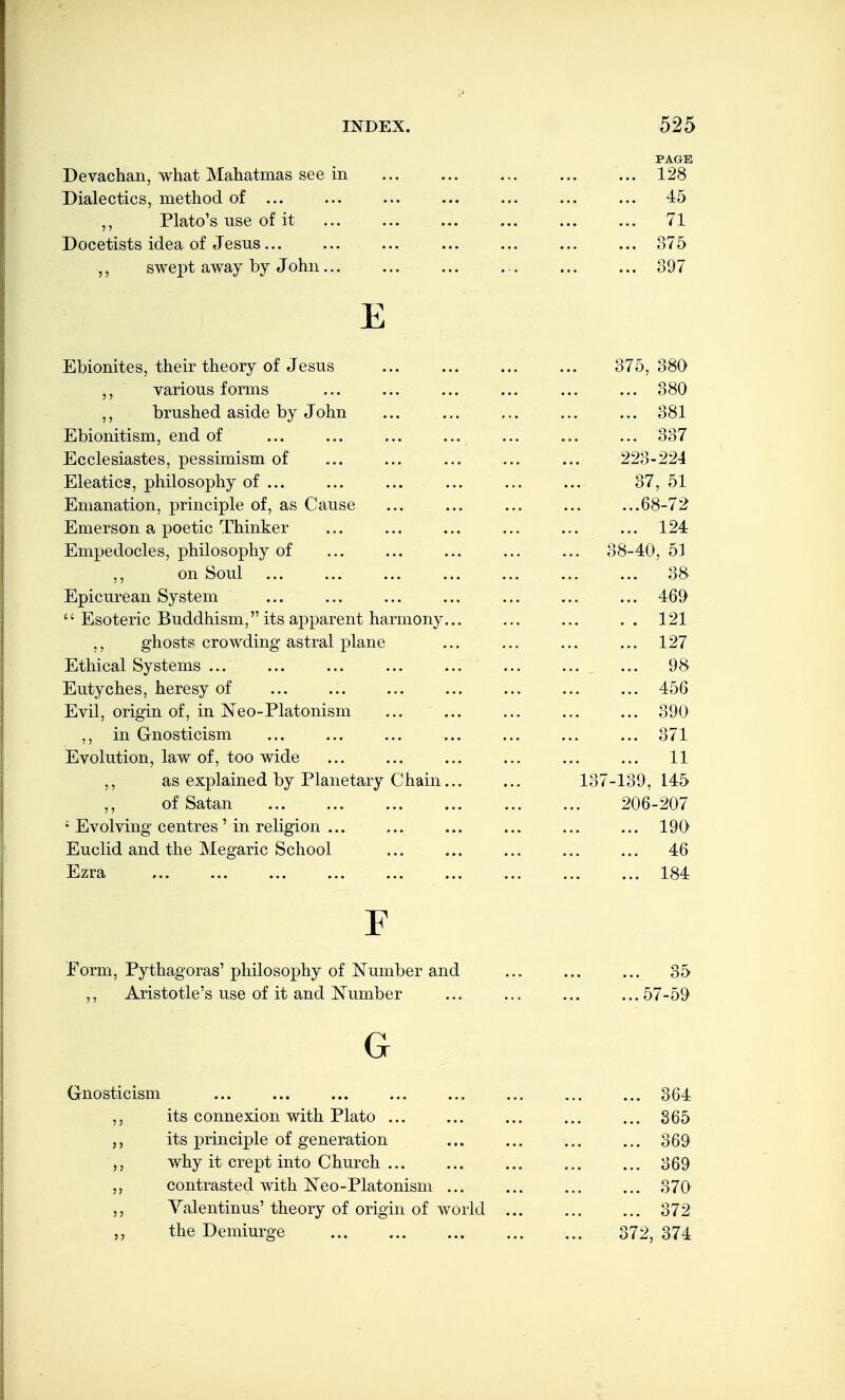 PAGE Devachan, what Mahatmas see in ... 128 Dialectics, method of ... ... ... ... ... ... ... 45 ,, Plato's use of it 71 Docetists idea of Jesus 375 swept away by John 397 E Ebionites, their theory of Jesus ... ... ... ... 375,380 various forms ... ... ... ... ... ... 380 brushed aside by John ... ... ... ... ... 381 Ebionitism, end of ... ... ... ... ... ... ... 337 Ecclesiastes, pessimism of ... ... ... ... ... 223-224 Eleatics, philosophy of ... ... ... ... ... ... 37, 51 Emanation, principle of, as Cause ... ... ... ... ...68-72 Emerson a poetic Thinker ... ... ... ... ... ... 124 Empedocles, philosophy of ... ... ... ... ... 38-40, 51 ,, on Soul ... ... ... ... ... ... ... 38 Epicurean System ... ... ... ... ... ... ... 469  Esoteric Buddhism, its apparent harmony... ... ... .. 121 ,, ghosts crowding astral plane ... ... ... ... 127 Ethical Systems ... ... ... ... ... ... ... ... 98 Eutyches, heresy of ... ... ... ... ... ... ... 456 Evil, origin of, in Neo-Platonism ... ... ... ... ... 390 ,, in Gnosticism ... ... ... ... ... ... ... 371 Evolution, law of, too wide ... ... ... ... ... ... 11 ,, as explained by Planetary Chain... ... 137-139, 145 of Satan 206-207 • Evolving centres ' in religion ... ... ... ... ... ... 190 Euclid and the Megaric School ... ... ... ... ... 46 Ezra 184 F Form, Pythagoras'philosophy of Number and ... ... ... 35 ,, Aristotle's use of it and l^umber ... ... ... ...57-59 Gnost: G cism ... ... ... ... ... ... ... ... 364 its connexion with Plato ... ... ... ... ... 865 its principle of generation ... ... ... ... 369 why it crept into Church ... ... ... ... ... 369 contrasted with I^eo-Platonism ... ... ... ... 370 Yalentinus' theory of origin of world ... ... ... 372 the Demiurge ... ... ... ... ... 372, 374