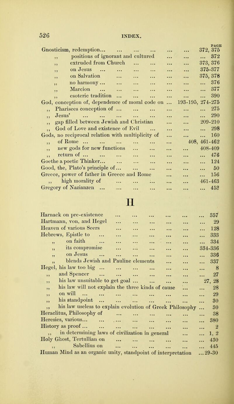 PAGE Gnosticism, redemption... ... ... ... ... ... 372, 375 ,, positions of ignorant and cultured ... ... ... 372 extruded from Church ... ... ... ... 373,376 5, on Jesus ... ... ... ... 375-377 on Salvation 375, 378 ,, no harmony... ... ... ... ... ... ... 376 Marcion ... ... ... ... ... ... ... 377 ,, esoteric tradition ... ... ... ... ... ... 390 God, conception of, dependence of moral code on ... 193-195, 274-275 ,, Pharisees conception of ... ... ... ... ... ... 275 ,, Jesus' 290 ,, gap filled between Jewish and Christian ... ... 209-210 ,, God of Love and existence of Evil ... ... ... ... 298 Gods, no reciprocal relation with multiplicity of ... ... ... 160 ,, of Rome 408, 461-462 new gods for new functions ... ... 408-409 ,, return of ... ... ... ... ... ... ... ... 476 Goethe a poetic Thinker... ... ... ... ... ... ... 124 Good, the, Plato's principle of... ... ... ... ... ... 50 Greece, power of father in Greece and Rome ... ... ... 156 ,, high morality of 461-463 Gregory of ^^azianzen ... ... ... ... ... ... ... 453 H Harnack on pre-existence ... ... ... ... ... ... 357 Hartmann, von, and Hegel ... ... ... ... ... ... 29 Heaven of various Seers ... ... ... ... ... ... 128 Hebrews, Epistle to ... ... ... ... ... 333 „ on faith 334 „ its compromise 334-336 „ on Jesus 336 „ blends Jewish and Pauline elements ... ... ... 337 Hegel, his law too big ... ... ... ... ... ... ... 8 ,, and Spencer 27 his law unsuitable to get goal ... ... ... ... 27, 28 his law will not explain the three kinds of cause 28 ,, on will 29 his standpoint ... ... ... ... ... ... ... 30 his law useless to explain evolution of Greek Philosophy ... 30 Heraclitus, Philosophy of ... ... ... ... ... ... 38 Heresies, various... ... .... ... ... ... ... ... 380 History as proof... ... ... ... ... ... 2 ,, in determining laws of civilization in general 1,2 Holy Ghost, Tertullian on 430 ,, Sabellius on ... ... ... ... ... ... 445 Human Mind as an organic unity, standpoint of interpretation ... 29-30