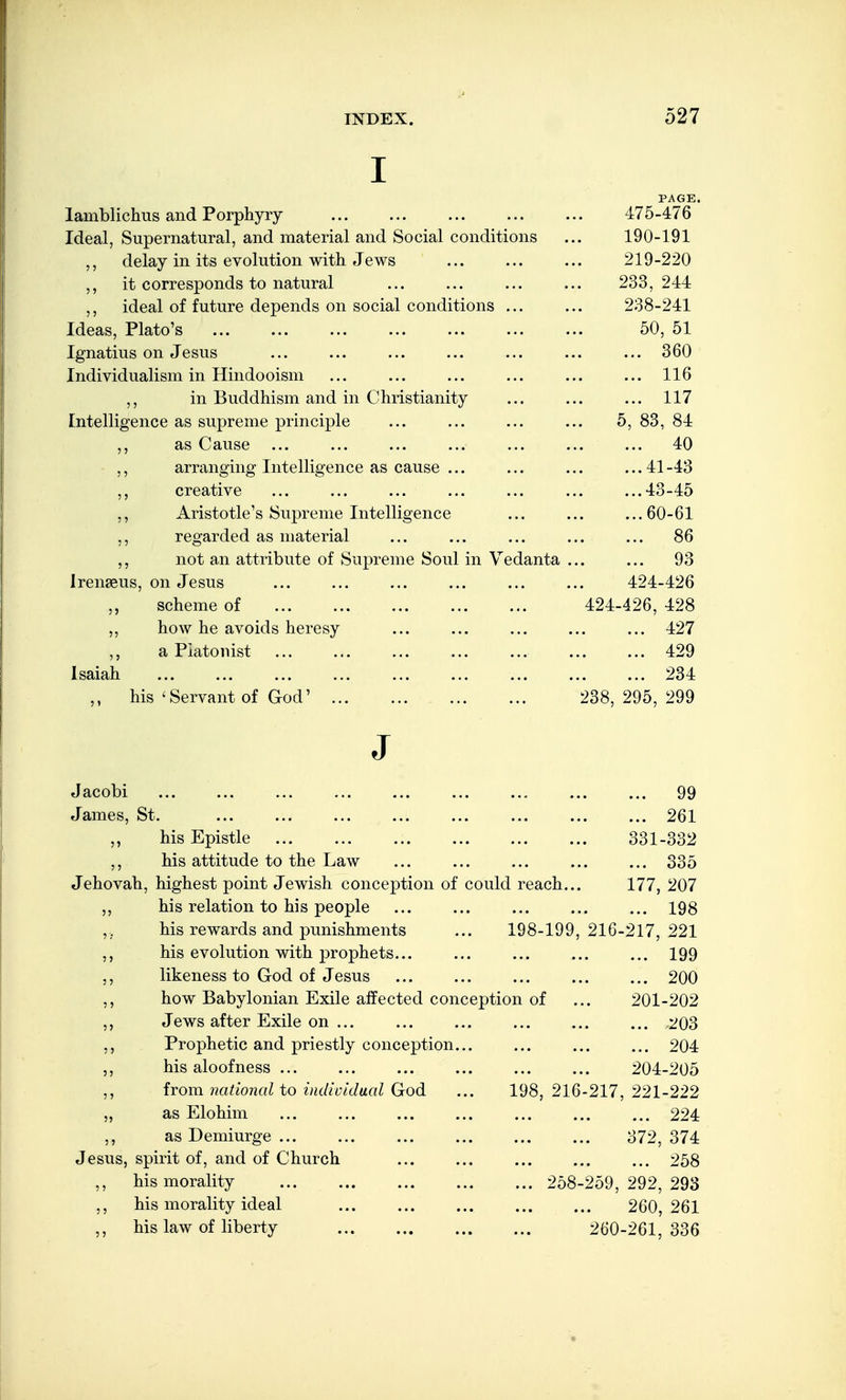 I PAGE. lamblichus and Porphyry 475-476 Ideal, Supernatural, and material and Social conditions ... 190-191 ,, delay in its evolution with Jews ... ... ... 219-220 ,, it corresponds to natural ... ... ... ... 233,244 ideal of future depends on social conditions ... ... 238-241 Ideas, Plato's 50, 51 Ignatius on Jesus ... ... ... ... ... ... ... 360 Individualism in Hindooism ... ... ... ... ... ... 116 ,, in Buddhism and in Christianity 117 tntelligence as supreme principle 5, 83, 84 as Cause ... 40 ,, arranging Intelligence as cause ... 41-43 ,, creative 43-45 Aristotle's Supreme Intelligence 60-61 ,, regarded as material 86 ,, not an attribute of Supreme Soul in Vedanta . 93 Irenseus, on Jesus 424-426 scheme of 424-426, 428 ,, how he avoids heresy 427 a Piatonist 429 Isaiah 234 his 'Servant of God' ... ... . ... 238, 295, 299 J Jacobi 99 James, St. 261 his Epistle 331-332 his attitude to the Law 335 Jehovah, highest point Jewish conception of could reach. 177, 207 his relation to his people 198 his rewards and punishments 198-199, 216-217, 221 his evolution with prophets... 199 likeness to God of Jesus 200 how Babylonian Exile affected conce ption of 201-202 Jews after Exile on ... 203 Prophetic and priestly conception... 204 his aloofness ... 204-205 from national to individual God 198, 216-217, 221-222 „ as Elohim 224 ,, as Demiurge ... 372, 374 Jesus, spirit of, and of Church 258 ,, his morality ... 258-259, 292, 293 his morality ideal • • • 260, 261 ,, his law of liberty • • • 260-261, 336