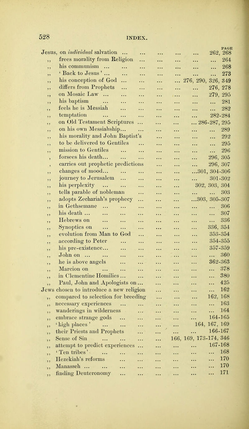 PAGE US, on {ndividiial salysLtioYL ... ... ... ... ... 262,268 , frees morality from Religion ... ... ... ... ... 264 , his communism ... ... ... ... ... ... ... 268 , ' Back to Jesus' ... ... ... ... ... ... ... 273 , his conception of God 276, 290, 326, 349 , differs from Prophets ... ... ... ... ... 276, 278 , on Mosaic Law 279, 295 , his baptism ... ... ... ... ... ... ... 281 feels he is Messiah ... ... ... ... ... ... 282 , temptation 282-284 on Old Testament Scriptures 286-287, 295 , on his own Messiah ship... ... ... ... ... ... 289 , his morality and John Baptist's ... ... ... ... 292 , to be delivered to Gentiles ... ... ... ... ... 295 , mission to Gentiles ... ... ... ... ... ... 296 , forsees his death... ... ... ... ... ... 296, 305 , carries out prophetic predictions ... ... ... 296, 307 changes of mood 301, 304-306 , journey to Jerusalem ... ... ... ... ... 301-302 , his perplexity 302, 303, 304 , tells parable of nobleman ... ... ... ... ... 303 , adopts Zechariah's prophecy ... ... ... ...303, 305-307 , in Gethsemane ... ... ... ... ... ... ... 306 his death 307 Hebrews on ... ... ... ... ... ... ... 336 , Synoptics on ... ... ... ... ... ... 336, 354 , evolution from Man to God ... ... ... ... 353-354 , according to Peter ... ... ... ... ... 354-355 his pre-existence... ... ... ... ... ... 357-359 , John on ... ... ... ... ... ... ... ... 360 he is above angels ... ... ... ... ... 362-363 Marcion on ... ... ... ... ... ... ... 378 , in Clementine Homilies... ... ... ... ... ... 380 , Paul, John and Apologists on... ... ... ... ... 425 Jews chosen to introduce a new religion ... ... ... ... 162 ,, compared to selection for breeding ... ... ... 162,168 ,, necessary experiences ... ... ... ... ... ... 163 ,, wanderings in wilderness ... ... ... ... ... 164 ,, embrace strange gods ... ... ... ... ... 164-165 ,, 'high places ' 164, 167, 169 ,, their Priests and Prophets ... ... ... ... 166-167 ,, Sense of Sin 166, 169, 173-174, 346 ,, attempt to predict experiences ... ... ... ... 167-168 ,, 'Ten tribes'- 168 ,, Hezekiah's reforms ... ... ... ... ... ... 170 ,, Manasseh ... ... ... ... ... ... ... ... 170 ,, finding Deuteronomy ... ... ... ... 171
