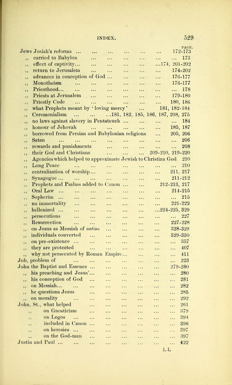 PAGE. Jews Josiali's refonns ... ... ... ... ... ... 172-173 carried to Babylon ... ... ... ... ... ... 173 ,, eifect of captivity 174, l>01-202 ,, return to Jerusalem ... ... ... ... ... 174-202 ,, advances in conception of God 17G-177 Monotheism ... 176-177 ,, Priesthood 178 Priests at Jerusalem 179-180 ,, Priestly Code 180, 180 what Prophets meant by ' loving mercy' ... 181,182-184 Ceremonialism 181, 182, 185, 186, 187, 208, 275 ,, no laws against slavery in Pentateuch ... ... ... ... 184 ,, honour of Jehovah ... ... ... ... ... 185, 187 ,, borrowed from Persian and Babylonian religions ... 205, 206 ,, Satan 206 rewards and punishments ... ... ... ... ... 208 ,, their God and Christians 209-210,219-220 ,, Agencies which helped to approximate Jewish to Christian God 210 Long Peace ... ... ... ... ... ... ... 210 ,, centralization of worship... ... ... ... ... 211,217 ,, Synagogue ... ... ... ... ... ... ... 211-212 ,, Prophets and Psalms added to Canon 212-213, 217 ,, Oral Law ... ... ... ... 214-215 ,, Sopherim ... ... ... ... ... ... ... ... 215 ,, no immortality ... ... ... ... ... ... 221-222 ,, hellenized 224-225, 329 ,, persecutions ... ... ... ... ... ... ... 227 ,, Resurrection 227-228 ,, on Jesus as Messiah of ??a^/o/« ... ... ... ... 328-329 ,, individuals converted ... ... ... ... ... 329-330 ,, on pre-existence ... ... ... ... ... ... ... 357 ,, they are protected ... ... ... ... ... ... 407 ,, why not persecuted by Roman Empire... ... ... ... 411 Job, problem of ... ... 223 John the Baptist and Essenes ... ... ... ... ... 279-280 ,, his preaching and Jesus'... ... ... ... ... ... 280 ,, his conception of God ... ... ... ... ... ... 281 ,, on Messiah 282 ,, he questions Jesus ... ... ... ... ... ... 285 ,, on morality ... ... ... ... ... ... ... 292 flohn, St., what helped ... ... ... ... ... ... 261 ,, on Gnosticism ... ... ... ... ... ... 379 ,, on Logos 394 ,, included in Canon ... ... ... ... ... 396 ,, on heresies ... ... ... ... ... ... ... 397 ,, on the God-man ... ... ... ... ... ... 397 Justin and Paul ... ... ... ... ... ... ... ... 422 LL