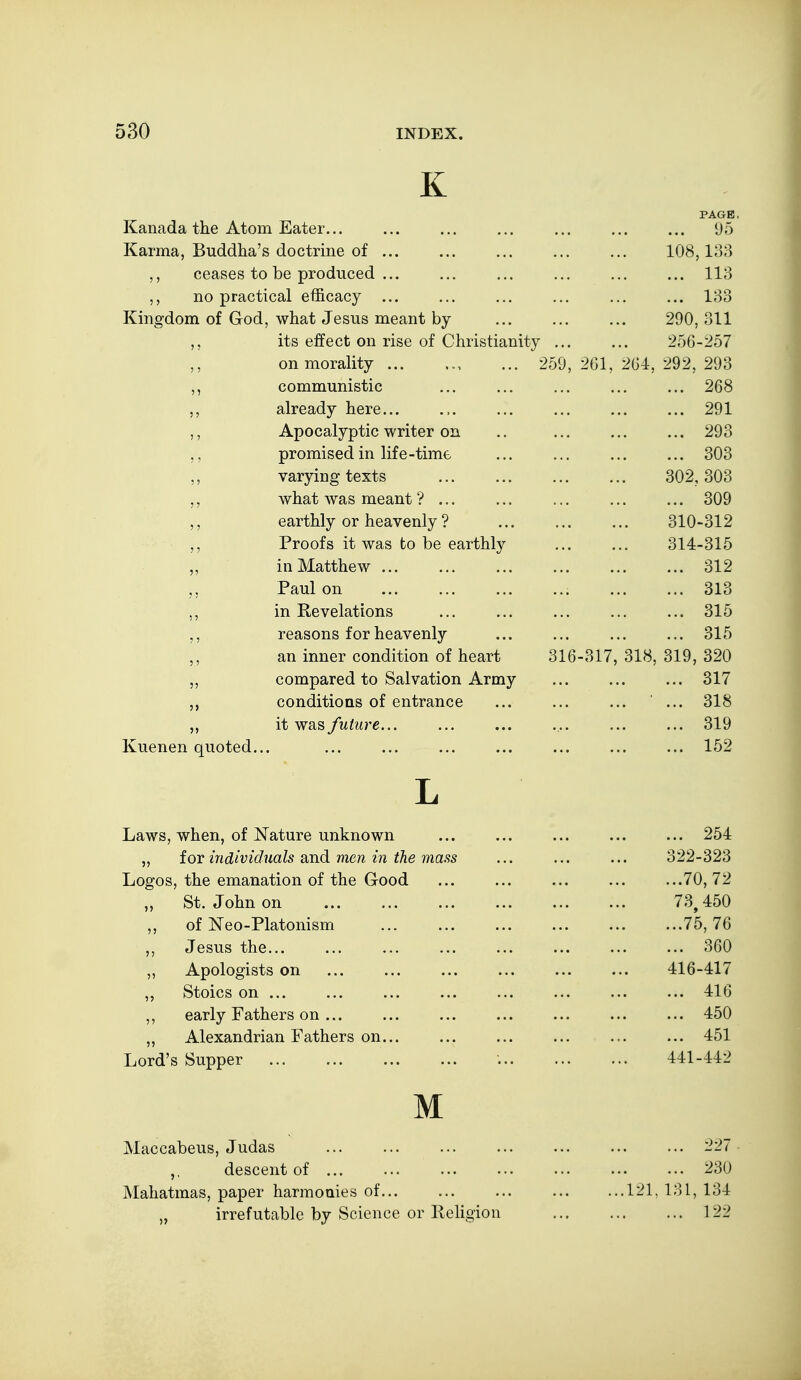 K Kanada the Atom Eater... Karma, Buddha's doctrine of ... ,, ceases to be produced ... ,, no practical efficacy ... Kingdom of God, what Jesus meant by its effect on rise of Christianity on morality ... ... 259, 2G1, communistic already here... Apocalyptic writer on promised in life-time varying texts what Avas meant ? ... earthly or heavenly ? Proofs it was to be earthly in Matthew ... Paul on in Revelations reasons for heavenly an inner condition of heart 316-317, compared to Salvation Army conditions of entrance it was future... Kuenen quoted... PAGE. ... 95 108,133 ... 113 ... 133 290, 311 256-257 264, 292, 293 ... 268 ... 291 ... 293 ... 303 302, 303 ... 309 310-312 314-315 ... 312 ... 313 ... 315 ... 315 318, 319, 320 ... 317 ■ ... 318 ... 319 ... 152 Laws, when, of Nature unknown ,, for individuals and men in the mass Logos, the emanation of the Good ,, St. John on ,, of ISTeo-Platonism ,, Jesus the... ,, Apologists on ,, Stoics on ... ,, early Fathers on ... „ Alexandrian Fathers on... Lord's Supper M Maccabeus, Judas descent of ... Mahatmas, paper harmonies of... „ irrefutable by Science or lleligion ... 254 322-323 ...70,72 73, 450 ...75, 76 ... 360 416-417 ... 416 ... 450 ... 451 441-442 227 230 ...121, 131, 134 122