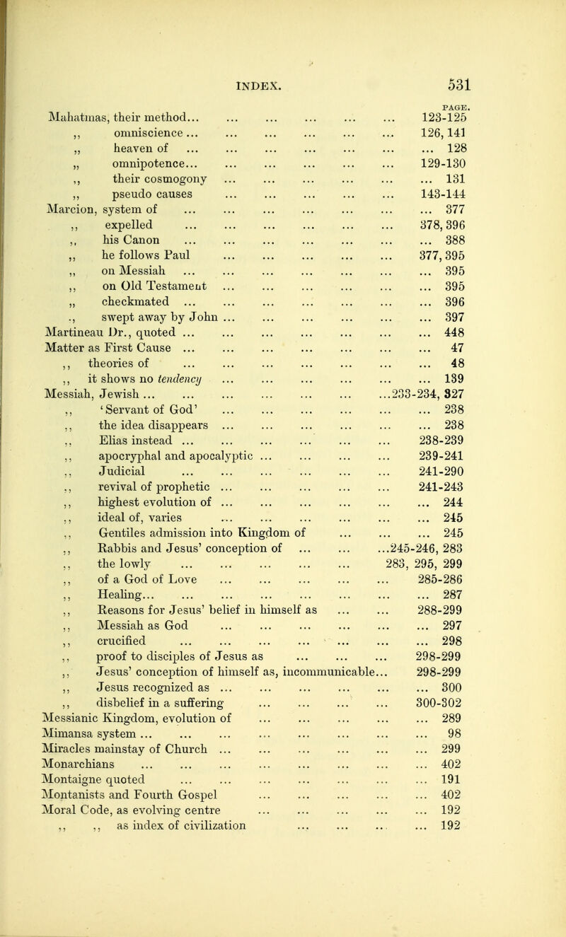 PAGE. Maliatmas, their method... ... ... ... ... ... 123-125 ,, omniscience... ... ... ... ... ... 126,141 heaven of ... ... ... ... ... ... ... 128 „ omnipotence... ... ... ... ... ... 129-130 their cosmogony ... ... ... ... ... ... 131 pseudo causes 143-144 Marcion, system of ... ... ... ... ... ... ... 377 expelled 378,396 ,, his Canon ... ... ... ... ... ... ... 388 „ he follows Paul 377,395 ,, on Messiah ... ... ... ... ... ... ... 395 ,, on Old Testament ... ... ... ... ... ... 395 „ checkmated ... ... ... ... ... ... ... 396 ., swept away by John ... ... ... ... ... ... 397 Martineau Dr., quoted ... ... ... ... ... ... ... 448 Matter as First Cause ... ... ... ... ... ... ... 47 theories of ... ... ... ... ... ... ... 48 ,, it shows no tendenci/ ... ... ... ... ... ... 139 Messiah, Jewish 233-234, 327 'Servant of God' 238 ,, the idea disappears ... ... ... ... ... ... 238 Elias instead 238-239 ,, apocryphal and apocalyptic ... ... ... ... 239-241 Judicial 241-290 ,, revival of prophetic ... ... ... ... ... 241-243 ,, highest evolution of ... ... ... ... ... ... 244 ,, ideal of, varies ... ... ... ... ... ... 245 ,, Gentiles admission into Kingdom of ... ... ... 245 ,, Rabbis and Jesus' conception of ... ... ...245-246, 283 the lowly 283, 295, 299 of a God of Love 285-286 Healing 287 Reasons for Jesus' belief in himself as ... ... 288-299 ,, Messiah as God 297 crucified ... ... ... ... ... ... ... 298 ,, proof to disciples of Jesus as ... ... ... 298-299 ,, Jesus' conception of himself as, incommunicable... 298-299 ,, Jesus recognized as ... ... ... ... ... ... 300 ,, disbelief in a suffering ' ... 300-302 Messianic Kingdom, evolution of ... ... ... ... ... 289 Mimansa system ... ... ... ... ... ... ... ... 98 Miracles mainstay of Church ... ... ... ... ... ... 299 Monarchians ... ... ... ... ... ... ... ... 402 Montaigne quoted ... ... ... ... ... ... ... 191 Montanists and Fourth Gospel ... ... ... ... ... 402 Moral Code, as evolving centre ... ... ... ... ... 192 ,, ,, as index of civilization ... ... ... ... 192