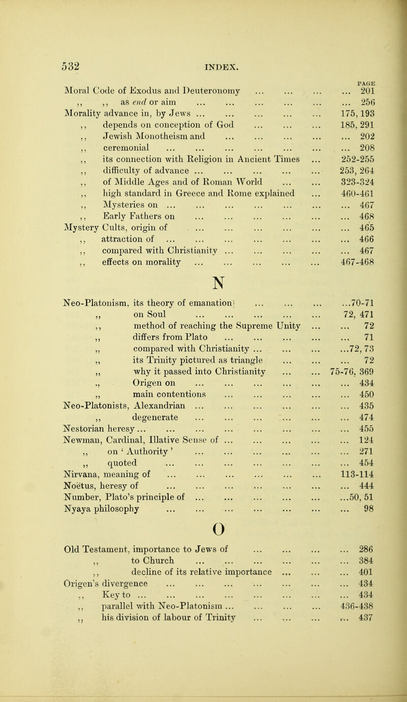 PAGE Moral Code of Exodus and Deuteronomy ... ... ... ... 201 ,, ,, as or aim ... ... ... ... ... ... 256 -LVXwldiity CtLlVdllL't/ -^^^5 '^J UoVVo.., ••• ,.. . IT'S 1 < «J, JL JO ^ ^ vie yjIX ^u\JXi.\^\D IJ vl.\J 11 KJX VJI V/vA • . • • • « • ^ 5 M u WloU IVJLUllUuLLtiifelll dllU. •«• ... . • • • ... Z\J£ J ^ IxLKJ XlL<Xix •«• ••• ••• .•* • • • • . • ^ V/O its connection with Religion in Ancient Times 252-255 difficulty of advance ... 253,264 ,, of Middle Ages and of Roman World 323-324 „ high standard in Greece and Rome explained 460-161 ,, Mysteries on ... ... 467 ,, Early Fathers on 468 Mystery Cults, origin of .... 465 attraction of 466 5, compared with Christianity ... 467 ,, effects on morality ... ... ... 467-468 XT JN JJN CO-X IdXOlllSnij Its XiltiOry OI tilllcillcitlUIl' ... ... 70 71 . . . < V-4 1 ^ ^ yjxx OU Ui . • • • • • ... ... 79 J.71 TYiP'fnnri r\T yptiprmifr ^np .^nr^vP'mp TTni'f.v lllCuJ-lUvX KjL 1 cctUlllll^ Lilt/ OtlUXdlltJ KJ xx\.\jj • 79 .. ... 4 ^ ^ ^ Lllli t^l b i I yjxxx X IdLU • . • ... • • • • 71 ... 41. 111 IJCtl C/U. VVAUil 111 lio fXCtill U V ..• •.• •< 72 7S if.s T'vinif.v ■niP^tiiTTPrl iisi fiTii^no'lp ^ f J. UO _L J. XXXXUj ^X\J \J\~A.X\J \-\. C\}yj vX Idill^ X\j . • • • 72 .. ... 4 ^ TIT r\ '\T 1 4* V~k OOC?£i/~l TnT/^ I rl T*l O i 1 O ni 4 TT 9J wiiy IX pd/bScu. iiito 111iv5tidiiity / 0- / 0. ouv O'rliD'p'n nn V/Xl^C^ll V/ll ... ••• ... •< 4'^4- XXXOjXXX V^ll fv^ll flVJllo ••« .«• .•• • .. ... TbtJl/ iTeo-Platonists, Alexandrian ... 435 ,, degenerate 474 Nestorian heresy... 455 Newman, Cardinal, Illative Sense of ... 124 ,, on ' Authority ' 271 ,, quoted 454 Nirvana, meaning of 113-114 Noetus, heresy of 444 Number, Plato's principle of ... 50, 51 Ny ay a philosophy 98 0 Old Testament, importance to Jews of 286 ,, to Church 384 ,, decline of its relative importance ... 401 Origen's divergence 434 Key to ... 434 ,, parallel with Neo-Platonism ... 436-438 ,j his division of labour of Trinity ... 437
