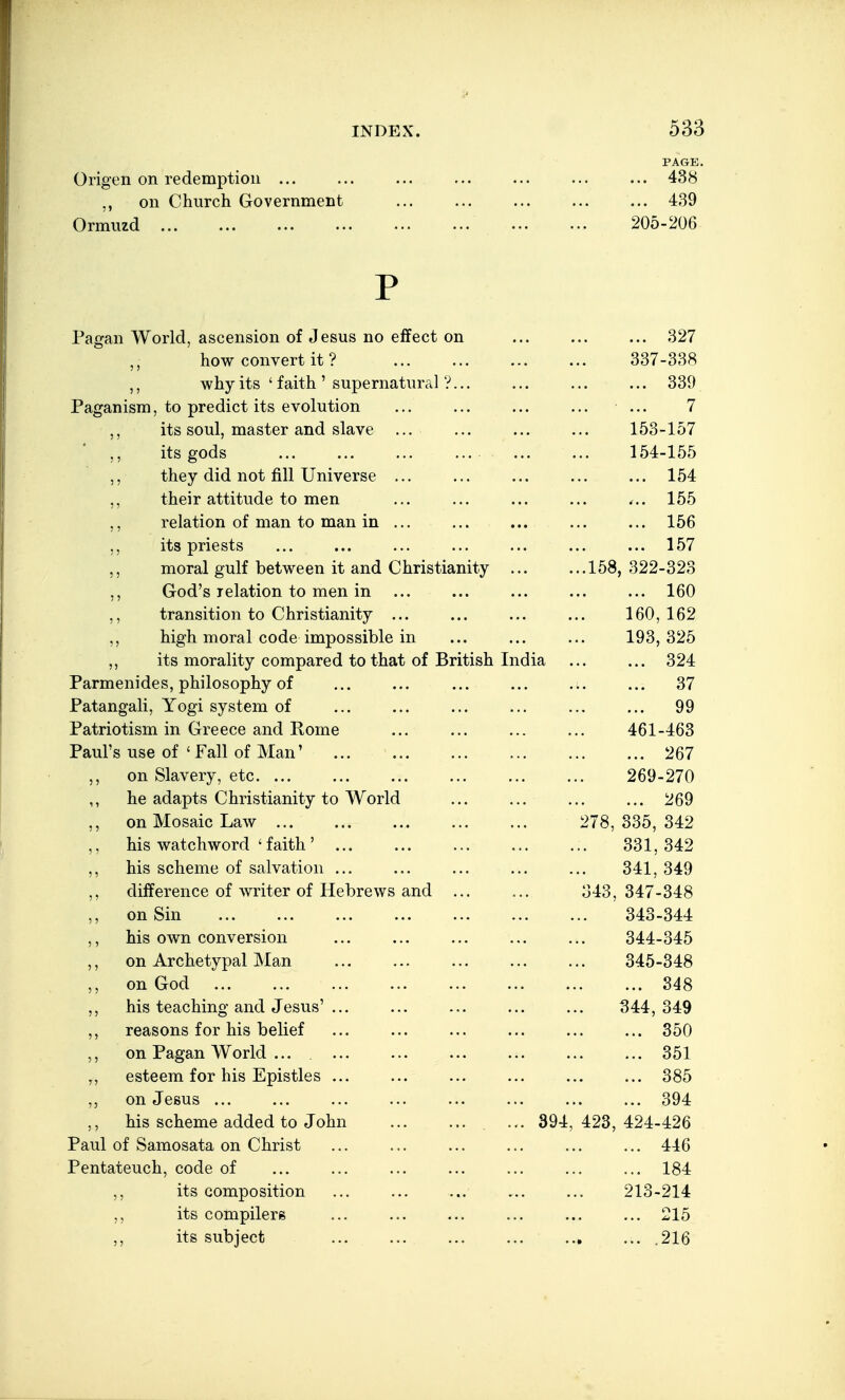 PAGE. Origen on redemption ... ... ... ... ... ... ... 438 on Church Government 439 Ormuzd 205-206 P Pagan World, ascension of Jesus no effect on 327 how convert it ? 337-338 why its ' faith' supernatural ?... ... ... ... 339 Paganism, to predict its evolution ... ... ... ... ... 7 ,, its soul, master and slave ... ... ... ... 153-157 ,, its gods ... ... ... ... ... ... 154-155 ,, they did not fill Universe ... ... ... ... ... 154 ,, their attitude to men ... ... ... ... ... 155 ,, relation of man to man in ... ... ... ... ... 156 ,, its priests ... ... ... ... ... ... ... 157 ,, moral gulf between it and Christianity 158, 322-323 ,, God's relation to men in ... ... ... ... ... 160 ,, transition to Christianity ... ... ... ... 160,162 ,, high moral code impossible in ... ... ... 193,325 ,, its morality compared to that of British India ... ... 324 Parmenides, philosophy of ... ... ... ... ... ... 37 Patangali, Yogi system of ... ... ... ... ... ... 99 Patriotism in Greece and Pome ... ... ... ... 461-463 Paul's use of ' Fall of Man' 267 on Slavery, etc 269-270 ,, he adapts Christianity to World ... ... ... ... 269 ,, on Mosaic Law 278,335,342 ,, his watchword ' faith' 331,342 ,, his scheme of salvation ... ... ... ... ... 341, 349 ,, difference of writer of Hebrews and 343, 347-348 ,, on Sin 343-344 ,, his own conversion ... ... ... ... ... 344-345 ,, on Archetypal Man 345-348 on God 348 ,, his teaching and Jesus' ... ... ... ... ... 344,349 ,, reasons for his belief ... ... ... ... ... ... 350 ,, on Pagan World ... 351 „ esteem for his Epistles ... ... ... ... ... ... 385 on Jesus ... ... ... ... ... ... ... ... 394 his scheme added to John ... 394,423,424-426 Paul of Samosata on Christ ... ... ... ... ... ... 446 Pentateuch, code of ... ... ... ... ... ... ... 184 its composition ... ... ... ... ... 213-214 its compilers ... ... ... ... ... ... 215 ,, its subject ... ... ... .216