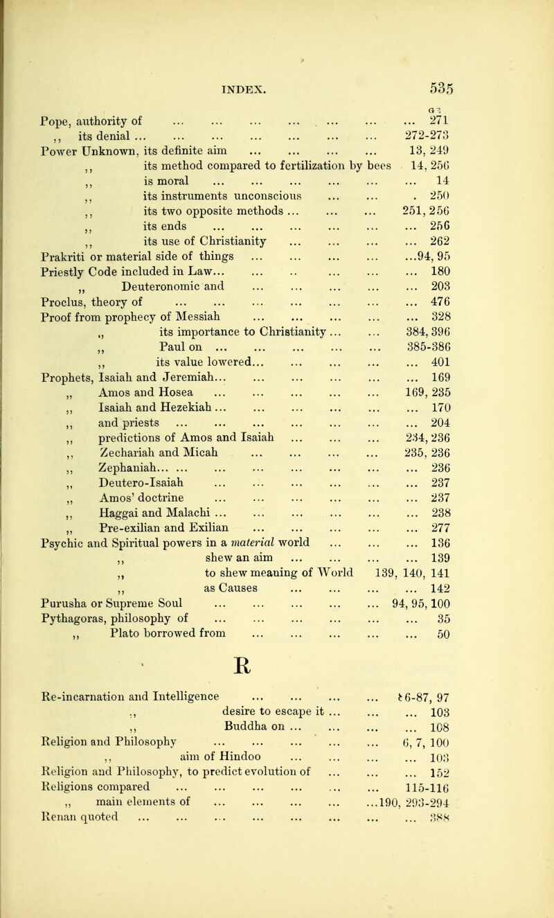 Pope, authority of ... , 271 its denial 272-273 Power Unknown, its definite aim 13, 219 its method compared to fertilization by bees 14, 256 ,j is moral ... ... ... ... ... ... 14 its instruments unconscious ... ... . 250 its two opposite methods ... ... ... 251,256 its ends ... ... ... ... ... ... 25G its use of Christianity ... ... ... ... 262 Prakriti or material side of things 94, 95 Priestly Code included in Law 180 Deuteronomic and ... ... ... ... ... 203 Proclus, theory of ... 476 Proof from prophecy of Messiah 328 „ its importance to Christianity 384,396 „ Paul on 385-386 its value lowered 401 Prophets, Isaiah and Jeremiah 169 „ Amos and Hosea 169, 235 „ Isaiah and Hezekiah 170 and priests 204 predictions of Amos and Isaiah 234, 236 ,, Zechariah and Micah 235, 236 J, Zephaniah ... ... ... ... ... ... 236 Deutero-Isaiah 237 „ Amos' doctrine 237 Haggai and Malachi 238 ,, Pre-exilian and Exilian 277 Psychic and Spiritual powers in a material world 136 shew an aim ... ... ... ... 139 to shew meaning of World 139, 140, 141 ,, as Causes 142 Purusha or Supreme Soul ... ... ... ... ... 94,95,100 Pythagoras, philosophy of ... ... ... ... ... ... 35 ,, Plato borrowed from ... ... ... ... ... 50 E, Re-incarnation and Intelligence ^6-87,97 ,, desire to escape it ... ... ... 103 Buddha on 1C8 Religion and Philosophy ... ... ... ... ... 6,7,100 ,, aim of Hindoo ... ... ... ... 108 Religion and Philosophy, to predict evolution of ... ... ... 152 Religions compared ... ... ... ... ... ... 115-116 ,, main elements of 190, 293-294 Renan quoted ... ... ... ... ... ... ... ... ,38)s