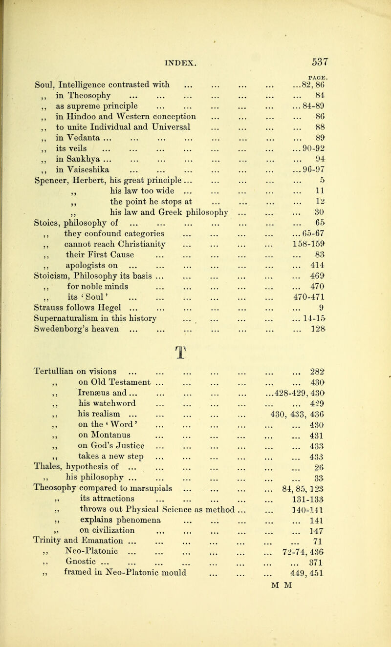 Soul, Intelligence contrasted with PAGE 82,86 in Theosophy 84 ,, as supreme principle 84-89 ,, in Hindoo and Western conception 80 ,, to unite Individual and Universal 88 ,, in Vedanta ... 89 ,, its veils 90-92 ,, in Sankhya ... 94 ,, in Yaiseshika 96-97 Spencer, Herbert, his great principle ... i> ,, his law too wide ... 11 the point he stops at 1-2 ,, his law and Greek philosophy . 30 Stoics, philosophy of 65 ,, they confound categories 65-67 cannot reach Christianity 158-159 their First Cause 83 ,, apologists on 414 loioicisui, i:niiosopny ITS oasis ... '±05/ for noble minds 470 ,, its ' Soul' 470-471 Strauss follows Hegel ... 9 Supernaturalism in this history ... 14-15 Swedenborg's heaven m 128 A. Tertulliaii on visions 282 on Old Testament 430 ,, Irenseus and ... 428-429,430 ,, his watchword 4-29 ,, his realism ... 430, 433, 436 ,, on the ' Word' 430' ,, on Montanus 431 on God's Justice 433 ,, takes a new step 433 Thales, hypothesis of ... 26 ,, his philosophy ... 33 Theosophy compared to marsupials 84,85,123 its attractions 131-133 throws out Physical Science as method . 340-1M explains phenomena 141 on civilization 147 Trinity and Emanation ... 73 ISTeo-Platonic 72-74,43G ,, Gnostic ... 371 framed in ISTeo-Platonic mould 449,451 M M