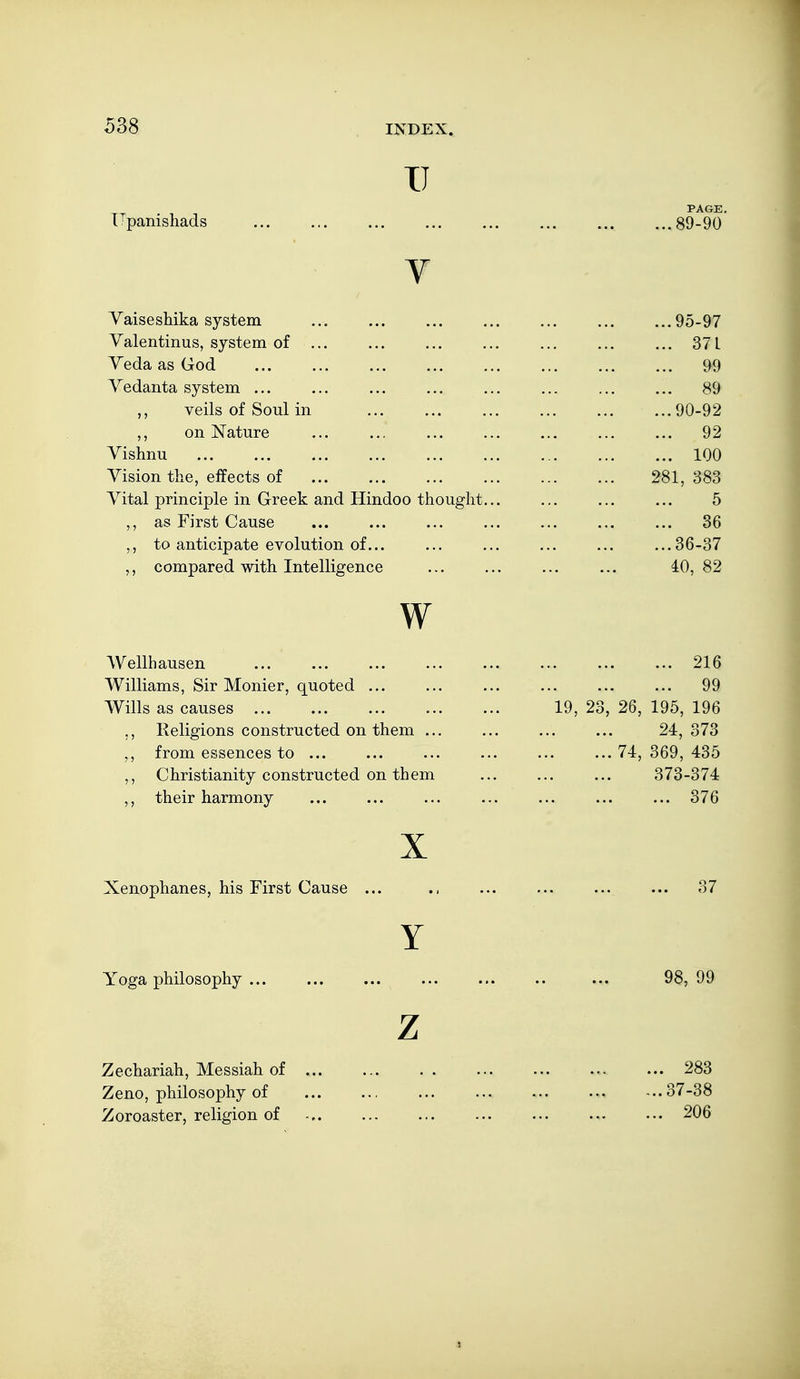 IJ PAGE. TTpanisliads 89-90 V Yaiseshika system ... ... ... ... ... ... ...95-97 Valentinus, system of ... ... ... ... ... ... ... 371 j Veda as God 99 \ Yedanta system ... ... ... ... ... ... ... ... 89  veils of Soul in 90-92 on Nature ... ... ... ... ... ... ... 92 Vishnu 100 Vision thxe, effects of 281, 383 Vital principle in Greek and Hindoo thought... ... ... ... 5 as First Cause ... ... ... ... ... ... ... 36 ,, to anticipate evolution of... ... ... ... ... ...36-37 compared with Intelligence ... ... ... ... 40,82 W Wellhausen 216 Williams, Sir Monier, quoted ... ... ... ... ... ... 99 Wills as causes 19, 23, 26, 195, 196 ,, Religions constructed on them ... ... ... ... 24,373 ^, from essences to ... ... ... ... ... ...74,369,435 ,, Christianity constructed on them ... ... ... 373-374 ,, their harmony ... ... ... ... ... ... ... 376 X Xenophanes, his First Cause ... ... ... ... ... 37 Y Yoga philosophy ... ... ... ... ... .. ... 98, 99 Z Zechariah, Messiah of ... ... . . ... ... ... 283 Zeno, philosophy of ... ... -..37-38 Zoroaster, religion of 206 i