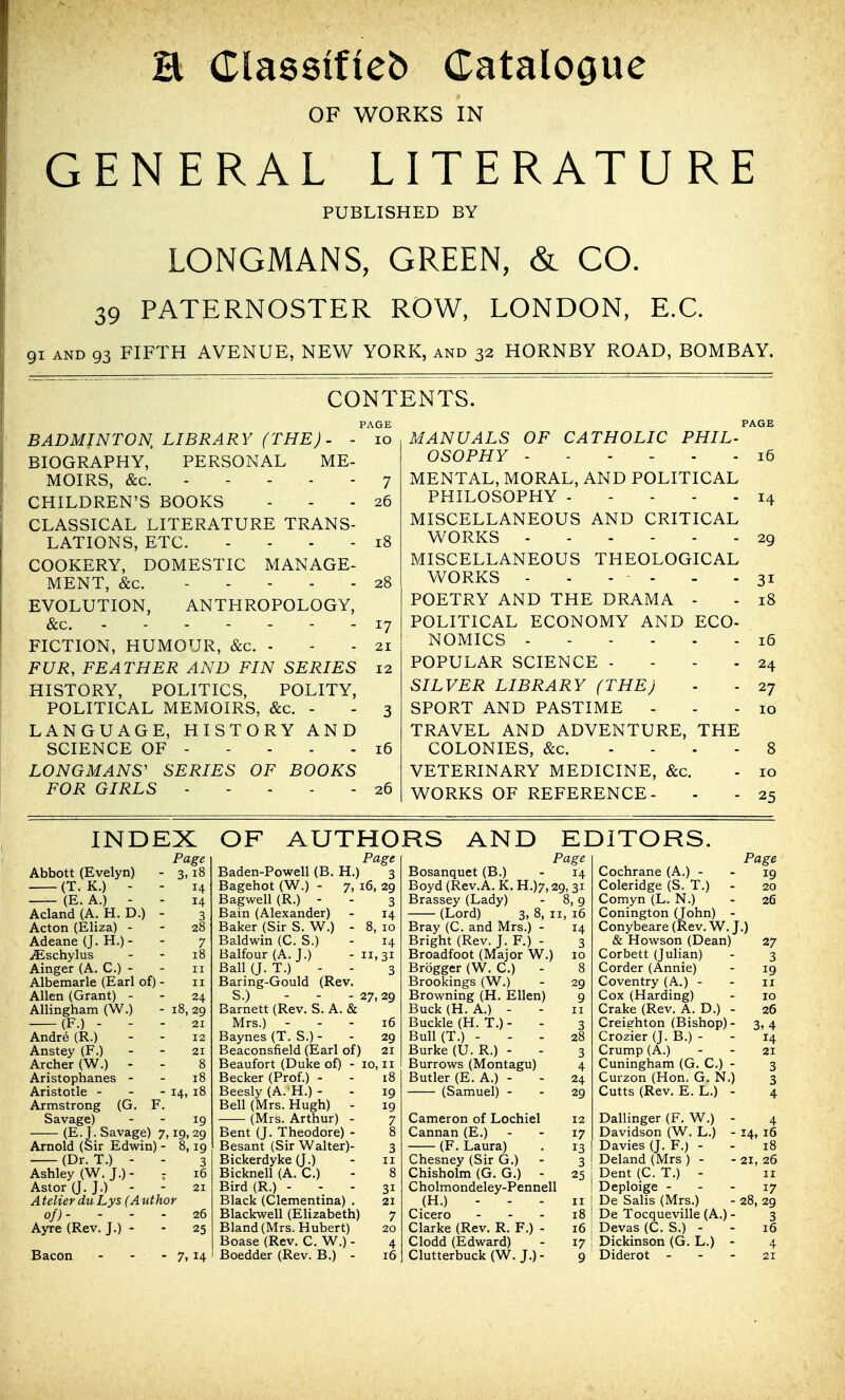 H Classifieb Catalooue OF WORKS IN GENERAL LITERATURE PUBLISHED BY LONGMANS, GREEN, & CO. 39 PATERNOSTER ROW, LONDON, E.G. 91 AND 93 FIFTH AVENUE, NEW YORK, and 32 HORNBY ROAD, BOMBAY. CONTENTS. PAGE 10 PAGE BADMINTON, LIBRARY (THE)- - BIOGRAPHY, PERSONAL ME- MOIRS, &c. CHILDREN'S BOOKS CLASSICAL LITERATURE TRANS- LATIONS, ETC. .... COOKERY, DOMESTIC MANAGE- MENT, &c. EVOLUTION, ANTHROPOLOGY, &c. FICTION, HUMOUR, &c. - FUR, FEATHER AND FIN SERIES 12 HISTORY, POLITICS, POLITY, POLITICAL MEMOIRS, &c. - - 3 LANGUAGE, HISTORY AND SCIENCE OF LONGMANS' SERIES OF BOOKS FOR GIRLS ----- 7 26 28 21 16 26 MANUALS OF CATHOLIC PHIL- OSOPHY 16 MENTAL, MORAL, AND POLITICAL PHILOSOPHY 14 MISCELLANEOUS AND CRITICAL WORKS 29 MISCELLANEOUS THEOLOGICAL WORKS - - - - - - 31 POETRY AND THE DRAMA - - 18 POLITICAL ECONOMY AND ECO- NOMICS 16 POPULAR SCIENCE - - - - 24 SILVER LIBRARY (THE) - - 27 SPORT AND PASTIME ... 10 TRAVEL AND ADVENTURE, THE COLONIES, &c. .... 8 VETERINARY MEDICINE, &c. - 10 WORKS OF REFERENCE- - - 25 INDEX OF AUTHORS AND EDITORS. Page Page Page Page Abbott (Evelyn) 3,18 Baden-Powell (B. H.) 3 Bosanquet (B.) 14 Cochrane (A.) - 19 (T. K.) - - 14 Bagehot (W.) - 7, 16, 29 Boyd (Rev.A. K. H.)7,29, 31 Coleridge (S. T.) - 20 (E. A.) - - 14 Bagwell (R.) - 3 Brassey (Lady) - i \9 Comyn (L. N.) 26 Acland (A. H. D.) - 3 Bain (Alexander) 14 (Lord) 3, 8, II, 16 Conington (John) - Acton (Eliza) - 28 Baker (Sir S. W.) - 8, 10 Bray (C. and Mrs.) - 14 Conybeare (Rev. W. J.) Adeane (J. H.) - 7 Baldwin (C. S.) 14 Bright (Rev. J. F.) - 3 & Howson (Dean) 27 iEschylus 18 Balfour (A. J.) 11,31 Broadfoot (Major W.) 10 Corbett (Julian) 3 Ainger (A. C.) - II Ball (J. T.) - - 3 Brogger (W. C.) 8 Corder (Annie) 19 Albemarle (Earl of) - II Baring-Gould (Rev. Brookings (W.) 29 Coventry (A.) - II Allen (Grant) - 24 S.) - - - 27, 29 Browning (H. Ellen) 9 Cox (Harding) 10 Allingham (W.) 18, 29 Barnett (Rev. S. A. & Buck (H. A.) - II Crake (Rev. A. D.) - 26 (F.) - - - 21 Mrs.) - 16 Buckle (H. T.) - 3 Creiehton (Bishop)- 3, 4 Andre (R.) 12 Baynes (T. S.) - 29 Bull (T.) - 28 Crozier (J. B.)- 14 Anstey (F.) 21 Beaconsfield (Earl of | 21 Burke (U. R.) - 3 Crump (A.) 21 Archer (W.) - 8 Beaufort (Duke of) - 10, II Burrows (Montagu) 4 Cuningham (G. C.) - 3 Aristophanes - 18 Becker (Prof.) - 18 Butler (E. A.) - 24 Curzon (Hon. G. N.) 3 Aristotle - - - 14, 18 Beesly (A. H.) - 19 (Samuel) - 29 Cutts (Rev. E. L.) - 4 Armstrong (G. F. Bell (Mrs. Hugh) - 19 Savage) 19 (Mrs. Arthur) - 7 Cameron of Lochiel 12 Dallinger (F. W.) - 4 (E.J. Savage) 7, 19,29 Bent (J. Theodore) - 8 Cannan (E.) 17 Davidson (W. L.) - 14, 16 Arnold (Sir Edwin) - 8,19 Besant (Sir Walter)- 3 (F. Laura) 13 Davies (J. F.) - 18 (Dr. T.) - - 3 Bickerdyke (J.) II Chesney (Sir G.) 3 Deland (Mrs ) - 21, 26 Ashley (W.J.)- : 16 Bicknell (A. C.) 8 Chisholm (G. G.) - 25 Dent (C. T.) - II Astor a. J.) - - 21 Bird (R.) - 31 Cholmondeley-Pennell Deploige - - - 17 A teller dii Lys (Author Black (Clementina) . 21 (H.) - - - II De Salis (Mrs.) 28, 29 of)- - - - 26 Blackwell (Elizabeth) 7 Cicero - - . 18 De Tocqueville (A.) - 3 Ayre (Rev. J.) - 25 Bland (Mrs. Hubert) 20 Clarke (Rev. R. F.) - 16 Devas (C. S.) - 16 Boase (Rev. C. W.) - 4 Clodd (Edward) 17 Dickinson (G. L.) - 4