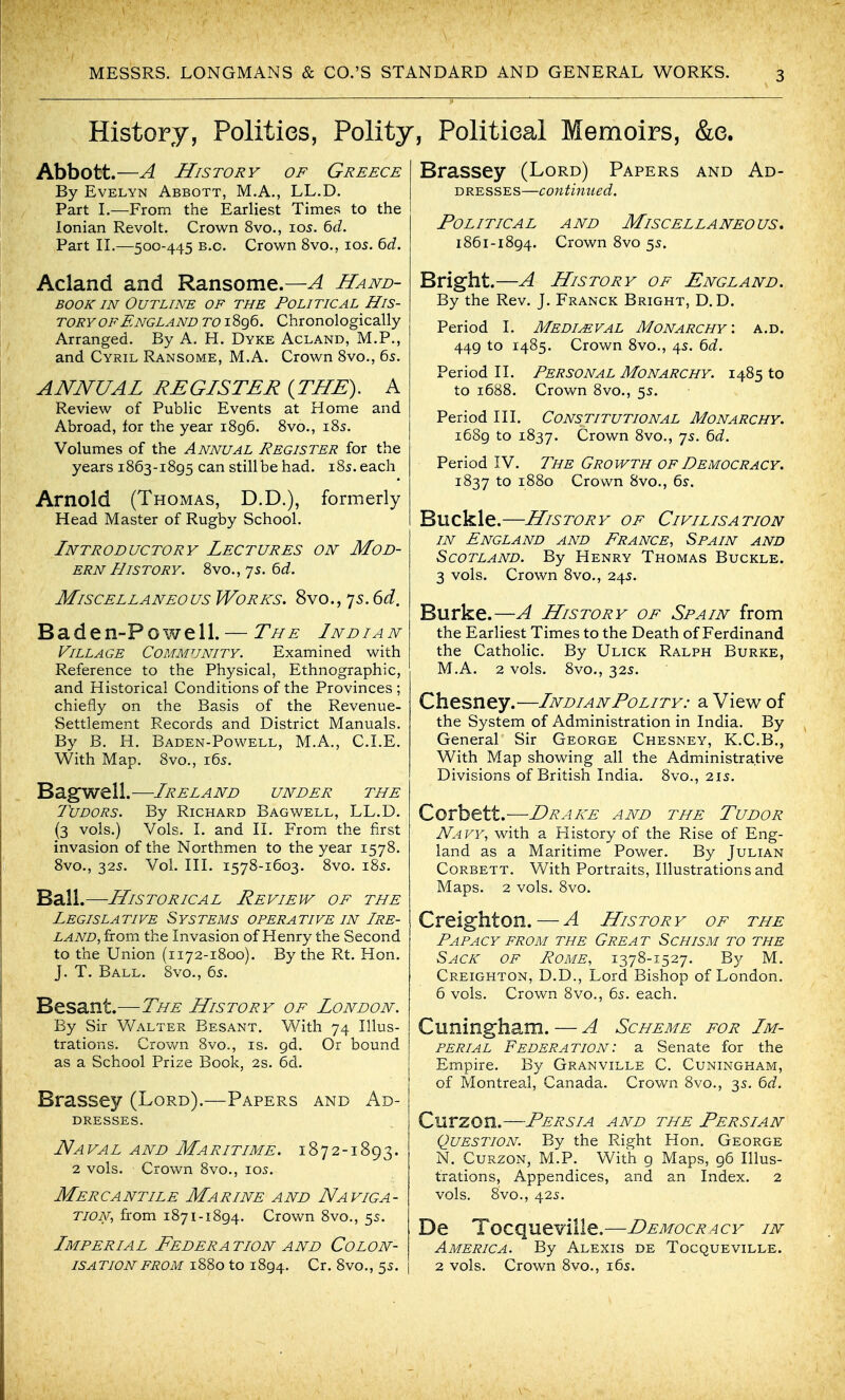 History, Polities, Polity, Political Memoirs, &e. Abbott.—A History of Greece By Evelyn Abbott, M.A., LL.D. Part L—From the Earliest Times to the Ionian Revolt. Crown 8vo., io5. 6d. Part n.—500-445 B.C. Crown 8vo., 105. bd. Acland and Ransome.—A Hand- book IN Outline of the Political His- tory OF England i 8g6. Chronologically Arranged. By A. H. Dyke Acland, M.P., and Cyril Ransome, M.A. Crown 8vo., 6s. ANNUAL REGISTER {THE), A Review of Public Events at Home and Abroad, for the year i8g6. 8vo., 185. Volumes of the Annual Register for the years 1863-1895 can stillbe had. i8s. each Arnold (Thomas, D.D.), formerly Head Master of Rugby School. Introductory Lectures on Mod- ern History. 8vo., 75. ^d. Miscellaneous Works. 8vo., 75. dd, Baden-Powell. — The Indian Village Community. Examined with Reference to the Physical, Ethnographic, and Historical Conditions of the Provinces; chiefly on the Basis of the Revenue- Settlement Records and District Manuals. By B. H. Baden-Powell, M.A., CLE. With Map. 8vo., 165. Bagwell.—Ireland under the Tudors. By Richard Bagwell, LL.D. (3 vols.) Vols. L and IL From the first invasion of the Northmen to the year 1578. 8vo., 325. Vol. HL 1578-1603. 8vo. 185. Ball.—Historical Review of the Legislative Systems operative in Ire- land, from the Invasion of Henry the Second to the Union (1172-1800). By the Rt. Hon. J. T. Ball. Svo., 65. Besant.—The History of London. By Sir V/alter Besant, With 74 Illus- trations. Crown 8vo., is. gd. Or bound as a School Prize Book, 2s. 6d. Brassey (Lord).—Papers and Ad- dresses. Naval and Maritime. 1872-1893. 2 vols. Crown 8vo., 105. Mercantile Marine and Naviga- tion, from 1871-1894. Crown 8vo., 5s. Imperial Federation and Colon- isation from 1880 to 1894. Cr. 8vo., 5s. Brassey (Lord) Papers and Ad- dresses—continued. Political and Miscellaneous. 1861-1894. Crown 8vo 55. Bright.—A History of England. By the Rev. J. Franck Bright, D, D. Period I. Medimval Monarchy', a.d. 449 to 1485. Crown 8vo., 45. ^d. Period II. Personal Monarchy. 1485 to to 1688. Crown 8vo., 5s. Period III. Constitutional Monarchy. 1689 to 1837. Crown 8vo., 7s. ^d. Period IV. The Growth of Democracy. 1837 to 1880 Crown 8vo., 6y. Buckle.—History of Civilisation IN England and France, Spain and Scotland. By Henry Thomas Buckle. 3 vols. Crown 8vo., 24s. Burke.—A History of Spain from the Earliest Times to the Death of Ferdinand the Catholic. By Ulick Ralph Burke, M.A. 2 vols. 8vo., 32s. Chesney.—Indian Polity: a View of the System of Administration in India. By General Sir George Chesney, K.C.B., With Map showing all the Administrative Divisions of British India. 8vo., 215. Corbett.—Drake and the Tudor Navy, with a Flistory of the Rise of Eng- land as a Maritime Power. By Julian Corbett. With Portraits, Illustrations and Maps. 2 vols. 8vo. Creighton.—A History of the Papacy from the Great Schism to the Sack of Rome, 1378-1527. By M. Creighton, D.D., Lord Bishop of London. 6 vols. Crown 8vo., 65. each. Cuningham. — A Scheme for Im- perial Federation: a Senate for the Empire. By Granville C. Cuningham, of Montreal, Canada. Crown 8vo., 3s. 6d. Curzon.—Persia and the Persian Question. By the Right Hon, George N. CuRzoN, M.P. With g Maps, 96 Illus- trations, Appendices, and an Index. 2 vols. 8vo., 425. De Tocqueville.—Democracy in America. By Alexis de Tocqueville. 2 vols. Crown 8vo., 165.