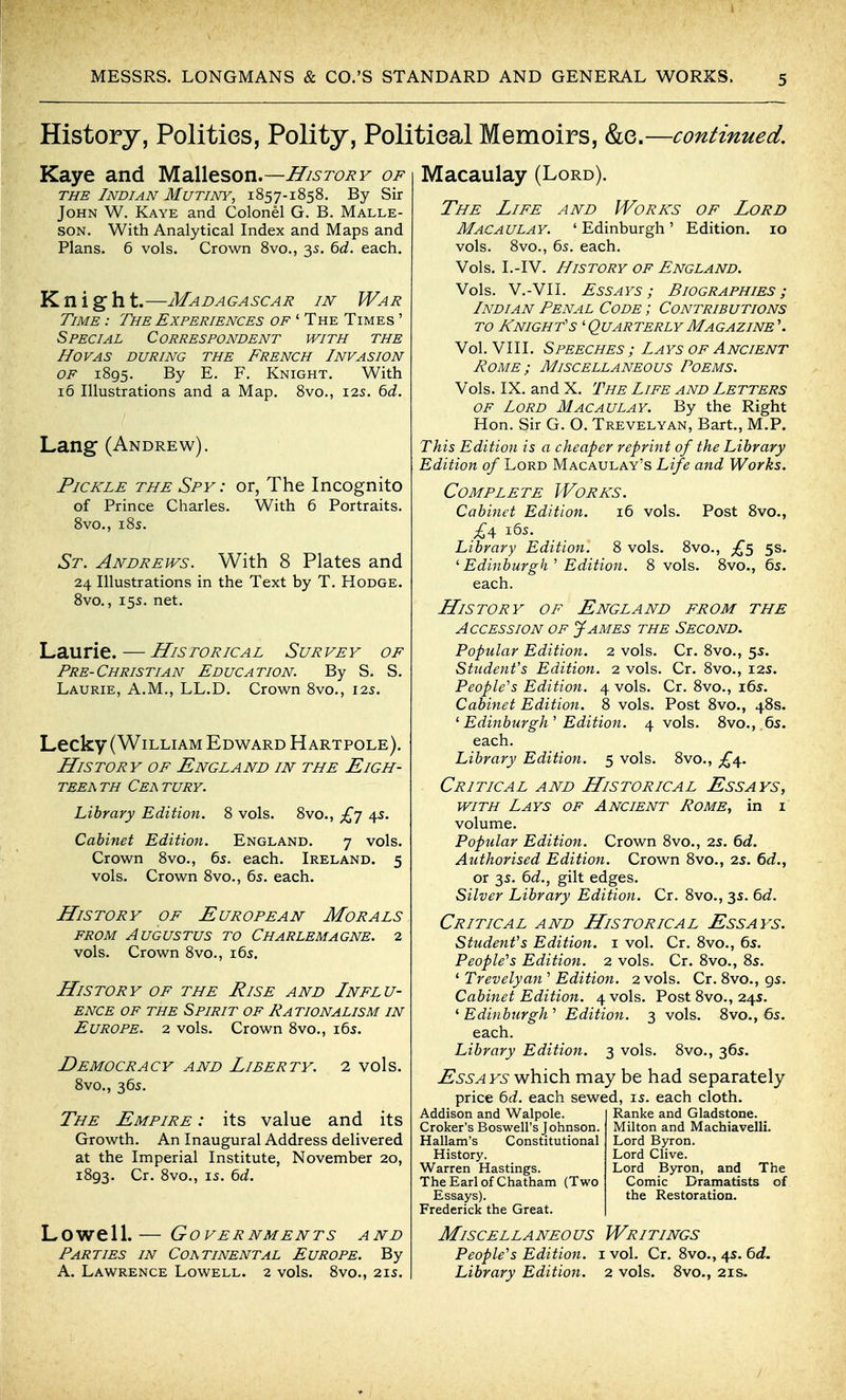 History, Polities, Polity, Political Memoirs, &e.—continued. Kaye and yidXi^sovi,—History of THE Indian Mutiny, 1857-1858. By Sir John W. Kaye and Colonel G. B. Malle- SON. With Analytical Index and Maps and Plans. 6 vols. Crown Svo., 35. bd. each. Knight.—Madagascar in War Time : The Experiences of ' The Times ' Special Correspondent with the hovas during the french invasion OF 1895. By E. F. Knight. With 16 Illustrations and a Map. 8vo., 125. bd. Lang (Andrew). Pickle the Spy : or, The Incognito of Prince Charles. With 6 Portraits. 8vo., i8s. St. Andrews. With 8 Plates and 24 Illustrations in the Text by T. Hodge. Svo., 155. net. Laurie.—Historical Survey of Pre-Christian Education. By S. S. Laurie, A.M., LL.D. Crown 8vo., 125. Lecky (William Edward Hartpole). History of England in the Eigh- teea th Cea tury. Library Edition. 8 vols. 8vo., £'j 4s. Cabinet Edition. England. 7 vols. Crown 8vo., 6s. each. Ireland. 5 vols. Crown 8vo., 6s. each. History of European Morals from Augustus to Charlemagne. 2 vols. Crown 8vo., i6s. History of the Rise and Influ- ence OF the Spirit of Nationalism in Europe. 2 vols. Crown 8vo., i6s. Democracy and Liberty. 8vo., 36s. 2 vols. The Empire : its value and its Growth. An Inaugural Address delivered at the Imperial Institute, November 20, 1893. Cr. 8vo., IS. 6d. Lowell.— Governments and Parties in Coatinental Europe. By A. Lawrence Lowell. 2 vols. 8vo., 21s. Macaulay (Lord). The Life and Works of Lord Macaulay. 'Edinburgh' Edition. 10 vols. 8vo., 6s. each. Vols. I.-IV. History of England. Vols. V.-VII. Essays; Biographies; Indian Penal Code ; Contributions TO /^night's ' Quarterly Magazine'. Vol. VIII. Speeches ; Lays of Ancient Pome; Miscellaneous Poems. Vols. IX. and X. The Life and Letters OF Lord Macaulay. By the Right Hon. Sir G. O. Trevelyan, Bart., M.P. This Edition is a cheaper reprint of the Library Edition of Lord Macaulay's Life and Works. Complete Works. Cabinet Edition. 16 vols. Post Svo., £4 i6s. Library Edition. 8 vols. Svo., £s 5S. ^ Edinburgh'' Edition. 8 vols. Svo., 6s. each. History of England from the Accession of James the Second. Popular Edition. 2 vols. Cr. Svo., 5s. Student's Edition. 2 vols. Cr. Svo., 12s. PeopWs Edition. 4 vols. Cr. Svo., i6s. Cabinet Edition. 8 vols. Post Svo., 48s. ^ Edinburgh^ Edition. 4 vols. Svo., 6s. each. Library Edition. 5 vols. Svo., Critical and Historical Essays, WITH Lays of Ancient Rome, in i volume. Popular Edition. Crown Svo., 2s. 6d. Authorised Edition. Crown 8vo., 2s. 6d., or 3s. 6d., gilt edges. Silver Library Edition. Cr. Svo., 3s. td. Critical and Historical Essays. Student's Edition, i vol. Cr. Svo., 6s. PeopWs Edition. 2 vols. Cr. 8vo., Ss. ' Trevelyan ' Edition. 2 vols. Cr. Svo., gs. Cabinet Edition. 4 vols. Post Svo., 24s. ^Edinburgh'' Edition. 3 vols. Svo., 6s. each. Library Edition. 3 vols. Svo., 36s. Essays which may be had separately price 6cf. each sewed, is. each cloth. Addison and Walpole. Croker's Boswell's Johnson. Hallam's Constitutional History. Warren Hastings. The Earl of Chatham (Two Essays). Frederick the Great. Ranke and Gladstone. Milton and Machiavelli. Lord Byron. Lord Clive. Lord Byron, and The Comic Dramatists of the Restoration. Miscellaneous Writings PeopWs Edition. 1 vol. Cr. Svo., 4s. 6<i. Library Edition. 2 vols. Svo., 21s.