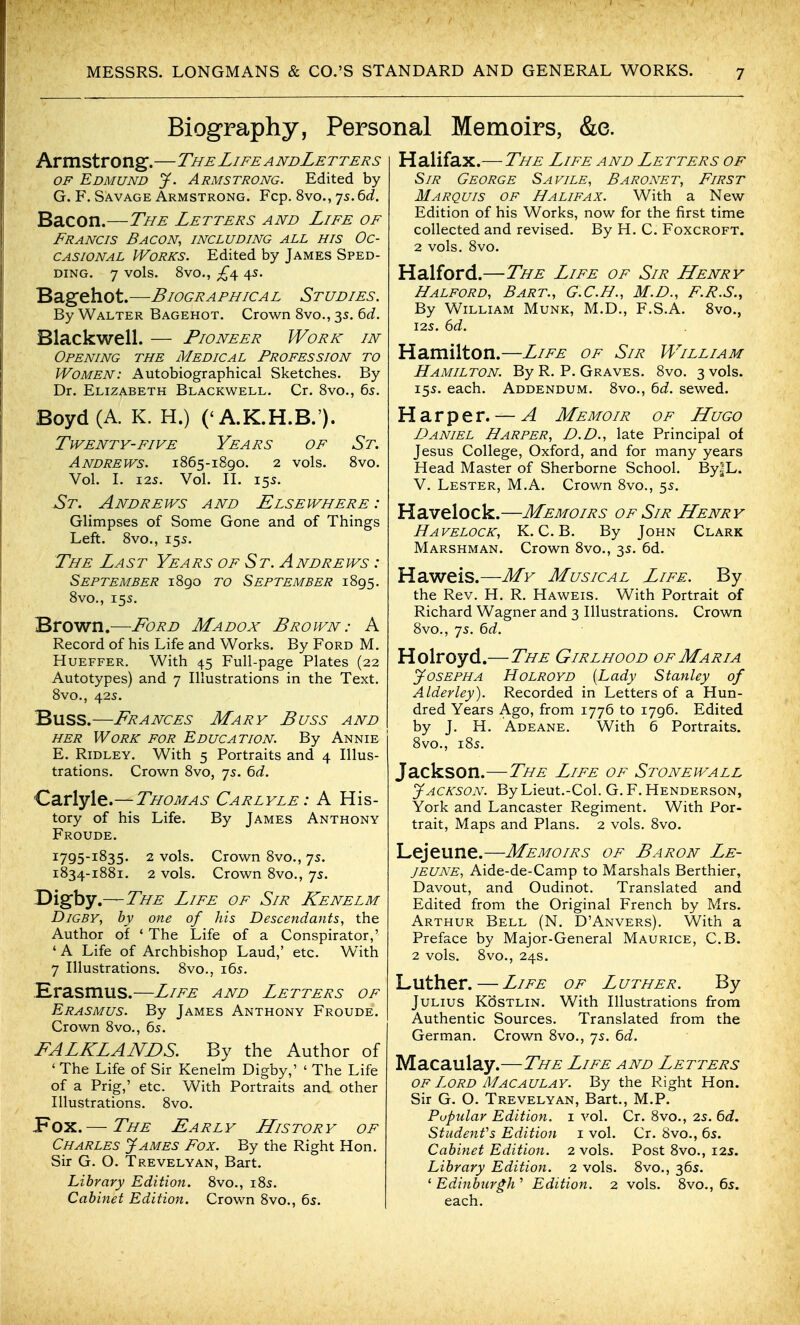 Biography, Personal Memoirs, &e. Armstrong.—The Life a ndLetters OF Edmund jf. Armstrong. Edited by G. F. Savage Armstrong. Fcp. 8vo., 75. Qd. Bacon.—The Letters and Life of Francis Bacon, including all his Oc- casional Works. Edited by James Sped- DiNG. 7 vols. 8vo., ;£4 45. Bagehot.—Biographical Studies. By Walter Bagehot. Crown 8vo., 3s. bd. Blackwell. — Pioneer Work in Opening the Medical Profession to Women: Autobiographical Sketches. By Dr. Elizabeth Blackwell. Cr. Svo., 65. Boyd (A. K. H.) ('A.K.H.B.'). Twenty-FIVE Years of St. Andrews. 1865-1890. 2 vols. Svo. Vol. L 125. Vol. n. 15s. St. Andrews and Elsewhere : Glimpses of Some Gone and of Things Left. 8vo., 155. The Last Years of St. Andrews : September 1890 to September 1895. 8vo., 15s. Brown.-—Ford Madox Brown: A Record of his Life and Works. By Ford M. Hueffer. With 45 Full-page Plates (22 Autotypes) and 7 Illustrations in the Text. 8vo., 425. Buss.—Frances Mary Buss and HER Work for Education. By Annie E. Ridley. With 5 Portraits and 4 Illus- trations. Crown 8vo, 75. 6d. Carlyle.—Thomas Carlyle: A His- tory of his Life. By James Anthony Froude. 1795-1835. 2 vols. Crown 8vo., 7s. 1834-1881. 2 vols. Crown 8vo., 75. Digby.—The Life of Sir Kenelm DiGBY, by one of his Descendants, the Author of ' The Life of a Conspirator,' ' A Life of Archbishop Laud,' etc. With 7 Illustrations. 8vo., 165. .Erasmus.—Life and Letters of Erasmus. By James Anthony Froude. Crown 8vo., 65. FALKLANDS. By the Author of ' The Life of Sir Kenelm Digby,' ' The Life of a Prig,' etc. With Portraits and other Illustrations. 8vo. Pox.— The Early LListory of Charles James Fox. By the Right Hon. Sir G. O. Trevelyan, Bart. Library Edition. 8vo., i8s. Cabinet Edition. Crown 8vo., 6s. Halifax.— The Life and Letters of Sir George Sa vile. Baronet, First Marquis of Halifax. With a New Edition of his Works, now for the first time collected and revised. By H. C. Foxcroft. 2 vols. 8vo. Halford.—The Life of Sir Henry Halford, Bart., G.C.H., M.D., F.R.S., By William Munk, M.D., F.S.A. 8vo., I2S. dd. Hamilton.—Life of Sir William Hamilton. By R. P. Graves. Svo. 3 vols. 155. each. Addendum. 8vo., bd. sewed. Harper. — A Memoir of LLugo Daniel Harper, D.D., late Principal of Jesus College, Oxford, and for many years Head Master of Sherborne School. By|L. V. Lester, M.A. Crown 8vo., 55. Havelock.—Memoirs of Sir LLenry Havelock, K. C. B. By John Clark Marshman. Crown 8vo., 35. 6d. Haweis.—My Musical Life. By the Rev. H. R. Haweis. With Portrait of Richard Wagner and 3 Illustrations. Crown 8vo., 7s. Qd. Holroyd.—The Girlhood of Maria jfosEPHA Holroyd {Lady Stanley of Alderley). Recorded in Letters of a Hun- dred Years Ago, from 1776 to 1796. Edited by J. H. Adeane. With 6 Portraits. 8vo., 185. Jackson.—The Life of Stonewall Jackson. By Lieut.-Col. G.F.Henderson, York and Lancaster Regiment. With Por- trait, Maps and Plans. 2 vols. 8vo. Lejeune.—Memoirs of Baron Le- jeune, Aide-de-Camp to Marshals Berthier, Davout, and Oudinot. Translated and Edited from the Original French by Mrs. Arthur Bell (N. D'Anvers). With a Preface by Major-General Maurice, C.B. 2 vols. 8vo., 24s. Luther.—Life of Luther. By Julius KSstlin. With Illustrations from Authentic Sources. Translated from the German. Crown 8vo., 75. bd. Macaulay.—The Life and Letters OF Lord Macaulay. By the Right Hon. Sir G. O. Trevelyan, Bart., M.P. Popular Edition, i vol. Cr. 8vo., is. 6d. Students Edition i vol. Cr. Svo., 65. Cabinet Edition. 2 vols. Post 8vo., i2J. Library Edition. 2 vols. 8vo., 365. 'Edinburgh'' Edition. 2 vols. 8vo., 65. each.