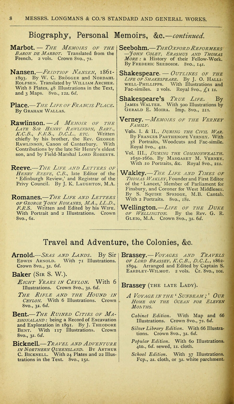 Biography, Personal Memoirs, ko,.-—continued. Marbot. — The Memoirs of the Baron de Marbot. Translated from the French. 2 vols. Crown 8vo., 7s. Nansen.—Fridtiof Nansen^ i86i- 1893. By W. C. Brogger and Nordahl RoLFSEN. Translated by William Archer. With 8 Plates, 48 Illustrations in the Text, and 3 Maps. 8vo., 12s. ^d. Place.—The Life of Francis Place, By Graham Wallas. Rawlinson. — A Memoir of the Late Sir Henry Rawlinson, Bart., K.C.B., F.R.S., D.C.L., etc. Written chiefly by his brother, the Rev. George Rawlinson, Canon of Canterbury. With Contributions by the late Sir Henry's eldest son, and by Field-Marshal Lord Roberts. Reeve.—The Life and Letters of Henry Reeve, C.B., late Editor of the ' Edinburgh Review,' and Registrar of the Privy Council. By J. K. Laughton, M,A. Romanes.—The Life and Letters OF George yoHN Romanes, M.A., LL.D., F.R.S. Written and Edited by his Wife. With Portrait and 2 Illustrations. Crown 8vo., 6s. Seebohm.—TheOxford Reformers —John Colet, Erasmus and Thomas More : a History of their Fellow-Work. By Frederic Seebohm. Svo., 145. Shakespeare. — Outlines of the Life OF Shakespeare. By J. O. Halli- well-Phillipps. With Illustrations and Fac-similes. 2 vols. Royal Svo., £1 is. Shakespeare's True Life. By James Walter. With 500 Illustrations by Gerald E. Moira. Imp. 8vo., 21s. Verney. —Memoirs of the Verney Family. Vols. I. & II., During the Civil War. By Frances Parthenope Verney. With 38 Portraits, Woodcuts and Fac-simile. Royal Svo., 42s. Vol. III., During the Commonwealth. 1650-1660. By Margaret M. Verney. With 10 Portraits, &c. Royal Svo., 21s. Wakley.—The Life and Times of Thomas Wakley, Founder and First Editor of the ' Lancet,' Member of Parliament for Finsbury, and Coroner for West Middlesex. By S. Squire Sprigge, M.B. Cantab. With 2 Portraits. Svo., 185. Wellington.—Life of the Duke OF Wellington. By the Rev. G. R. Gleig, M.A. Crown Svo., 35. bd. Travel and Adventure, the Colonies, &e. Arnold.—Seas and Lands. By Sir Edwin Arnold. With 71 Illustrations. Crown Svo., 3s. ^d. Baker (Sir S. W.). Eight Years in Ceylon. With 6 Illustrations. Crown 8vo., 3s. bd. The Rifle and the LLound in Ceylon. With 6 Illustrations. Crown Svo., 3s. 6d. Bent.—The Ruined Cities of Ma- SHONALAND : being a Record of Excavation and Exploration in 1891. By J. Theodore Bent. With 117 Illustrations. Crown 8vo., 3s. ^d. Bicknell.—Travel and Adventure IN Northern Queensland. By Arthur C. Bicknell. With 24 Plates and 22 Illus- trations in the Text. Svo., 155. Brassey. — Voya ges and Tra vels OF Lord Brassey, K.C.B., D.C.L., 1862- 1894. Arranged and Edited by Captain S. Eardley-Wilmot. 2 vols. Cr. Svo., los. Brassey (the late Lady). A Voyage in the ' Sunbeam ; ' Our Home on the Ocean for Eleven MOA THS. Cabinet Edition. With Map and 66 Illustrations. Crown 8vo., 75. 6d. Silver Library Edition. With 66 Illustra- tions. Crown Svo., 35. 6d. Popular Edition. With 60 Illustrations. 4to., 6d. sewed, is. cloth. School Edition. With 37 Illustrations. Fcp., 25. cloth, or 35. white parchment.