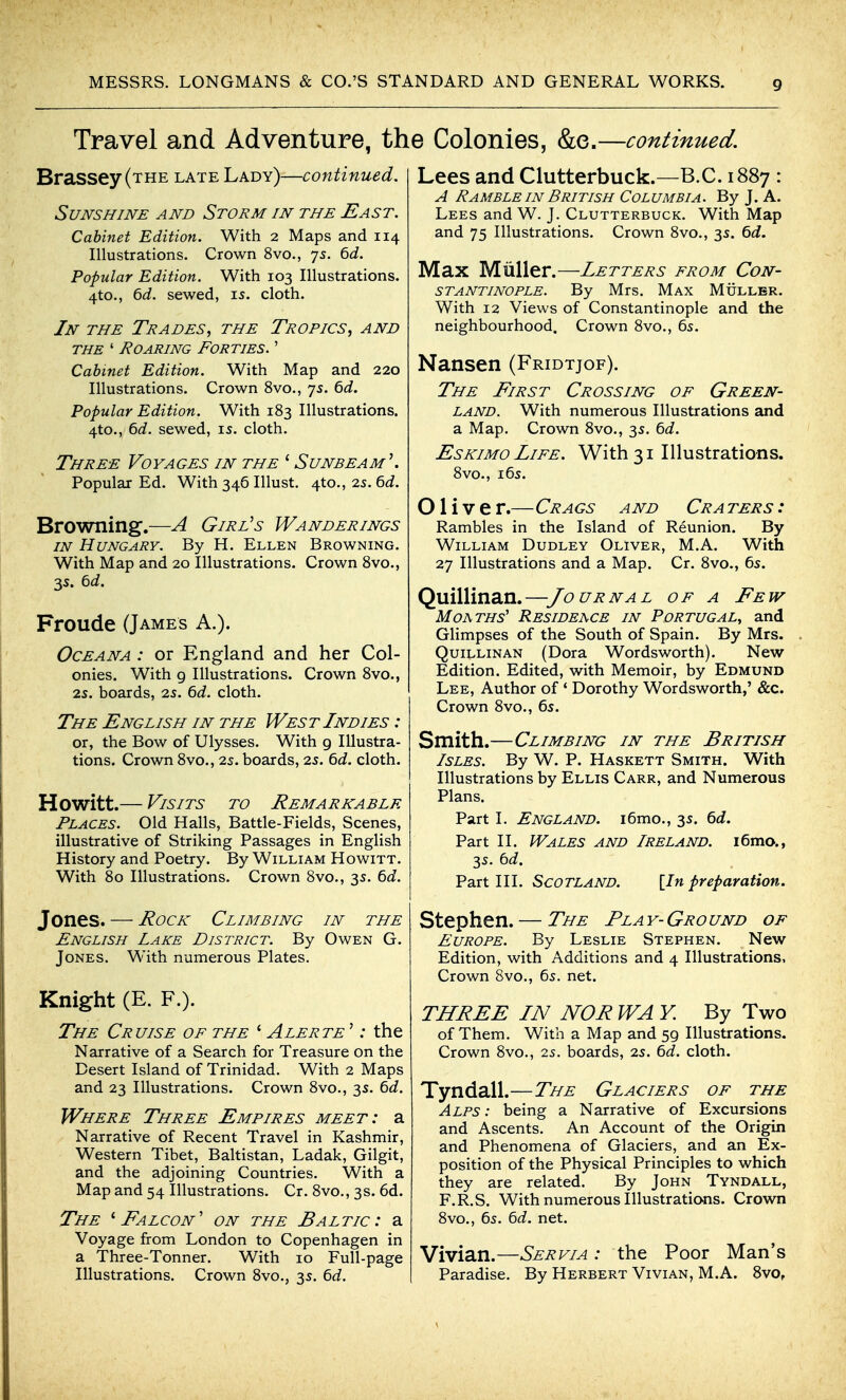 Travel and Adventure, the Colonies, &e.—continued. Brassey(THE late Lady)—continued. Sunshine and Storm in the East. Cabinet Edition. With 2 Maps and 114 Illustrations. Crown 8vo., 75. ^d. Popular Edition. With 103 Illustrations. 4to., ^d. sewed, I5. cloth. In the Trades^ the Tropics, and THE ' Roaring Forties. ' Cabinet Edition. With Map and 220 Illustrations. Crown 8vo., js. 6d. Popular Edition. With 183 Illustrations. 4to., 6d. sewed, is. cloth. Three Voyages in the ' Sunbeam \ Popular Ed. With 346 Illust. 4to., 25. 6d. Browning.—A Girl^s Wanderings in Hungary. By H. Ellen Browning. With Map and 20 Illustrations. Crown 8vo., 3s. td. Froude (James A.). Oceana : or England and her Col- onies. With g Illustrations. Crown 8vo., 25. boards, 25. td. cloth. The English in the West Indies : or, the Bow of Ulysses. With g Illustra- tions. Crown 8vo., 2s. boards, 25. 6d. cloth. Howitt.— Visits to Remarkable Places. Old Halls, Battle-Fields, Scenes, illustrative of Striking Passages in English History and Poetry. By William Howitt. With 80 Illustrations. Crown 8vo., 3s. td. Jones. — Rock Climbing in the English Lake District. By Owen G. Jones. With numerous Plates. Knight (E. F.). The Cruise of the ' Alerte '; the Narrative of a Search for Treasure on the Desert Island of Trinidad. With 2 Maps and 23 Illustrations. Crown 8vo., 3s. ^d. Where Three Empires meet: a Narrative of Recent Travel in Kashmir, Western Tibet, Baltistan, Ladak, Gilgit, and the adjoining Countries. With a Map and 54 Illustrations. Cr. 8vo., 3s. 6d. The ''Falcon' on the Baltic: a Voyage from London to Copenhagen in a Three-Tonner. With 10 Full-page Illustrations. Crown 8vo., 35. 6rf. Lees and Clutterbuck.—B.C. 1887 : A Ramble in British Columbia. By J. A. Lees and W. J. Clutterbuck. With Map and 75 Illustrations. Crown 8vo., 3s. ^d. Max Miiller.—Letters from Con- stantinople. By Mrs. Max Muller. With 12 Views of Constantinople and the neighbourhood. Crown 8vo., 5s. Nansen (Fridtjof). The First Crossing of Green- land. With numerous Illustrations and a Map. Crown 8vo., 3s. Qd. Eskimo Life. With 31 Illustrations. 8vo., i6s. Olive r.—Crags and Cra ters : Rambles in the Island of Reunion. By William Dudley Oliver, M.A. With 27 Illustrations and a Map. Cr. 8vo., 6s. Quillinan.—Journal of a Few Moaths' Residence in Portugal^ and Glimpses of the South of Spain. By Mrs. Quillinan (Dora Wordsworth). New Edition. Edited, with Memoir, by Edmund Lee, Author of ' Dorothy Wordsworth,' &c. Crown 8vo., 6s. Smith.—Climbing in the British Isles. By W. P. Haskett Smith. With Illustrations by Ellis Carr, and Numerous Plans. Part I. England. i6mo., 3s. Qd. Part II. Wales and Ireland. i6mo., 3s. bd. Part III. Scotland. [In preparation. Stephen. — The Pla y- Gro und of Europe. By Leslie Stephen. New Edition, with Additions and 4 Illustrations, Crown Svo., 6s. net. THREE IN NOR WA Y. By Two of Them. With a Map and 5g Illustrations. Crown 8vo., 2s. boards, 2s. bd. cloth. Tyndall.—The Glaciers of the Alps : being a Narrative of Excursions and Ascents. An Account of the Origin and Phenomena of Glaciers, and an Ex- position of the Physical Principles to which they are related. By John Tyndall, F.R.S. With numerous IllustraticMis. Crown 8vo., 6s. 6d. net. Vivian.—Servia : the Poor Man's Paradise. By Herbert Vivian, M.A. SvOf