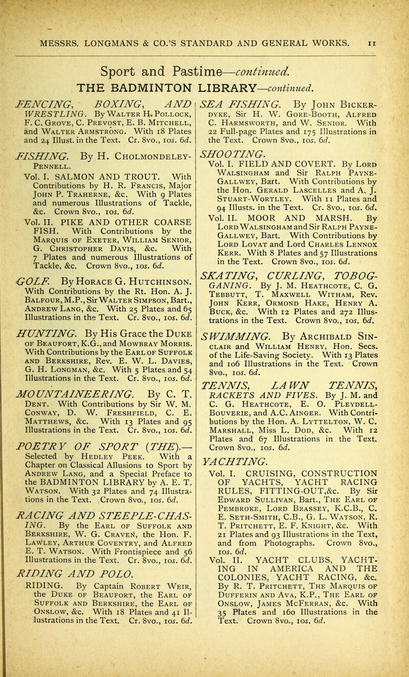 I MESSRS. LONGMANS & CO.'S STANDARD AND GENERAL WORKS. ii Sport and Pastime—continued. THE BADMINTON lA'^'KKRY—continued. FENCING, BOXING, AND WRESTLING. By Walter H. Pollock, F. C. Grove, C. Prevost, E. B. Mitchell, and Walter Armstrong. With i8 Plates and 24 Illust. in the Text. Cr. 8vo., los. 6d. FISHING. By H. Cholmondeley- Pennell. Vol. L SALMON AND TROUT. With Contributions by H. R. Francis, Major John P. Traherne, &c. With g Plates and numerous Illustrations of Tackle, &c. Crown 8vo., 105. 6d. Vol. IL PIKE AND OTHER COARSE FISH. With Contributions by the Marquis of Exeter, William Senior, G. Christopher Davis, &c. With 7 Plates and numerous Illustrations of Tackle, &c. Crown Svo., 105. 6d. GOLF. By Horace G. Hutchinson. With Contributions by the Rt. Hon. A. J. Balfour, M.P., Sir Walter Simpson, Bart., Andrew Lang, &c. With 25 Plates and 65 Illustrations in the Text. Cr. Svo., 105. ^d. HUNTING. By His Grace the Duke OF Beaufort, K.G., and Mowbray Morris. With Contributions by the Earl of Suffolk and Berkshire, Rev. E. W. L. Davies, G. H. Longman, &c. With 5 Plates and 54 Illustrations in the Text. Cr. Svo., 105. bd. MOUNTAINEERING. By C. T. Dent. With Contributions by Sir W. M. Conway, D. W. Freshfield, C. E. Matthews, &c. With 13 Plates and 95 Illustrations in the Text. Cr. Svo., 105. bd. POETRY OF SPORT {THE).— Selected by Hedley Peek, With, a Chapter on Classical Allusions to Sport by Andrew Lang, and a Special Preface to the BADMINTON LIBRARY by A. E. T. Watson. With 32 Plates and 74 Illustra- tions in the Text. Crown Svo., 105. M. RACING AND STEEPLE-CHAS- ING. By the Earl of Suffolk and Berkshire, W. G. Craven, the Hon. F. Lawley, Arthur Coventry, and Alfred E. T. Watson. With Frontispiece and 56 Illustrations in the Text. Cr. Svo., 105. 6d. RIDING AND POLO. -RIDING. By Captain Robert Weir, the Duke of Beaufort, the Earl of Suffolk and Berkshire, the Earl of Onslow, &c. With 18 Plates and 41 Il- lustrations in the Text. Cr. Svo., 105. bd. SEA FISHING. By John Bicker- dyke, Sir H. W. Gore-Booth, Alfred C. Harmsworth, and W. Senior. With 22 Full-page Plates and 175 Illustrations in the Text. Crown Svo., 105. bd. SHOOTING. Vol. I. FIELD AND COVERT. By Lord Walsingham and Sir Ralph Payne- Gallwey, Bart. With Contributions by the Hon. Gerald Lascelles and A. J. Stuart-Wortley. With 11 Plates and 94 Illusts. in the Text. Cr. Svo., los. 6d. Vol. II. MOOR AND MARSH. By Lord Walsingham and Sir Ralph Payne- Gallwey, Bart. With Contributions by Lord Lovat and Lord Charles Lennox Kerr. With 8 Plates and 57 Illustrations in the Text. Crown Svo., 10s. 6d. SEATING, CURLING, TOBOG- GANING. By J. M. Heathcote, C. G. Tebbutt, T. Maxwell Witham, Rev. John Kerr, Ormond Hake, Henry A. Buck, &c. With 12 Plates and 272 Illus- trations in the Text. Crown Svo., 105. 6d. SWIMMING. By Archibald Sin- clair and William Henry, Hon. Sees, of the Life-Saving Society. With 13 Plates and 106 Illustrations in the Text. Crown Svo., los. 6d. TENNIS, LA WN TENNIS, RACKETS AND FIVES. By J. M. and C. G. Heathcote, E. O. Pleydell- Bouverie, and A.C. Ainger. With Contri- butions by the Hon. A. Lyttelton, W. C. Marshall, Miss L. Dod, &c. With 12 Plates and 67 Illustrations in the Text. Crown Svo., 105. 6d. YACHTING. Vol. I. CRUISING, CONSTRUCTION OF YACHTS, YACHT RACING RULES, FITTING-OUT,&c. By Sir Edward Sullivan, Bart., The Earl of Pembroke, Lord Brassey, K.C.B., C. E. Seth-Smith, C.B., G. L. Watson, R. T. Pritchett, E. F. Knight, &c. With 21 Plates and 93 Illustrations in the Text, and from Photographs. Crown Svo., los. 6d. Vol. II. YACHT CLUBS, YACHT- ING IN AMERICA AND THE COLONIES, YACHT RACING, &c. By R. T. Pritchett, The Marquis of Dufferin and Ava, K.P., The Earl of Onslow, James McFerran, &c. With 35 Plates and 160 Illustrations in the Text. Crown 8vo., los. 6d.