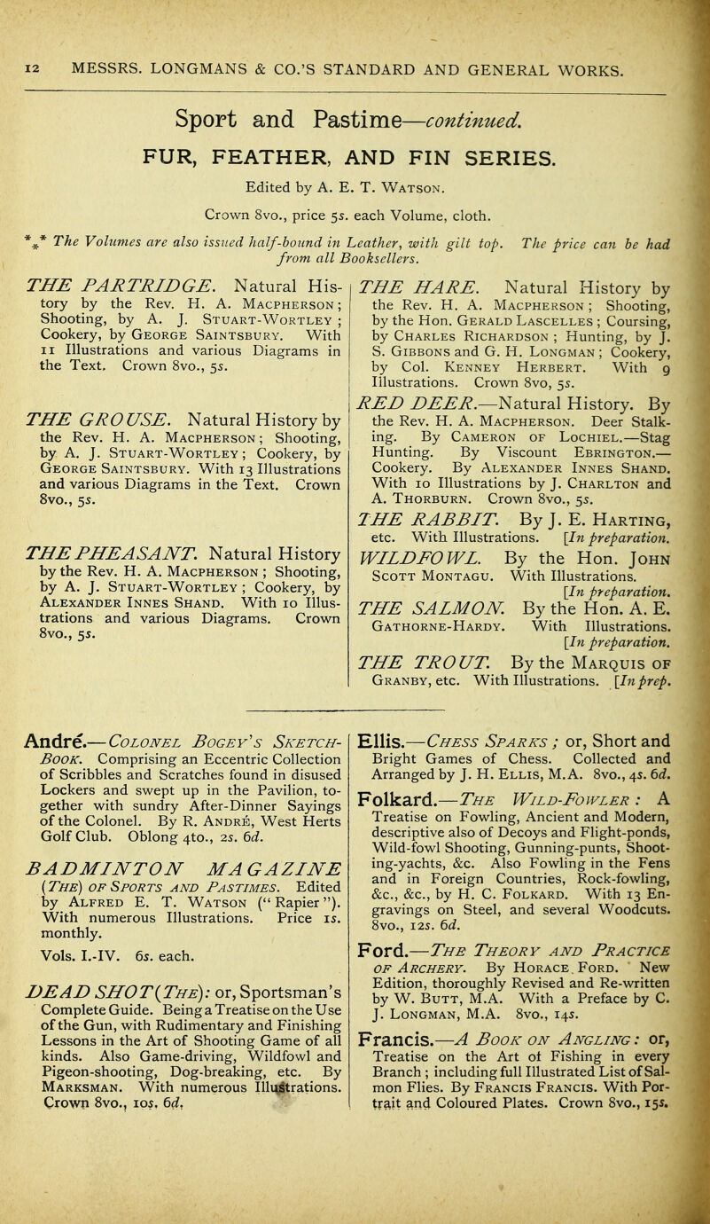 Sport and Pastime—continued. FUR, FEATHER, AND FIN SERIES. * * * Edited by A. E. T. Watson. Crown 8vo., price 55. each Volume, cloth. The Volumes are also issued half-boitnd in Leather, with gilt top. from all Booksellers. The price can be had THE PARTRIDGE. Natural His- tory by the Rev. H. A. Macpherson ; Shooting, by A. J. Stuart-Wortley ; Cookery, by George Saintsbury. With II Illustrations and various Diagrams in the Text. Crown 8vo., 5s. THE GROUSE. Natural History by the Rev. H. A. Macpherson ; Shooting, by A. J. Stuart-Wortley; Cookery, by George Saintsbury. With 13 Illustrations and various Diagrams in the Text. Crown 8vo., 5s. THE PHEASANT Natural History by the Rev. H. A. Macpherson ; Shooting, by A. J. Stuart-Wortley ; Cookery, by Alexander Innes Shand. With 10 Illus- trations and various Diagrams. Crown 8vo., 5s. THE HARE. Natural History by the Rev. H. A. Macpherson ; Shooting, by the Hon. Gerald Lascelles ; Coursing, by Charles Richardson ; Hunting, by J. S. Gibbons and G. H. Longman ; Cookery, by Col. Kenney Herbert. With 9 Illustrations. Crown 8vo, 5s. RED Z>^^i?.—Natural History. By the Rev. H. A. Macpherson. Deer Stalk- ing. By Cameron of Lochiel.—Stag Hunting. By Viscount Ebrington.— Cookery. By Alexander Innes Shand. With 10 Illustrations by J. Charlton and A. Thorburn. Crown 8vo., 5s. THE RABBIT. By J. E. Harting, etc. With Illustrations. \In preparation. WILDFOWL. By the Hon. John Scott Montagu. With Illustrations. \In preparation. THE SALMON. By the Hon. A. E. Gathorne-Hardy. With Illustrations. \In preparation. THE TROUT By the Marquis of Granby, etc. With Illustrations. [In prep. Andre.— Colonel Bogey's Sketch- book. Comprising an Eccentric Collection of Scribbles and Scratches found in disused Lockers and swept up in the Pavilion, to- gether with sundry After-Dinner Sayings of the Colonel. By R. Andre, W^est Herts Golf Club. Oblong 4to., 2s. Qd. BADMINTON MAGAZINE {The) of Sports and Pastimes. Edited by Alfred E. T. Watson (Rapier). With numerous Illustrations. Price is. monthly. Vols. I.-IV. 6s. each. DEAD SHOT{The): or, Sportsman's Complete Guide. Being a Treatise on the Use of the Gun, with Rudimentary and Finishing Lessons in the Art of Shooting Game of all kinds. Also Game-driving, Wildfowl and Pigeon-shooting, Dog-breaking, etc. By Marksman. With numerous Illuj^trations. Crown 8vo., los, 6(f, Ellis.—Chess Sparks ; or, Short and Bright Games of Chess. Collected and Arranged by J. H. Ellis, M. A. 8vo., 4s. td. Folkard.—The Wild-Fowler : A Treatise on Fowling, Ancient and Modern, descriptive also of Decoys and Flight-ponds, Wild-fowl Shooting, Gunning-punts, Shoot- ing-yachts, &c. Also Fowling in the Fens and in Foreign Countries, Rock-fowling, &c., &c., by H. C. Folkard. With 13 En- gravings on Steel, and several Woodcuts. 8vo., I2S. 6d. Ford.—The Theory and Practice OF Archery. By Horace, Ford. New Edition, thoroughly Revised and Re-written by W. Butt, M.A. With a Preface by C. J. Longman, M.A. 8vo., 14s. Francis.—A Book on Angling : or, Treatise on the Art ot Fishing in every Branch ; including full Illustrated List of Sal- mon Flies. By Francis Francis. With Por- trait ar^d Coloured Plates. Crown 8vo., 155.