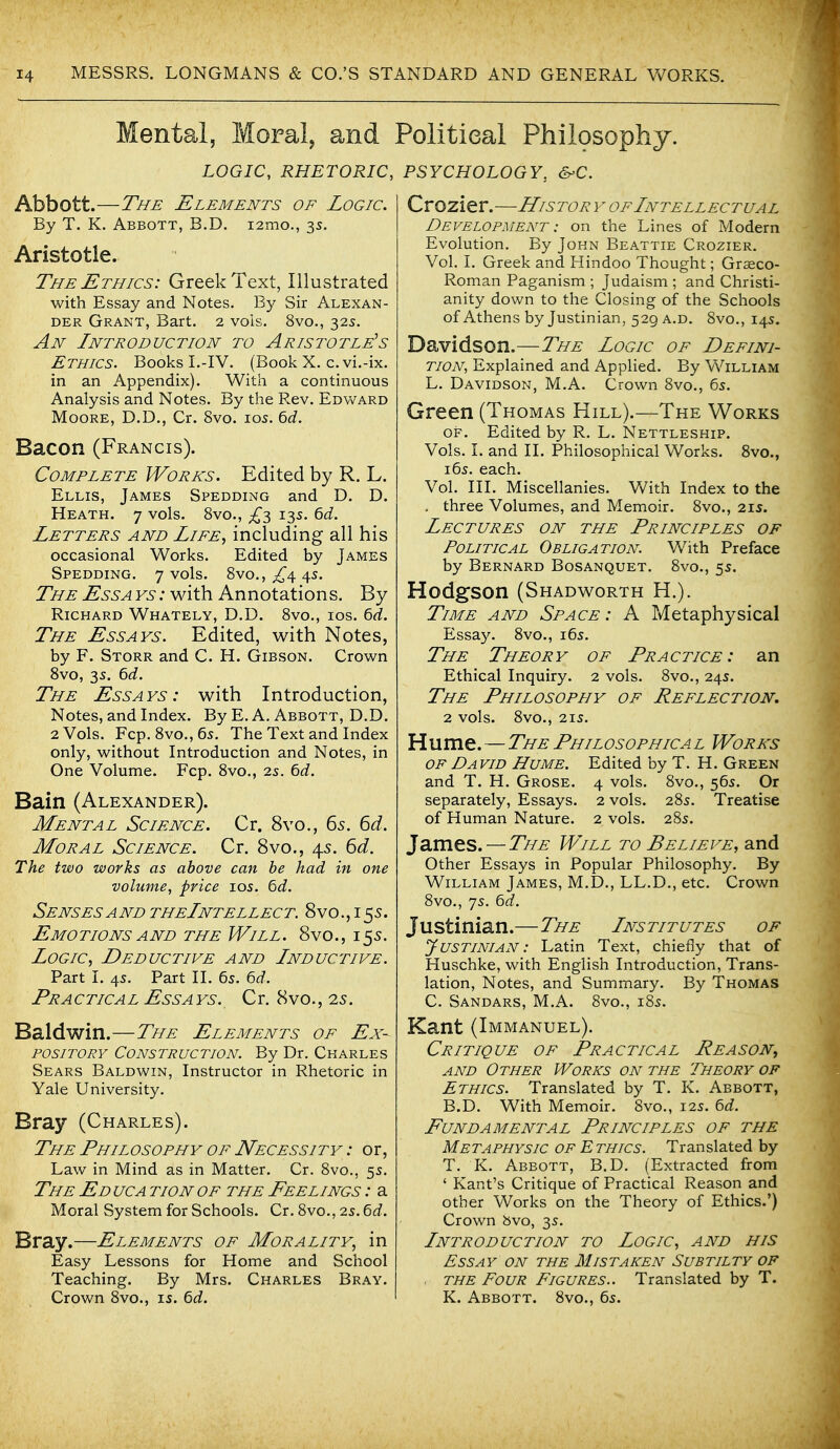 Mental, Moral, and LOGIC, RHETORIC, Abbott.—The Elements of Logic. By T. K. Abbott, B.D. i2mo., 3s. Aristotle. The Ethics: Greek Text, Illustrated with Essay and Notes. By Sir Alexan- der Grant, Bart. 2 vols. 8vo., 32s. An Introduction to Aristotle^s Ethics. Books L-IV. (Book X. c. vi.-ix. in an Appendix). With a continuous Analysis and Notes. By the Rev. Edward Moore, D.D., Cr. 8vo. los. ^d. Bacon (Francis). Complete Works. Edited by R. L. Ellis, James Spedding and D. D. Heath. 7 vols. 8vo., ^3 13s. ^d. Letters and Life, including all his occasional Works. Edited by James Spedding. 7 vols. 8vo., £^ 4s. The Ess a vs : with Annotations. By Richard Whately, D.D. 8vo., ios. 6d. The Essays. Edited, with Notes, by F. Storr and C. H. Gibson. Crown Svo, 3s. Qd. The Essays: with Introduction, Notes, and Index. By E. A. Abbott, D.D. 2 Vols. Fcp. 8vo.,65. The Text and Index only, without Introduction and Notes, in One Volume. Fcp. 8vo., 2s. 6d. Bain (Alexander). Mental Science. Cr. 8vo., 65. 6d. Moral Science. Cr. 8vo., 45. 6d. The two works as above can be had in one volume, price los. 6d. Senses AND theIntellect. 8vo., i 55. Emotions AND the Will. 8vo., 155. Logic, Deductive and Inductive. Part I. 45. Part II. 65. ^d. Practical Essays. Cr. 8vo., 25. Baldwin.—The Elements of Ex- pository Construction. By Dr. Charles Sears Baldwin, Instructor in Rhetoric in Yale University. Bray (Charles). The Philosophy OF Necessity : or, Law in Mind as in Matter. Cr. 8vo., 5s. The Ed uca tion of the Feelings : a Moral System for Schools. Cr. 8vo., 25.6d. Bray.—Elements of Morality, in Easy Lessons for Home and School Teaching. By Mrs. Charles Bray. Crown 8vo., is. td. Political Philosophy. PSYCHOLOGY, Crozier.—History of Intellectual Development : on the Lines of Modern Evolution. By John Beattie Crozier. Vol. I. Greek and Hindoo Thought; Graeco- Roman Paganism ; Judaism ; and Christi- anity down to the Closing of the Schools of Athens by Justinian, 529 a.d. 8vo., 145. Davidson.—The Logic of Defini- tion, Explained and Applied. By William L. Davidson, M.A. Crown 8vo., 65. Green (Thomas Hill).—The Works OF. Edited by R. L. Nettleship. Vols. I. and II. Philosophical Works. 8vo., 165. each. Vol. III. Miscellanies. V/ith Index to the , three Volumes, and Memoir, 8vo., 21s. Lectures on the Principles of Political Obligation. With Preface by Bernard Bosanquet. 8vo., 55. Hodgson (Shadworth H.). Time and Space : A Metaphysical Essay. 8vo., i6s. The Theory of Practice: an Ethical Inquiry. 2 vols. 8vo., 245. The Philosophy of Reflection, 2 vols. 8vO., 2IS. Hume.—The Philosophical Works OF David Hume. Edited by T. H. Green and T. H. Grose. 4 vols. 8vo., 56s. Or separately. Essays. 2 vols. 285. Treatise of Human Nature. 2 vols. 285. James. — The Will to Believe, and Other Essays in Popular Philosophy. By William James, M.D., LL.D., etc. Crown 8vo., 75. bd. Justinian.—The Institutes of Justinian: Latin Text, chiefly that of Huschke, with English Introduction, Trans- lation, Notes, and Summary. By Thomas C. Sandars, M.A. 8vo., 185. Kant (Immanuel). Critique of Practical Reason^ AND Other Works on the Theory of Ethics. Translated by T. K. Abbott, B.D. With Memoir. 8vo., 12s. bd. Fundamental Principles of the Metaphysic of Ethics. Translated by T. K. Abbott, B.D. (Extracted from ' Kant's Critique of Practical Reason and other Works on the Theory of Ethics.') Crown bvo, 3s. Introduction to Logic, and his Essay on the Mistaken Subtilty of the Four Figures.. Translated by T. K. Abbott. 8vo., 65.