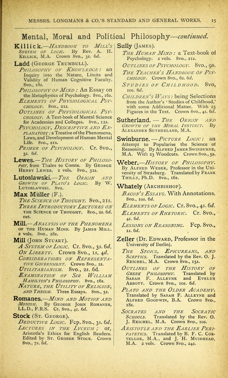 \ MESSRS. LONGMANS & CO.'S STANDARD AND GENERAL WORKS. 15 Mental, Moral and Polit K i 11 i c k.—Handbook to Mill's System of Logic. By Rev. A. H. KiLLiCK, M.A. Crown 8vo., 35. 6d. Ladd (George Trumbull). Philosophy of Knowledge: an Inquir}^ into the Nature, Limits and Validity of Human Cognitive Faculty. 8vo., 185. Philosophy of Mind : An Essay on the Metaphysics of Psychology. 8vo., 165. Elements of Physiological Psy- chology. 8vO., 215. Outlines of Physiological Psy- chology. A Text-book of Mental Science for Academies and Colleges. 8vo., 125. Psychology, Descriptive and Ex- PLANA TORY: a Treatise of the Phenomena, Laws, and Development of Human Mental Life. 8vo., 21S. Primer of Psychology. Cr. 8vo., 55. 6rf. Lewes.—The History of Philoso- phy^ from Thales to Comte. By George Henry Lewes. 2 vols. 8vo., 32s. Lutoslawski.—The Origin and Growth of Plato's Logic. By W. Lutoslawski. 8vo. Max Miiller (F.). The Science of Tho ught. 8vo. ,215. Three Intr od uc tor y Lec t ures on THE Science of Thought. Svo., 25. bd. net. Mill.—Analysis of the Phenomena OF THE Human Mind. By James Mill. 2 vols. 8vo., 285. Mill {John Stuart). A System of Logic. Cr. 8vo., 35. 6d. On Liberty. Crown 8vo., 15. ^d. Considerations on Representa- tive Government. Crown 8vo., 2s. Utilitarianism. 8vo., 2s. 6d. Examination of Sir William Hamilton's Philosophy. 8vo., i6s. Nature, the Utility ofPeligion, and Theism. Three Essays. 8vo., 5s. Romanes.—Mind and Motion and Monism. By George John Romanes, LL.D., F.R.S. Cr. Svo., 4s. 6d. Stock (St. George). Deductive Logic. Fcp. 8vo., 35. 6d. Lectures in the Lyceum ; or, Aristotle's Ethics for English Readers. Edited by St. George Stock. Crown Svo., 75. hd. sal Philosophy—contimted. Sully (James). The LLuman Mind : a Text-book of Psychology. 2 vols. 8vo., 215. O UTLiNEs OF Psychology. 8vo. , gs. The Teacher s Handbook 6f Psy- chology. Crown 8vo., 65. ^d. Studies of Childhood. 8vo, los. ^d. Children's Ways: being Selections from the Author's ' Studies of Childhood,' with some Additional Matter. With 25 Figures in the Text. Crown 8vo., 4s. bd. Sutherland. — The Origin and Growth of the Moral Instinct. By Alexander Sutherland, M.A. Swinburne. — Picture Logic : an Attempt to Popularise the Science of Reasoning. By Alfred James Swinburne, M.A. With 23 Woodcuts. Crown Svo., 5s. Weber.—History of Philosophy. By Alfred Weber, Professor in the Uni- versity of Strasburg. Translated by Frank Thilly, Ph.D. Svo., i6s. Whately (Archbishop). Bacon's Essays. With Annotations. Svo., los. 6d. Elements of Logic. Cr. 8vo., 45. 6d. Elements of Rhetoric. Cr. 8vo.,~ 45. ^d. Lessons on Reasoning. Fcp. 8vo., Zeller (Dr. Edward, Professor in the University of Berlin). The Stoics, Epicureans, and Sceptics. Translated by the Rev. O. J. Reichel, M.A. Crown Svo., 15s. Outlines of the History of Greek Philosophy. Translated by Sarah F. Alleyne and Evelyn Abbott. Crown Svo., 105. 6d. Plato and the Older Academy. Translated by Sarah F. Alleyne and Alfred Goodwin, B.A. Crown Svo., iSs. Socrates and the Socratic Schools. Translated by the Rev. O. J. Reichel, M.A. Crown Svo., los, Aristotle AND the Earlier Peri- patetics. Translated by B. F. C. Cos- telloe, M.A., and J. H. Muirhead, M.A. 2 vols. Crown Svo., 24s.