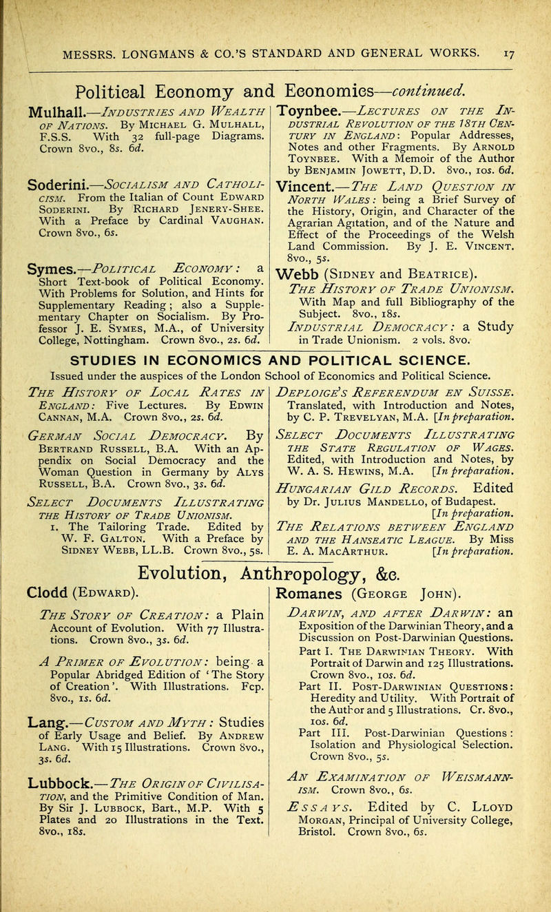 Politieal Eeonomy and Eeonomies—continued. Mulhall.—Industries and Wealth OF Nations. By Michael G. Mulhall, F.S.S. With 32 full-page Diagrams. Crown 8vo., 8s. ^d. Soderini.—Socialism and Catholi- cism. From the Italian of Count Edward Soderini. By Richard Jenery-Shee. With a Preface by Cardinal Vaughan. Crown Svo., 6s. Symes.—Political Economy : a Short Text-book of Political Economy. With Problems for Solution, and Hints for Supplementary Reading; also a Supple- mentary Chapter on SociaHsm. By Pro- fessor J. E. Symes, M.A., of University College, Nottingham. Crown Svo., 2s. 6d. Toynbee.—Lectures on the In- dustrial Revolution of the 18th Cen- tury IN England: Popular Addresses, Notes and other Fragments. By Arnold Toynbee. With a Memoir of the Author by Benjamin Jowett, D.D. Svo., ios. bd. Vincent.—The Land Question in North Wales : being a Brief Survey of the History, Origin, and Character of the Agrarian Agitation, and of the Nature and Effect of the Proceedings of the Welsh Land Commission. By J. E. Vincent. Svo., 5s. Webb (Sidney and Beatrice). The History of Trade Unionism. With Map and full Bibliography of the Subject. Svo., iSs. Industrial Democracy : a Study in Trade Unionism. 2 vols. Svo. STUDIES IN ECONOMICS Issued under the auspices of the London The History of Local Rates in England: Five Lectures. By Edwin Cannan, M.A. Crown Svo., 2s. 6d. German Social Democracy. By Bertrand Russell, B.A. With an Ap- pendix on Social Democracy and the Woman Question in Germany by Alys Russell, B.A. Crown Svo., 3s. 6c?. Select Documents Illustrating THE History of Trade Unionism. I. The Tailoring Trade. Edited by W. F. Galton. With a Preface by Sidney Webb, LL.B. Crown Svo., 5s. AND POLITICAL SCIENCE. School of Economics and Political Science. Deploige^s Referendum en Suisse. Translated, with Introduction and Notes, by C. P. Trevelyan, M.A. \lnpreparation. Select Documents III ustra ting THE State Regulation of Wages. Edited, with Introduction and Notes, by W. A. S. Hewins, M.A. [In preparation. Hungarian Gild Records. Edited by Dr. Julius Mandello, of Budapest. \In preparation. The Relations between England and THE Hanseatic League. By Miss E. A. MacArthur. [In preparation. Evolution, Anthropology, &e. Clodd (Edward). The Story of Creation: a Plain Account of Evolution. With 77 Illustra- tions. Crown Svo., 3s. 6d. A Primer of Evolution: being a Popular Abridged Edition of ' The Story of Creation'. With Illustrations. Fcp. Svo., IS. ()d. Lan^.—Custom and Myth : Studies of Early Usage and Belief. By Andrew Lang. With 15 Illustrations. Crown Svo., 3s. bd. Lubbock.—The Origin of Civilisa- tion, and the Primitive Condition of Man. By Sir J. Lubbock, Bart., M.P. With 5 Plates and 20 Illustrations in the Text. Svo., iSs. Romanes (George John). Darwin, and after Darwin: an Exposition of the Darwinian Theory, and a Discussion on Post-Darwinian Questions. Part I. The Darwinian Theory. With Portrait of Darwin and 125 Illustrations. Crown Svo., 105. 6d. Part II. Post-Darwinian Questions: Heredity and Utility. With Portrait of the Author and 5 Illustrations. Cr. Svo., I OS. 6d. Part III. Post-Darwinian Questions : Isolation and Physiological Selection. Crown Svo., 55, An Examination of Weismann- ISM. Crown Svo., 65. Ess A Ys. Edited by C. Lloyd Morgan, Principal of University College, Bristol. Crown Svo., 65.