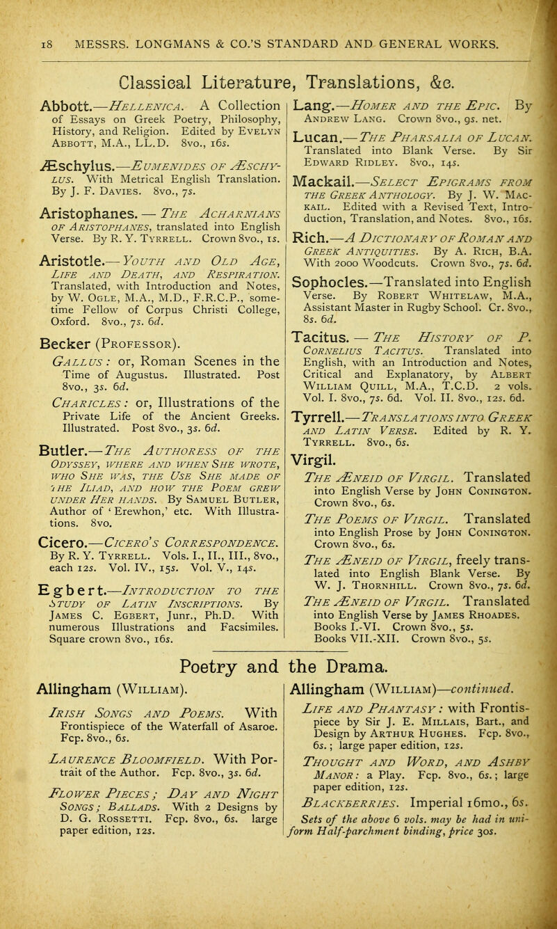 Classical Literature, Translations, &e. Abbott.—Hellenica. a Collection of Essays on Greek Poetry, Philosophy, History, and ReHgion. Edited by Evelyn Abbott, M.A., LL.D. 8vo., 165. iESChylUS. EUMENIDES OF JESCHY- LUS. With Metrical English Translation. By J. F. Davies. 8vo., 75. Aristophanes. — The Acharnians OF Aristophanes, translated into English Verse. By R. Y. Tyrrell. Crown Svo., 15. Aristotle.—-Youth and Old Age, Life and Death, and Respiration. Translated, with Introduction and Notes, by W. Ogle, M.A., M.D., F.R.C.P., some- time Fellow of Corpus Christi College, Oxford. Svo., 7s. 6(i. Becker (Professor). Gallus : or, Roman Scenes in the Time of Augustus. Illustrated. Post Svo., 35. 6d. Charicles : or, Illustrations of the Private Life of the Ancient Greeks. Illustrated. Post Svo., 3s. 6d. Butler.—The Authoress of the Odyssey, where and when She wrote, WHO She was, the Use She made of 'IHE Iliad, and how the Poem grew UNDER Her hands. By Samuel Butler, Author of ' Erewhon,' etc. With Illustra- tions. Svo. Cicero.—Cicero's Correspondence. By R. Y. Tyrrell. Vols. I., IL, III., Svo., each I2S. Vol. IV., 155. Vol. V., 14s. E g b e r t.—Intr od uc tion to the Study of Latin Inscriptions. By James C. Egbert, Junr., Ph.D. With numerous Illustrations and Facsimiles. Square crown Svo., i6s. Poetry and AUingham (William). Irish Songs and Poems. With Frontispiece of the Waterfall of Asaroe. Fcp. Svo., 65. Laurence Bloomfield. With Por- trait of the Author. Fcp. Svo., 3s. bd. Flower Pieces; Day and Night Songs; Ballads. With 2 Designs by D. G. RossETTi. Fcp. Svo., 6s. large paper edition, 125. Lang.—Homer and the Epic. By Andrew Lang. Crown Svo., gs. net. Lucan.—The Pharsalia of Lucan. Translated into Blank Verse. By Sir Edward Ridley. Svo., 145. Mackaii.—Select Epigrams from THE Greek Anthology. By J. W. Mac- kail. Edited with a Revised Text, Intro- duction, Translation, and Notes. Svo., 165. Rich.—A Dictionary of Roman and Greek Antiquities. By A. Rich, B.A. With 2000 Woodcuts. Crown Svo., 7s. 6rf. Sophocles.—Translated into English Verse. By Robert Whitelaw, M.A., Assistant Master in Rugby School. Cr. Svo., 85. 6d. Tacitus. — The History of P. Cornelius Tacitus. Translated into English, with an Introduction and Notes, Critical and Explanatory, by Albert William Quill, M.A., T.C.D. 2 vols. Vol. I. Svo., js. 6d. Vol. II. Svo., 125. 6d. Tyrrell.—Teansla tions into Greek and Latin Verse. Edited by R. Y. Tyrrell. Svo., 65. Virgil. The jEneid of Virgil. Translated into English Verse by John Conington, Crown Svo., 6s. The Poems of Virgil. Translated into English Prose by John Conington. Crown Svo., 6s. The yENEiD of Virgil, freely trans- lated into English Blank Verse. By W. J. Thornhill. Crown Svo., 7s. 6d. The jEneid of Virgil. Translated into English Verse by James Rhoades. Books I.-VI. Crown Svo., 5s. Books VII.-XII. Crown Svo., 5s. the Drama. AUingham (William)—continued. Life and Phantasy : with Frontis- piece by Sir J. E. Millais, Bart., and Design by Arthur Hughes. Fcp. Svo., 6s.; large paper edition, 12s. Thought and Word, and Ash by Manor: a Play. Fcp. Svo., 6s.; large paper edition, 12s. Blackberries. Imperial i6mo., 65. Sets of the above 6 vols, may he had in uni- form Half-parchment binding, price 30s.