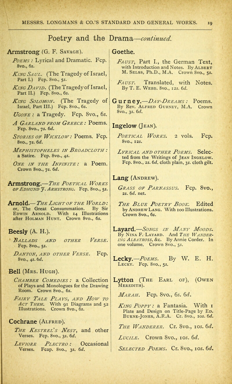 Poetry and the Drama—continued. Armstrong (G. F. Savage). Poems : Lyrical and Dramatic. Fcp. 8vo., 6s. J^iNG Sa ul. (The Tragedy of Israel, Part L) Fcp. 8vo., 55. King David. (The Tragedy of Israel, Part IL) Fcp. 8vo., 65. King Solomon. (The Tragedy of Israel, Part IIL) Fcp. Bvo., 6s. Ugone : a Tragedy. Fcp. 8vo., 65. A Garland from Greece : Poems. Fcp. Bvo., 7s. ^d. Stories of Wicklow : Poems. Fcp. 8vo., 7s. 6<i. Mephistopheles in Broadcloth : a Satire. Fcp. 8vo., 4s. One in the Infinite: a Poem. Crown 8vo., 7s. 6J. Armstrong.—The Poetical Works OF Edmund J. Armstrong. Fcp. 8vo., 5s. Arnold.— The Light of the World: or, The Great Consummation. By Sir Edwin Arnold. With 14 Illustrations after Holman Hunt. Crown 8vo., 6s. Beesly (A. H.). ' Ballads and other Verse. Fcp. 8vo., 5s. DANTON, AND OTHER VeRSE. Fcp. 8vo., 4s. bd. Bell (Mrs. Hugh). Chamber Comedies : a Collection of Plays and Monologues for the Drawing Room. Crown 8vo., 6s. Fairy Tale Plays^ and How to Act Them. With gi Diagrams and 52 Illustrations. Crown 8vo., 6s. Cochrane (Alfred). The Kestrel s Nest, and other Verses. Fcp. 8vo., 3s. bd. Peviore Plectro : Occasional Verses. Fcap. 8vo., 3s. bd. Goethe. Faust, Part I., the German Text, with Introduction and Notes. By Albert M. Selss, Ph.D., M.A. Crown 8vo., 5s. Faust. Translated, with Notes. By T. E. Webb. 8vo., 12s. bd. G u r n e y.—Da y-Dreams : Poems. By Rev. Alfred Gurney, M.A. Crown 8vo., 3s. bd. Ingelow (Jean). Poetical Works. 2 vols. Fcp. 8vO., I2S. Lyrical and other Poems. Selec- ted from the Writings of Jean Ingelow. Fcp. 8vo., 2s. bd. cloth plain, 3s. cloth gilt. Lang (Andrew). Grass of Parnassus. Fcp. 8vo., 2s. bd. net. The Blue Poetry Book. Edited by Andrew Lang. With 100 Illustrations. Crown 8vo., 6s. Layard.—Songs in Many Moods. By Nina F. Layard. And The Wander- ing Albatross, &c. By Annie Corder. In one volume. Crown 8vo., 5s. L,tck.y.—Poems. By W. E. H. Lecky. Fcp. 8vo., 5s. Lytton (The Earl of), (Owen Meredith). Mar AH. Fcp. 8vo., 65. 6d. King Poppy : a Fantasia. With i Plate and Design on Title-Page by Ed. Burne-Jones, A.R.A. Cr. 8vo., los. bd. The Wanderer. Cr. 8vo., 105. 6J. LuciLE. Crov/n 8vo., 105. 6<i. Selected Poems. Cr. 8vo., los. 6<f.