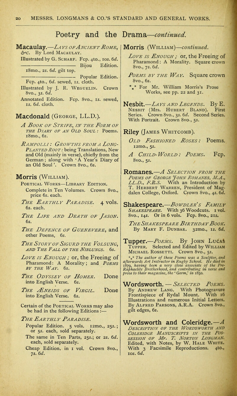 Poetry and the Macaulay.—La ys of Ancient Rome^ &=c. By Lord Macaulay. Illustrated by G. Scharf. Fcp. 4to., los. 6d. Bijou Edition. i8mo., 2s. 6d. gilt top. Popular Edition. Fcp. 4to., 6d. sewed, is. cloth. Illustrated by J. R. Weguelin. Crown 8vo., 3s. 6d. Annotated Edition. Fcp. 8vo., 15. sewed, IS. 6d. cloth. Macdonald (George, LL.D.). A Book of Strife., in the Form of THE Diary of an Old Soul : Poems. iSmo., 65. Rampolli : Gro wths from a Long- Planted Root : being Translations, New and Old (mainly in verse), chiefly from the German; along with ' A Year's Diary of an Old Soul'. Crown Svo., 65. Morris (William). Poetical Works—Library Edition. Complete in Ten Volumes. Crown Svo., price 65. each. The Earthly Paradise. 4 vols. 6s. each. The Life and Death of Jason. 6s. The Defence of Guenevere, and other Poems. 6s. The Stor y of Sig urd the Vols ung, AND The Fall of the Niblungs. 6s. Love is Enough; or, the Freeing of Pharamond: A Morality; and Poems BY the Way. 6s. The Odyssey of Homer. Done into English Verse. 6s. The yENEiDS of Virgil. Done into English Verse. 6s. Certain of the Poetical Works may also be had in the following Editions :— The Earthly Paradise. Popular Edition. 5 vols. i2mo., 25s.; or 5s. each, sold separately. The same in Ten Parts, 25s.; or 2s. 6d. each, sold separately. Cheap Edition, in i vol. Crown Svo., 7s. td. Drama—continued. Morris (William)—continued. Love is Enough; or, the Freeing of Pharamond : A Morality. Square crown 8vo., 7s. bd. Poems by the Way. Square crown Svo., 6s. For Mr. William Morris's Prose Works, see pp. 22 and 31. Nesbit. —La ys a nd Legends. By E. Nesbit (Mrs. Hubert Bland). First Series. Crown Svo., 3s. 6rf. Second Series. With Portrait. Crown Svo., 5s. Riley (James Whitcomb). Old Fashioned Roses: Poems. i2mo., 5s. A Child-World: Poems. Fcp. Svo., 5s. Romanes.—A Selection from the Poems of George John Romanes, M.A., LL.D., F.R.S. With an Introduction by T. Herbert Warren, President of Mag- dalen College, Oxford. Crown Svo., 4s. 6d. Shakespeare.—Bowdler's Family Shakespeare. With 36 Woodcuts, i vol. Svo., 14s. Or in 6 vols. Fcp. Svo., 21s. The Sha kespeare Bir thda y Book. By Mary F. Dunbar. 32mo., is. td. Tupper.—Poems. By John LucAfe TuppER. Selected and Edited by William Michael Rossetti. Crown Svo., 5s. The author of these Poems was a Sculptor, and afterwards Art Instructor in Rugby School. He died in 1879, having been a very close associate of the Pre- Raphaelite Brotherhood, and contributing in verse and prose to their magazine, the ' Germ,' in 1850. Wordsworth. — Selected Poems. By Andrew Lang. With Photogravure Frontispiece of Rydal Mount. With 16 Illustrations and numerous Initial Letters. By Alfred Parsons, A.R.A. Crown Svo., gilt edges, 6s. Wordsworth and Coleridge.—A Description of the Wordsworth and Coleridge Manuscripts in the Pos- session OF Mr. T. Norton Longman. Edited, with Notes, by W. Hale White. With 3 Facsimile Reproductions. 4to., los. td.