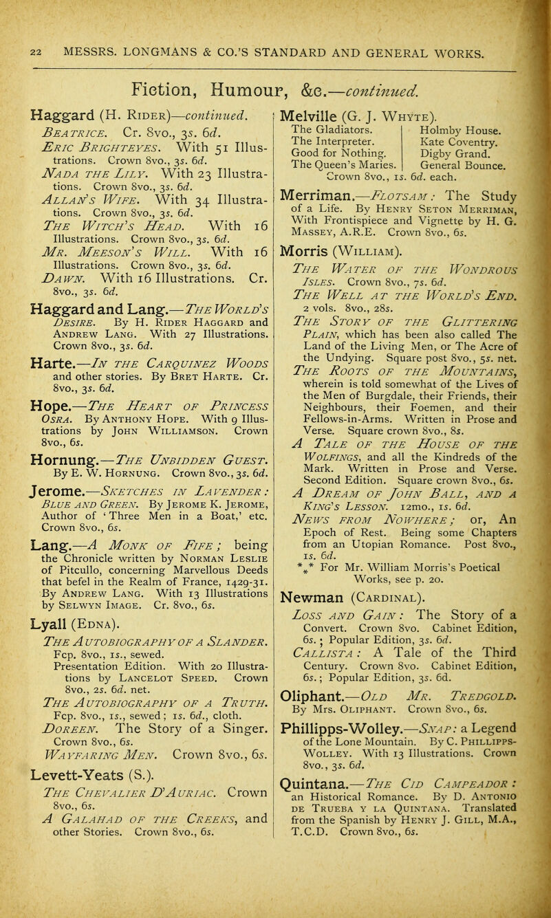 Fietion, Humour, &e.—continued. Haggard (H. Rider)—continued. Beatrice. Cr. 8vo., 35. GJ. Eric Brighteyes. With 51 Illus- trations. Crown 8vo., 3s. ^d. Nad A the Lily. With 23 Illustra- tions, Crown 8vo., 3s. 6(i. Allan's Wife. With 34 Illustra- tions. Crown 8vo., 35. ^d. The Witch's Head. With 16 Illustrations. Crown 8vo., 35. 6<i. Mr. Meeson's Will. With 16 Illustrations. Crown 8vo., 3s. ^d. Dawn. With 16 Illustrations. Cr. 8vo., 35. bd. Haggard and Lang.—The World's Desire. By H. Rider Haggard and Andrew Lang. With 27 Illustrations. Crown 8vo., 35. ^d. Harte.—In the Carquinez Woods and other stories. By Bret Harte. Cr. 8vo., 35. ^d. Hope.—The Heart of Princess OsRA. By Anthony Hope. With 9 Illus- trations by John Williamson. Crown Svo., 65. Hornung.—The Unbidden Guest. By E. W. Hornung. Crown Svo., 35. 6d. Jerome.—Sketches in Lavender: Blue and Green. By Jerome K. Jerome, Author of ' Three Men in a Boat,' etc. Crown 8vo., 6s. Lang.—A Monk of Fife ; being the Chronicle written by Norman Leslie of Pitcullo, concerning Marvellous Deeds that befel in the Realm of France, 1429-31. By Andrew Lang. With 13 Illustrations by Selwyn Image. Cr. 8vo., 6s. Lyall (Edna). The Autobiography OF A Slander. Fcp. 8vo., IS., sewed. Presentation Edition. With 20 Illustra- tions by Lancelot Speed. Crown 8vo., 2s. 6rf. net. The Autobiography of a Truth. Fcp. 8vo., IS., sewed; is, bd., cloth. DoREEN. The Story of a Singer. Crown 8vo., 6s. Wayfaring Men. Crown 8vo., 65. Levett-Yeats (S.). The Chevalier D'Auriac. Crown 8vo., 6s. A Galahad of the Creeks, and other Stories. Crown 8vo., 6s. Melville (G. J. Whyte). The Gladiators. Holmby House. The Interpreter. Kate Coventry. Good for Nothing. Digby Grand. The Queen's Maries. General Bounce. Crown 8vo., is. 6d. each. Merriman.—Flotsam: The Study of a Life. By Henry Seton Merriman, With Frontispiece and Vignette by H. G. Massey, A.R.E. Crown 8vo., 6s. Morris (William). The Water of the Wondrous Isles. Crown 8vo., 7s. 6rf. The Well a t the World's End. 2 vols. 8vo., 28s. The Story of the Glittering Plain, which has been also called The Land of the Living Men, or The Acre of the Undying. Square post 8vo., 5s. net. The Roots of the Mountains^ wherein is told somewhat of the Lives of the Men of Burgdale, their Friends, their Neighbours, their Foemen, and their Fellows-in-Arms. Written in Prose and Verse. Square crown 8vo., 8s. A Tale OF the House of the Wolfings, and all the Kindreds of the Mark. Written in Prose and Verse. Second Edition. Square crown 8vo., 6s. A Dream of John Ball, and a King's Lesson. i2mo., is. 6d. News from Nowhere ; or, An Epoch of Rest. Being some Chapters from an Utopian Romance. Post 8vo., IS. 6t?. For Mr. William Morris's Poetical Works, see p. 20. Newman (Cardinal). Loss AND Gain : The Story of a Convert. Crown 8vo. Cabinet Edition, 6s. 5 Popular Edition, 3s. 6d. Callista : A Tale of the Third Century. Crown Svo. Cabinet Edition, 6s.; Popular Edition, 3s. 6d. Oliphant.—Old Mr. Tredgold. By Mrs. Oliphant. Crown 8vo., 6s. Phillipps-Wolley.—Snap: a Legend of the Lone Mountain. By C. Phillipps- Wolley. With 13 Illustrations. Crown Svo., 3s. ^d. Quintana.—The Cid Campeador : an Historical Romance. By D. Antonio DE Trueba y la Quintana. Translated from the Spanish by Henry J. Gill, M.A., T.C.D. Crown 8vo., 6s.