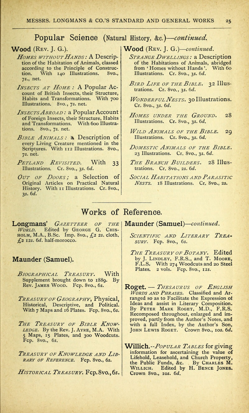 Popular Seienee (Natural History, &e.)—continued. Wood (Rev. J. G.). Homes without Hands : A Descrip- tion of the Habitation of Animals, classed according to the Principle of Construc- tion. With 140 Illustrations. 8vo., 7s., net. Insects at Home : A Popular Ac- count of British Insects, their Structure, Habits and Transformations. With 700 Illustrations. 8vo., 75. net. Insects Abroad : a Popular Account of Foreign Insects, their Structure, Habits and Transformations. With 600 Illustra- tions. 8vo., 75. net. Bible Animals : a. Description of every Living Creature mentioned in the Scriptures. With 112 Illustrations. Bvc, 7s. net. Pet LAND Revisited. With 33 Illustrations. Cr. 8vo., 3s. bd. Out of Doors; a Selection of Original Articles on Practical Natural History. With 11 Illustrations. Cr. 8vo., 35. ^d. Works of Longmans' Gazetteer of the World. Edited by George G. Chis- HOLM, M.A., B.Sc. Imp. 8vo., £2 2s. cloth, £^1 125. ^d. half-morocco. Maunder (Samuel). Biographical Treasury. With Supplement brought down to i88g. By Rev. James Wood. Fcp. 8vo., 65. Treasury OF Geography^ Physical, Historical, Descriptive, and Political. With 7 Maps and 16 Plates. Fcp. 8vo., 65. The Treasury of Bible Know- ledge. By the Rev. J. Ayre, M.A. With 5 Maps, 15 Plates, and 300 Woodcuts. Fcp. 8vo., 6s. Treasury of Knowledge and Lib- rary OF Reference. Fcp. 8vo., 6s. Historical Treasury. Fcp.8vo.,6s. Wood (Rev. J. G.)—continued. Strange Dwellings : a Description of the Habitations of Animals, abridged from ' Homes without Hands'. With 6a Illustrations. Cr. 8vo., 3s. ^d. Bird Life of the Bible. 32 Illus- trations. Cr. 8vo., 3s. 6J. WonderfulNests. 30 Illustrations. Cr. 8vo., 3s. 6t?. Homes under the Ground. 28 Illustrations. Cr. 8vo., 3s. ^d. Wild Animals of the Bible. 29, Illustrations. Cr. 8vo., 3s. ^d. Domestic Animals of the Bible. 23 Illustrations. Cr. 8vo., 3s. ^d. The Branch Builders. 28 Illus- trations. Cr. 8vo., 2s. bd. Social Habit a tions and Parasitic Nests. 18 Illustrations. Cr. 8vo., 2s. Reference. Maunder (Samuel)—continued. Scientific and Literary Trea-^ suRY. Fcp. 8vo., 6s. The Treasury of Botany. Edited by J. Lindley, F.R.S., and T. Moore, F.L.S. With 274 Woodcuts and 20 Steel Plates. 2 vols. Fcp. 8vo., 12s. Roget. — Thesa ur us of English Words and Phrases. Classified and Ar- ranged so as to Facilitate the Expression of Ideas and assist in Literary Composition. By Peter Mark Roget, M.D., F.R.S. Recomposed throughout, enlarged and im- proved, partly from the Author's Notes, and with a full Index, by the Author's Son, John Lewis Roget. Crown 8vo., los. 6d, WiWich.--Popular Tables forgiving information for ascertaining the value of Lifehold, Leasehold, and Church Property, the Public Funds, &c. By Charles M. WiLLicH. Edited by H. Bence Jones. Crown 8vo., los. bd.