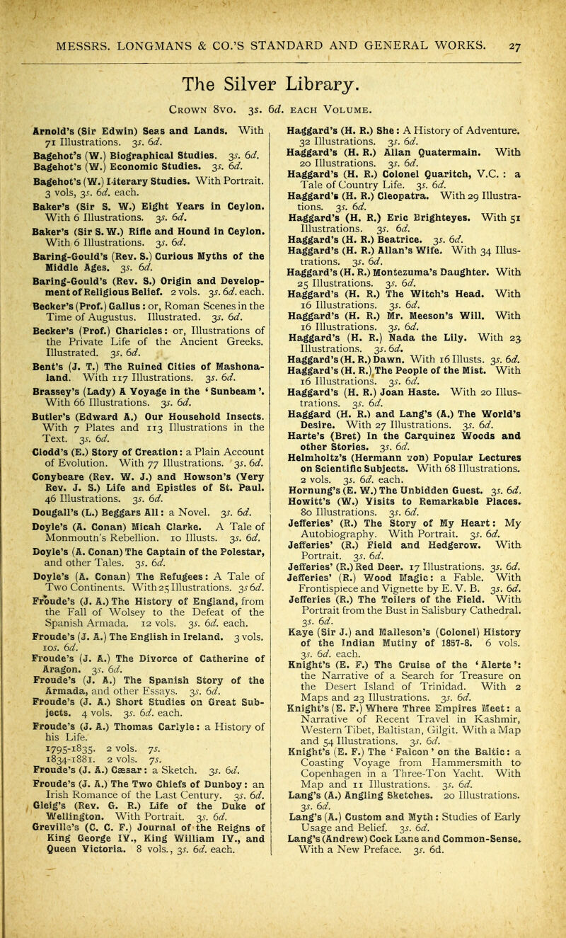 The Silver Library. Crown 8vo. 35. 6d. each Volume. Arnold's (Sir Edwin) Seas and Lands. With 71 Illustrations. 3^. 6d. Bagehot's (W.) Biographical Studies. 3^. 6d. Bagehot's (W.) Economic Studies. 3j^. 6d. Bagehot's (W.) I4terary Studies. With Portrait. 3 vols, y. 6d. each. Baker's (Sir S. W.) Eight Years in Ceylon. With 6 Illustrations, y. 6d. Baker's (Sir S. W.) Rifle and Hound in Ceylon. With 6 Illustrations. 35. 6d. Baring-Gould's (Rey. S.) Curious Myths of the Middle Ages. 35. 6d. Baring-Gould's (Rev. S.) Origin and Develop- ment of Religious Belief. 2 vols. 3^. 6d. each. Becker's (Prof.) Gallus: or, Roman Scenes in the Time of Augustus. Illustrated, ■^s. 6d. Becker's (Prof.) Charicles: or, Illustrations of the Private Life of the Ancient Greeks. Illustrated. 35. 6d. Bent's (J. T.) The Ruined Cities of Mashona- land. With 117 Illustrations. 3J'. 6d. Brassey's (Lady) A Voyage in the ' Sunbeam'. With 66 Illustrations. 35. 6d. Butler's (Edward A.) Our Household Insects. With 7 Plates and 113 Illustrations in the Text. 3^. 6d. Clodd's (E.) Story of Creation: a Plain Account of Evolution. With 77 Illustrations. 3^, 6d. Conybeare (Rev. W. J.) and Howson's (Very Rev. J. S.) Life and Epistles of St. Paul. 46 Illustrations. 3^-. 6d. Dougall's (L.) Beggars All: a Novel, y. 6d. Doyle's (A. Conan) Micah Clarke. A Tale of Monmoutn's Rebellion. 10 lUusts. 3^. 6d. Doyle's (A. Conan) The Captain of the Polestar, and other Tales. 3J-. 6d. Doyle's (A. Conan) The Refugees: A Tale of Two Continents. With 25 Illustrations. 3^ 6d. Froude's (J. A.) The History of England, from the Fall of Wolsey to the Defeat of the Spanish Armada. 12 vols. 35. 6d. each. Froude's (J. A.) The English in Ireland. 3 vols. I05. 6d. Froude's (J. A.) The Divorce of Catherine of Aragon. 3^. 6d. Froude's (J. A.) The Spanish Story of the Armada, and other Essays. 3^-. 6d. Froude's (J. A.) Short Studies on Great Sub- jects. 4 vols. 3^. 6d. each. Froude's (J. A.) Thomas Cariyle: a History of his Life. 1795-1835. 2 vols. js. 1834-1881. 2 vols. JS. Froude's (J. A.) Gsssar: a Sketch. 3^. 6d. Froude's (J. A.) The Two Chiefs of Dunboy: an Irish Romance of the Last Century, y. 6d. Gleig's (Rev. G. R.) Life of the' Duke of Wellington. With Portrait. 35-. 6d. Grevilia's (C. C, F.) Journal of the Reigns of King George lY., King William lY., and Queen Yictoria. 8 vols., 3^. 6d. each. Haggard's (H. R.) She: A History of Adventure. 32 Illustrations. 3^^. 6d. Haggard's (H. R.) Allan Quatermain. With 20 Illustrations, y. 6d. Haggard's (H. R.) Colonel Quaritch, V.C. : a Tale of Country Life. y. 6d. Haggard's (H. R.) Cleopatra. With 29 Illustra- tions. 3^. 6d. Haggard's (H. R.) Eric Brighteyes. With 51 Illustrations. 35-. 6d. Haggard's (H. R.) Beatrice, y. 6d. Haggard's (H. R.) Allan's Wife. With 34 Illus- trations, y. 6d. Haggard's (H. R.) Montezuma's Daughter. With 25 Illustrations, y. 6d. Haggard's (H. R.) The Witch's Head. With 16 Illustrations. 3^. 6d. Haggard's (H. R.) Mr. Meeson's Will. With 16 Illustrations. 3^. 6d. Haggard's (H. R.) Nada the Lily. With 23 Illustrations. 3J-. 6d. Haggard's (H. R.) Dawn. With i6Illusts. 2s.6d. Haggard's (H. R.),The People of the Mist. With 16 Illustrations. 3^^. 6d. Haggard's (H. R.) Joan Haste. With 20 Illus- trations, y. 6d. Haggard (H. R.) and Lang's (A.) The World's Desire. With 27 Illustrations. 3^. 6d. Harte's (Bret) In the Carquinez Woods and other Stories. 3.9. 6d. Helmholtz's (Hermann ijron) Popular Lectures on Scientific Subjects. With 68 Illustrations, 2 vols. y. 6d. each. Hornung's (E. W.) The Unbidden Guest. 3^. 6d, Hewitt's (W.) Yisits to Remarkable Places.^ 80 Illustrations. 3^^. 6d. Jefferies' (R.) The Story of My Heart: My Autobiography. With Portrait, y. 6d. Jefferies' (R.) Field and Hedgerow. With Portrait. 3J-. 6d. Jefferies' (S.) Red Deer. 17 Illustrations. 35'. 6d. Jefferies' (R.) ¥/ood Magic: a Fable. With Frontispiece and Vignette by E. V. B. 35. 6d. Jefferies (R.) The Toilers of the Field. With Portrait from the Bust in Salisbury Cathedral. 3^. 6d. Kaye (Sir J.) and Malleson's (Colonel) History of the Indian Mutiny of 1837-8. 6 vols. 3.5-. 6d. each. Knight's (E. F.) The Cruise of the 'Alerte': the Narrative of a Search for Treasure on the Desert Island of Trinidad. With 2 Maps and 23 Illustrations, y. 6d. Knight's (E. F.) Where Three Empires Meet: a Narrative of Recent Travel in Kashmir, Western Tibet, Baltistan, Gilgit. With a Map and 54 Illustrations. 3^'. 6d. Knight's (E. F.) The ' Falcon' on the Baltic: a Coasting Voyage from Hammersmith to Copenhagen in a Three-Ton Yacht. With Map and 11 Illustrations. 3^'. 6d. Lang's (A.) Angling Sketches. 20 Illustrations. y. 6d. Lang's (A.) Custom and Myth: Studies of Early Usage and Belief. 3^. 6d, Lang's (Andrew) Cock Lane and Common-Sense^ With a New Preface, y. 6d.