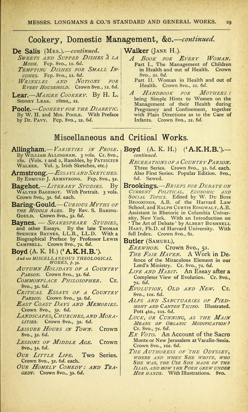 Cookery, Domestic Management, &e.—continued. De Salis (Mrs.).—continued. Sweets and Supper Dishes ^ la Mode. Fcp. 8vo., is. 6<f. Tempting Dishes for Small In- comes. Fcp. 8vo., IS. ^d. Wrinkles and Notions for Every Household. Crown 8vo,, is. ^d. Lear.—Maigre Cookery. By H. L. Sidney Lear. i6mo., 2s. Poole.—Cookery FOR the Diabetic. By W. H. and Mrs. Poole. With Preface by Dr. Pavy. Fcp. Svo,, 2S. 6J. Walker (Jane H.). A Book for Every Woman. Part L, The Management of Children in Health and out of Health. Crown Svo., 2s. ^d. Part n. Woman in Health and out of Health. Crown Svo., 2s. ^d. A Handbook for Mothers : being Simple Hints to Women on the Management of their Health during Pregnancy and Confinement, together with Plain Directions as to the Care of Infants. Crown Svo., 2s. 6d. Miscellaneous and Critical Works. AUingham.— Varieties in Prose. By William Allingham. 3 vols. Cr. Svo., iSs. (Vols. I and 2, Rambles, by Patricius Walker. Vol. 3, Irish Sketches, etc.) Arm str o ng.—^^6-^ ys a nd Ske tches. By Edmund J. Armstrong. Fcp. Svo., 5s. Bagehot.—Literary Studies. By Walter Bagehot. With Portrait. 3 vols. Crown Svo., 3s. ^d. each. Baring-Gould.— Curious Myths of THE Middle Ages. By Rev. S. Baring- Gould. Crown Svo., 3s. ^d. Baynes. — Shakespeare Studies, and other Essays. By the late Thomas Spencer Baynes, LL.B., LL.D. With a Biographical Preface by Professor Lewis Campbell. Crown Svo., 7s. bd. Boyd (A. K. H.) (* A.K.H.B.'). And sec MISCELLANEOUS THEOLOGICAL WORKS, p. 32. Autumn Holidays of a Country Parson. Crown Svo., 3s. td. Commonplace Philosopher. Cr. Svo., 3s. 6J. Critical Essays of a Country Parson. Crown Svo., 3s. 6d. East Coast Days and Memories. Crown Svo., 3s. 6d. Landscapes, Churches, and Mora- lities. Crown Svo., 3s. td. Leisure Hours in Town. Crown Svo., 3s. bd. Lessons of Middle Age. Crown Svo., 3s. ^d. Our Little Life. Two Series. Crown Svo., 3s. bd. each. Our Homely Comedy: and Tra- gedy. Crown Svo., 35. bd. Boyd (A. K. H.) A.K.H.B.').— continued. Recrea tions of a Co untr yParson. Three Series. Crown Svo., 3s. bd. each. Also First Series. Popular Edition. Svo., bd. Sewed. Brookings.—Briefs for Debate on Current Political, Economic and Social Topics. Edited by W. Du Bois Brookings, A.B. of the Harvard Law School, and Ralph Curtis Ringwalt, A.B. Assistant in Rhetoric in Columbia Univer- sity, New York. With an Introduction on * The Art of Debate ' by Albert Bushnell Hart, Ph.D. of Harvard University. With full Index. Crown Svo., 6s. Butler (Samuel). Erewhon. Crown 8vo., 55. The Fair Haven. A Work in De- fence of the Miraculous Element in our Lord's Ministry. Cr. Svo., 7s. 6d. Life and Habit. An Essay after a Completer View of Evolution. Cr. Svo., 7s. 6d. Evolution, Old and New. Cr. Svo., los. ^d. Alps and Sanctuaries of Pied- mont and Canton Ticino. Illustrated. Pott 4to., los. ^d. Luck, or Cunning, as the Main Means of Organic Modification? Cr. Svo., 7s. Qd. Ex VoTO. An Account of the Sacro Monte or New Jerusalem at Varallo-Sesia. Crown Svo., los. 6d. The Authoress of the Odyssey, where and when She wrote, who She was, the Use She made of the Iliad, and how 1 he Poem grew under Her hands. With Illustrations. Svo.