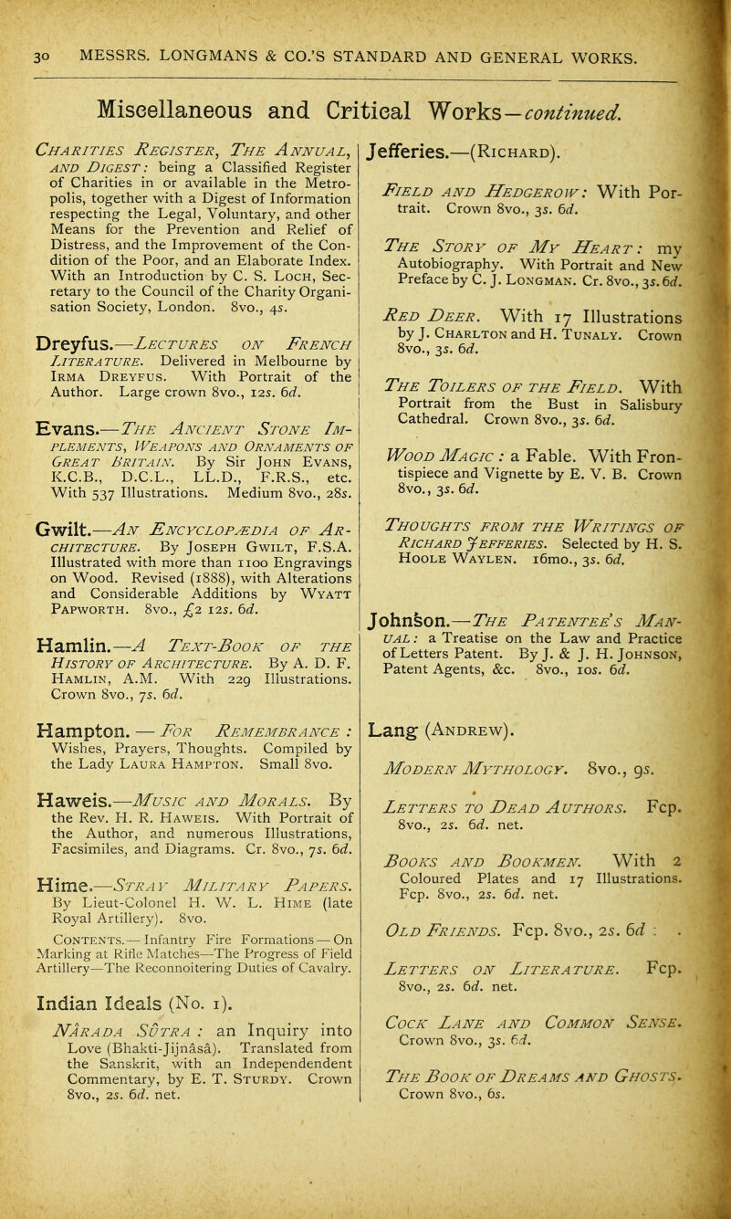 Miscellaneous and Critical Yfovks—continued. Charities Register, The Annual, AND Digest: being a Classified Register of Charities in or available in the Metro- polis, together with a Digest of Information respecting the Legal, Voluntary, and other Means for the Prevention and Relief of Distress, and the Improvement of the Con- dition of the Poor, and an Elaborate Index. With an Introduction by C. S, Loch, Sec- retary to the Council of the Charity Organi- sation Society, London. 8vo., 4s. Dreyfus.—Lectures on French Literature. Delivered in Melbourne by Irma Dreyfus. With Portrait of the Author. Large crown 8vo., 125. td, Evans.—The Ancient Stone Im- plements, Weapons and Ornaments of Great Britain. By Sir John Evans, K.C.B., D.C.L., LL.D., F.R.S., etc. With 537 Illustrations. Medium 8vo., 28s. Gwilt.—An Encyclopedia of Ar- chitecture. By Joseph Gwilt, F.S.A. Illustrated with more than iioo Engravings on Wood. Revised (1888), with Alterations and Considerable Additions by Wyatt PaPWORTH. 8vO., £2 125. Hamlin.—A Text-Book of the History of Architecture. By A. D. F. Hamlin, A.M. With 229 Illustrations. Crown 8vo., 75. Hampton. — For Remembrance : Wishes, Prayers, Thoughts. Compiled by the Lady Laura Hampton. Small 8vo. Haweis.—Music and Morals. By the Rev. H. R. Haweis. With Portrait of the Author, and numerous Illustrations, Facsimiles, and Diagrams. Cr. 8vo., 75. bd. Hime.—Stray Military Papers. By Lieut-Colonel H. W. L. Hime (late Royal Artillery). 8vo. Contents.— Infantry Fire Formations — On Marking at Rifle Matches—The Progress of Field Artillery—The Reconnoitering Duties of Cavalry. Indian Ideals (No. i). Narada Sutra : an Inquiry into Love (Bhakti-Jijnasa). Translated from the Sanskrit, with an Independendent Commentary, by E. T. Sturdy. Crown 8vo., 25. 6d. net. Jefferies.—(Richard). Field and Hedgerow : With Por- trait. Crown 8vo., 3s. ^d. The Story of My Heart: my Autobiography. With Portrait and New Preface by C. J. Longman. Cr. Svo., 3s. 6rf. Red Deer. With 17 Illustrations by J. Charlton and H. Tunaly. Crown Svo., 35. ^d. The Toilers of the Field. With Portrait from the Bust in Salisbury Cathedral. Crown 8vo., 3s. ^d. Wood Magic : a Fable. With Fron- tispiece and Vignette by E. V. B. Crown Svo., 3s. ^d. Thoughts from the Writings of Richard Jefferies. Selected by H. S. Hoole Waylen. i6mo., 3s. ^d. Johnson.—The Patentees Man- ual : a Treatise on the Law and Practice of Letters Patent. By J. & J. H. Johnson, Patent Agents, &c. 8vo., 105. 6d. Lang (Andrew). Modern Mythology. 8vo., 95. Letters to Dead Authors. Fcp. 8vo., 2s. Qd. net. Books and Bookmen. With 2 Coloured Plates and 17 Illustrations. Fcp. 8vo., 2s. 6d. net. Old Friends. Fcp. 8vo., 25. 6d : Letters on Literature. Fcp. 8vo., 25. 6d. net. Cock Lane and Common Sense. Crown 8vo., 3s. 6d. The Book of Dreams and Ghosts. Crown 8vo., 6s.