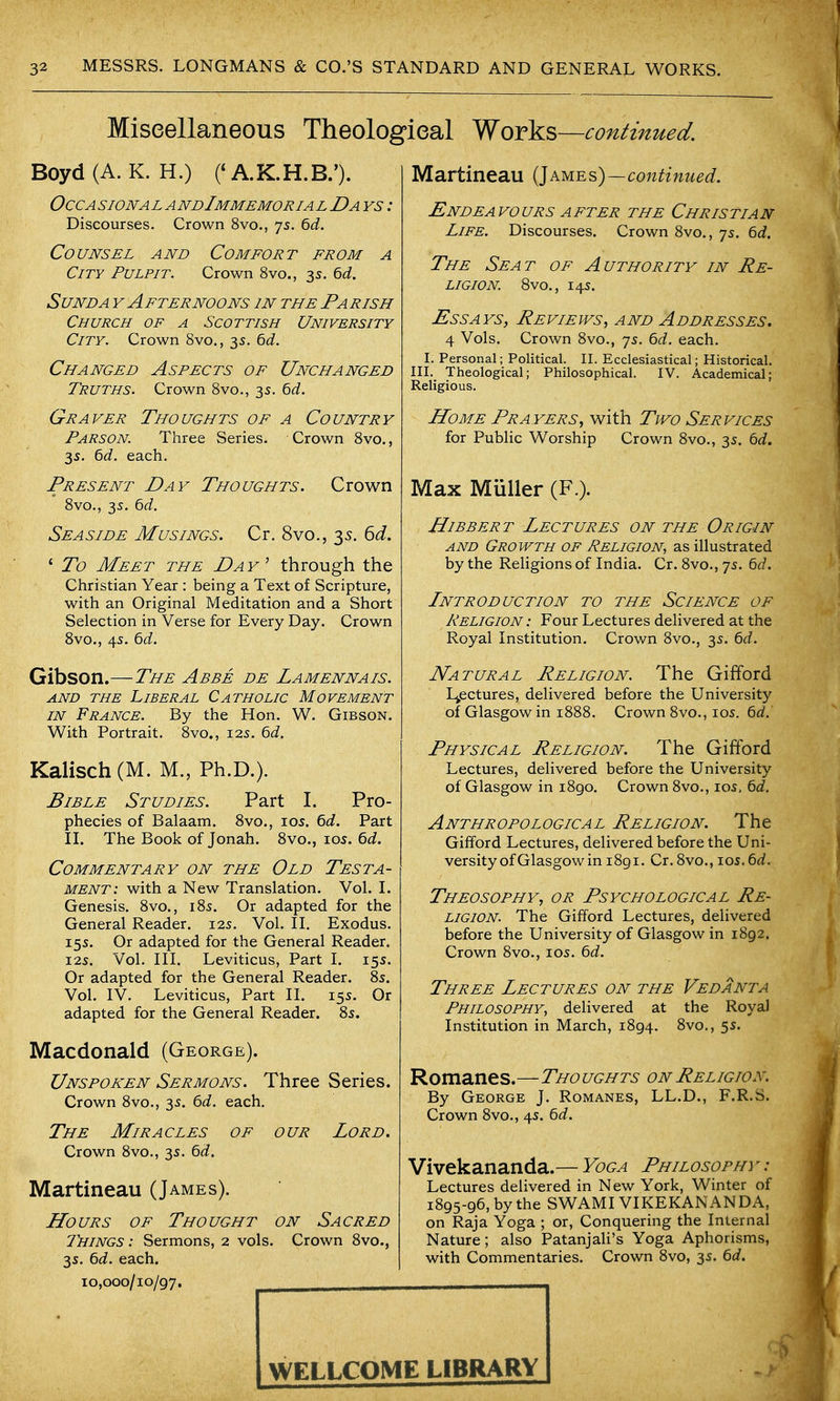 Miseellaneous Theologieal Works—continued. Boyd (A. K. H.) CA.K.H.B.'). OccA sioNA L A ndImmemoria l Da ys : Discourses. Crown 8vo., 75. 6d. Counsel and Comfort from a City Pulpit. Crown 8vo., 3s. 6<i. SuNDA Y Afternoons in the Parish Church of a Scottish University City. Crown 8vo., 35. 6d. Changed Aspects of Unchanged Truths. Crown 8vo., 35. Qd. Graver Thoughts of a Country Parson. Three Series. Crown 8vo., 3s. ^d. each. Present Day Thoughts. Crown 8vo., 3s. 6d. Seaside Musings. Cr. 8vo., 35. 6d. ' To Meet the Day^ through the Christian Year : being a Text of Scripture, with an Original Meditation and a Short Selection in Verse for Every Day. Crown Svo., 4s. 6(i. Gibson.—The Abbe de Lamennais. AND THE Liberal Catholic Movement IN France. By the Hon. W. Gibson. With Portrait. 8vo., 125. Qd. Kalisch(M. M., Ph.D.). Bible Studies. Part I. Pro- phecies of Balaam. 8vo., los. td. Part IL The Book of Jonah. 8vo., 105. 6d. Commentary on the Old Testa- ment: with a New Translation. Vol. L Genesis. 8vo., 185. Or adapted for the General Reader. 12s. Vol. IL Exodus. 15s. Or adapted for the General Reader. I2S. Vol. in. Leviticus, Part I. 15s. Or adapted for the General Reader. 85. Vol. IV. Leviticus, Part II. 15s. Or adapted for the General Reader. 85. Macdonald (George). Unspoken Sermons. Three Series. Crown 8vo., 35. 6c/. each. The Miracles of our Lord. Crown 8vo., 35. Qd. Martineau (James). Hours of Thought on Sacred J'hings : Sermons, 2 vols. Crown 8vo., 3s. 6d. each. 10,000/10/97. ..—1— Martineau {]ames)—continued. Endeavours after the Christian Life. Discourses. Crown 8vo., 7s. ^d. The Seat of Authority in Re- ligion. 8vo., 14s. Essays, Reviews, and Addresses, 4 Vols. Crown 8vo., 75. ^d. each. I. Personal; Political. II. Ecclesiastical; Historical. III. Theological; Philosophical. IV. Academical; Religious. Home Prayers, with Two Services for Public Worship Crown 8vo., 35. t>d. Max Muller (F.). HiBBER T Lectures on the Origin AND Growth OF Religion, as illustrated by the Religions of India. Cr. 8vo., 75. 6c/. Lntroduction to the Science of Religion : Four Lectures delivered at the Royal Institution. Crown 8vo., 3s. 6c/. Natural Religion. The Gifford Ljpctures, delivered before the University of Glasgow in 1888. Crown 8vo., 105. 6c/. Physical Religion. The Gifford Lectures, delivered before the University of Glasgow in 1890, Crown 8vo., los, 6c/. Anthropological Religion. The Gifford Lectures, delivered before the Uni- versity of Glasgow in i8gi. Cr. 8vo., loj.6c/. Theosophy, or Psychological Re- ligion. The Gifford Lectures, delivered before the University of Glasgow in 1892. Crown 8vo., 105. 6c/. Three Lectures on the Vedanta Philosophy, delivered at the Royal Institution in March, 1894. 8vo., 5s. Romanes.—Tho ughts on Religion. By George J. Romanes, LL.D., F.R.S. Crown 8vo., 4s. 6c/. Vivekananda.— Yoga Philosophy - : Lectures delivered in New York, Winter of 1895-96, by the SWAMIVIKEKANANDA, on Raja Yoga ; or, Conquering the Internal Nature; also Patanjali's Yoga Aphorisms, with Commentaries. Crown 8vo, 3s. 6c/. WELLCOME LiBRARY