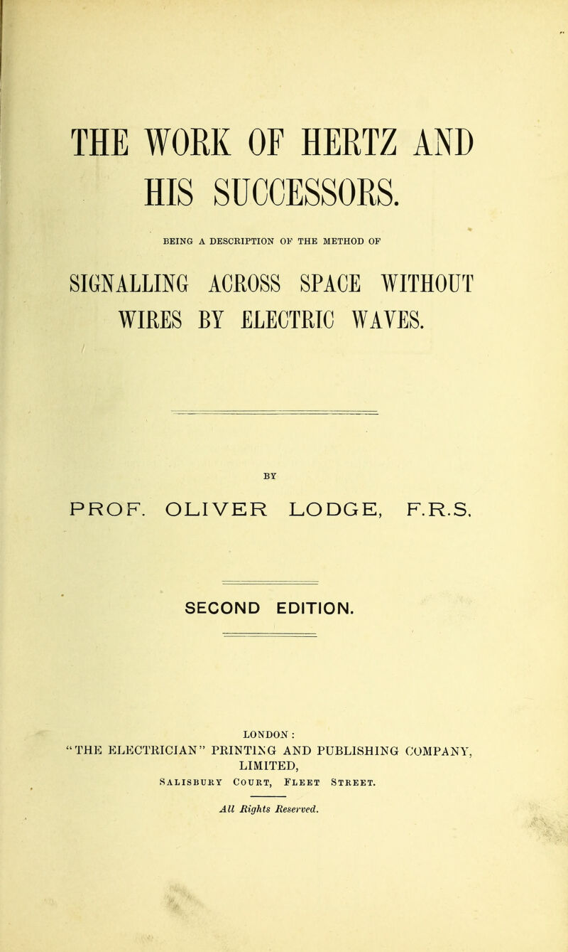 HIS SUCCESSORS. BEING A DESCRIPTION OF THE METHOD OF SIGNALLING ACROSS SPACE WITHOUT WIRES BY ELECTRIC WAVES. BY PROF. OLIVER LODGE, F.R.S, SECOND EDITION. LONDO:»r : THE ELECmiCIAN PRINT1>;G AND PUBLISHING COMPANY, LIMITED, Salisbuky Court, Fleet Street. All Eights Reserved.