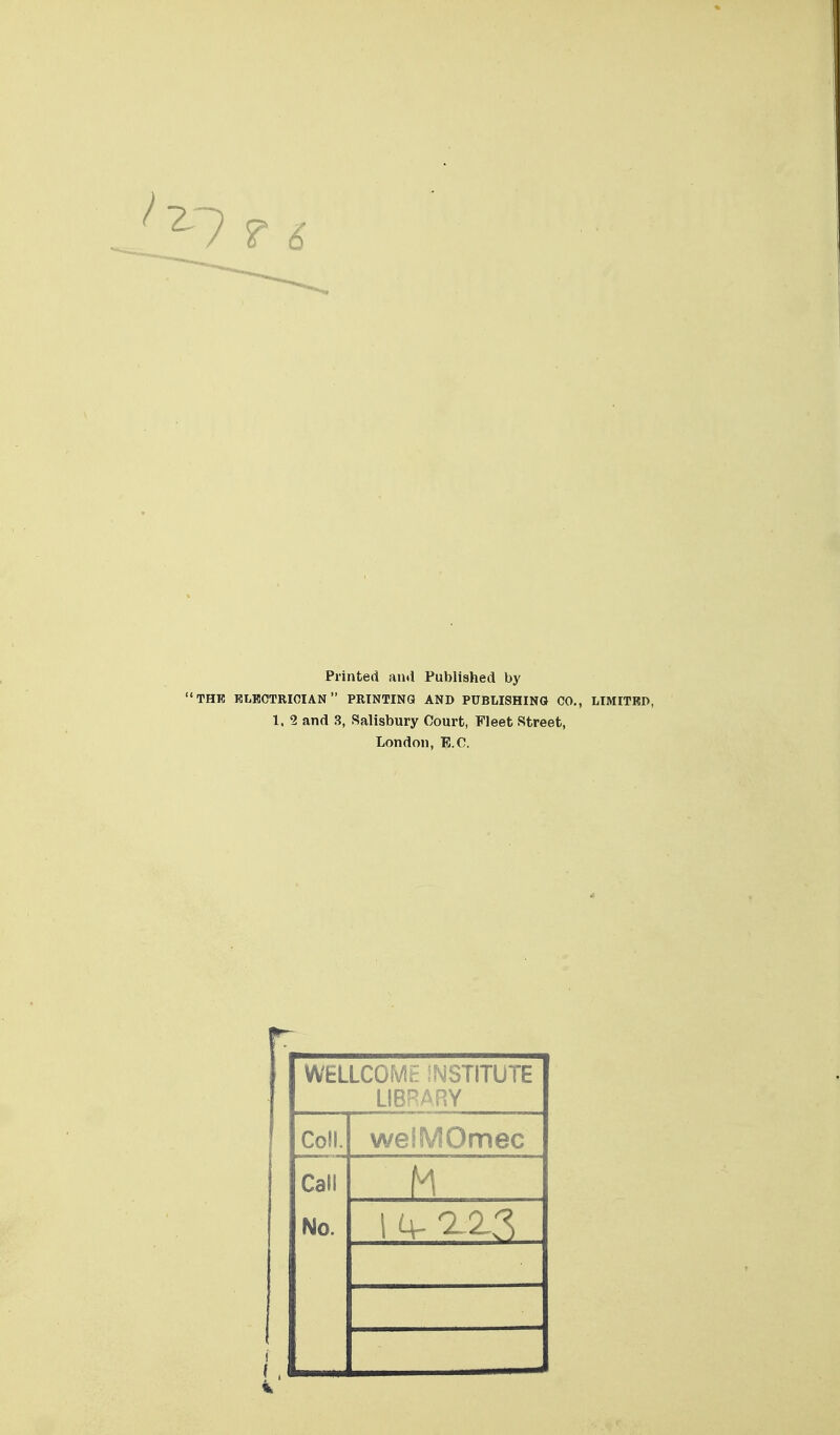 '^1 ? i Printed and Published by THB KLBCTRIOIAN PRINTING AND PUBLISHING CO., LIMITRD, 1. 2 and 3, Salisbury Court, Fleet Street, London, E.C. WELLCOME INSTITUTE LIBRARY Coll. welMOmec Call No. M