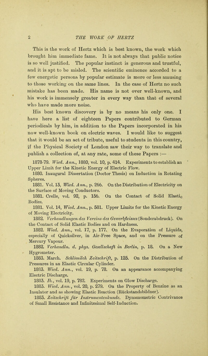 This is the work of Hertz which is best known, the work which brought him immediate fame. It is not always that public notice is so well justified. The popular instinct is generous and trustful, and it is apt to be misled. The scientific eminence accorded to a few energetic persons by popular estimate is more or less amusing to those working on the same lines. In the case of Hertz no such mistake has been made. His name is not over well-known, and his work is immensely greater in every way than that of several who have made more noise. His best known discovery is by no means his only one. I have here a list of eighteen Papers contributed to German periodicals by him, in addition to the Papers incorporated in his now well-known book on electric waves. I would like to suggest that it would be an act of tribute, useful to students in this country, if the Physical Society of London saw their way to translate and publish a collection of, at any rate, some of these Papers :— 1878-79. Wied. Ann., 1880, vol. 10, p. 414. Experiments to establish an Upper Limit for the Kinetic Energy of Electric Flow. 1880. Inaugural Dissertation (Doctor Thesis) on Induction in Rotating Spheres. 1881. Vol. 13, Wied. Ann., p. 266. On the Distribution of Electricity on the Surface of Moving Conductors. 1881. Crelle, vol. 92, p. 156. On the Contact of Solid Elastic Bodies. 1881. Vol. 14, Wied. Ann., p. 581. Upper Limits for the Kinetic Energy of Moving Electricity. 1882. Verhandlungen des Vereins des Gewerhjleisses (Sonderabdruck). On the Contact of Solid Elastic Bodies and on Hardness. 1882, Wied. Ann., vol. 17, p. 177. On the Evaporation of Liquids, especially of Quicksilver, in Air-Free Space, and on the Pressure of Mercury Vapour. 1882. Verhandln. d. phys. Oesellschaft in Berlin, p. 18. On a New Hygrometer. 1883. March. Schldmilch Zeitschrift, p. 125. On the Distribution of Pressures in an Elastic Circular Cylinder. 1883. Wied. Ann., vol. 19, p. 78. On an appearance accompanying Electric Discharge. 1883. lb., vol. 19, p. 782. Experiments on Glow Discharge. 1883. Wied. Ann., vol. 20, p. 279. On the Property of Benzine as an Insulator and as showing Elastic Reaction (Riickstandsbildner). 1883. Zeitschrift fur InstrumentenJcunde. Dynamometric Contrivance of Small Resistance and Infinitesimal Self-induction.